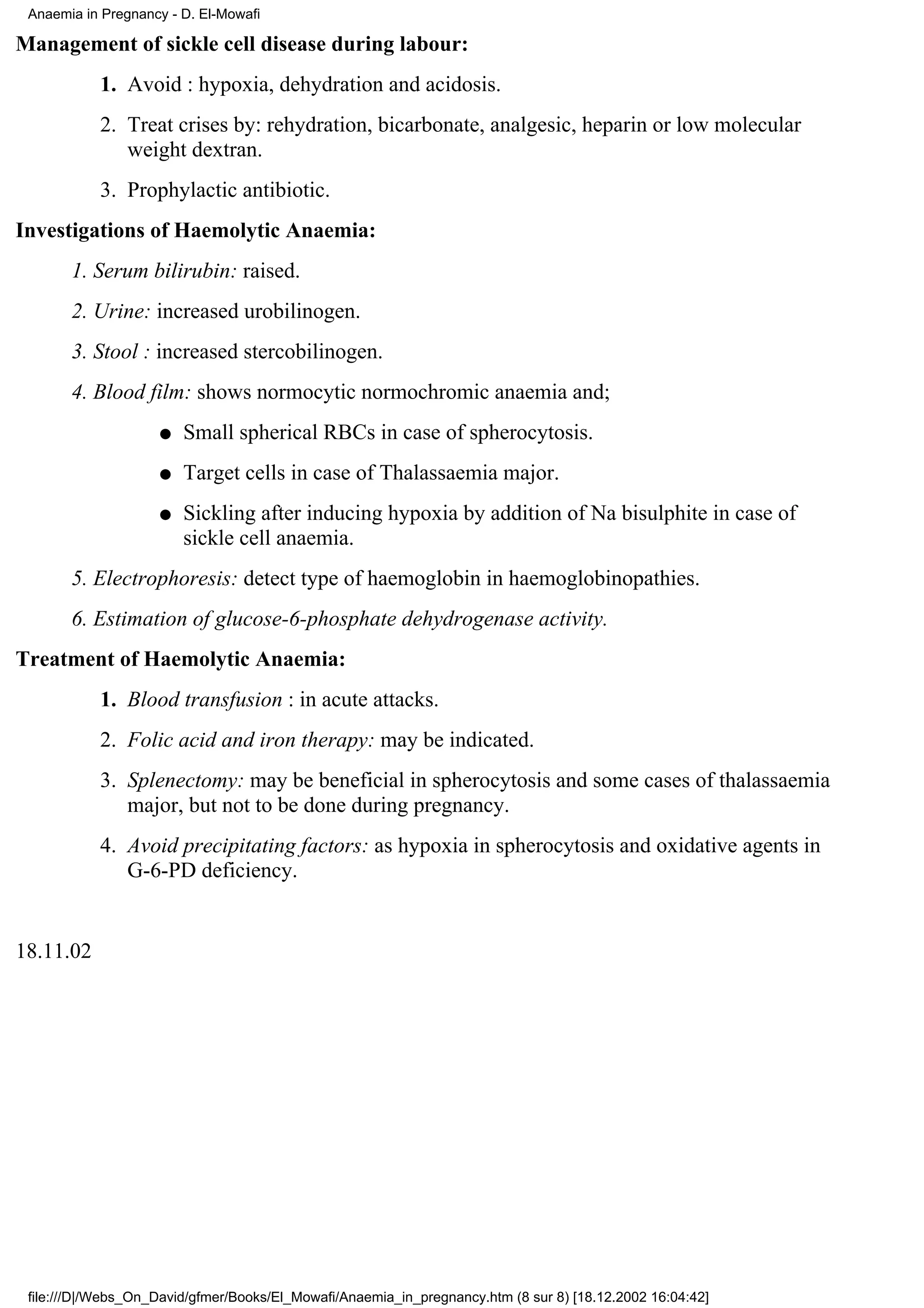 Anaemia in Pregnancy - D. El-Mowafi

Management of sickle cell disease during labour:
           1. Avoid : hypoxia, dehydration and acidosis.
           2. Treat crises by: rehydration, bicarbonate, analgesic, heparin or low molecular
              weight dextran.
           3. Prophylactic antibiotic.
Investigations of Haemolytic Anaemia:
       1. Serum bilirubin: raised.
       2. Urine: increased urobilinogen.
       3. Stool : increased stercobilinogen.
       4. Blood film: shows normocytic normochromic anaemia and;
                    q   Small spherical RBCs in case of spherocytosis.
                    q   Target cells in case of Thalassaemia major.
                    q   Sickling after inducing hypoxia by addition of Na bisulphite in case of
                        sickle cell anaemia.
       5. Electrophoresis: detect type of haemoglobin in haemoglobinopathies.
       6. Estimation of glucose-6-phosphate dehydrogenase activity.
Treatment of Haemolytic Anaemia:
           1. Blood transfusion : in acute attacks.
           2. Folic acid and iron therapy: may be indicated.
           3. Splenectomy: may be beneficial in spherocytosis and some cases of thalassaemia
              major, but not to be done during pregnancy.
           4. Avoid precipitating factors: as hypoxia in spherocytosis and oxidative agents in
              G-6-PD deficiency.


18.11.02




 file:///D|/Webs_On_David/gfmer/Books/El_Mowafi/Anaemia_in_pregnancy.htm (8 sur 8) [18.12.2002 16:04:42]
 
