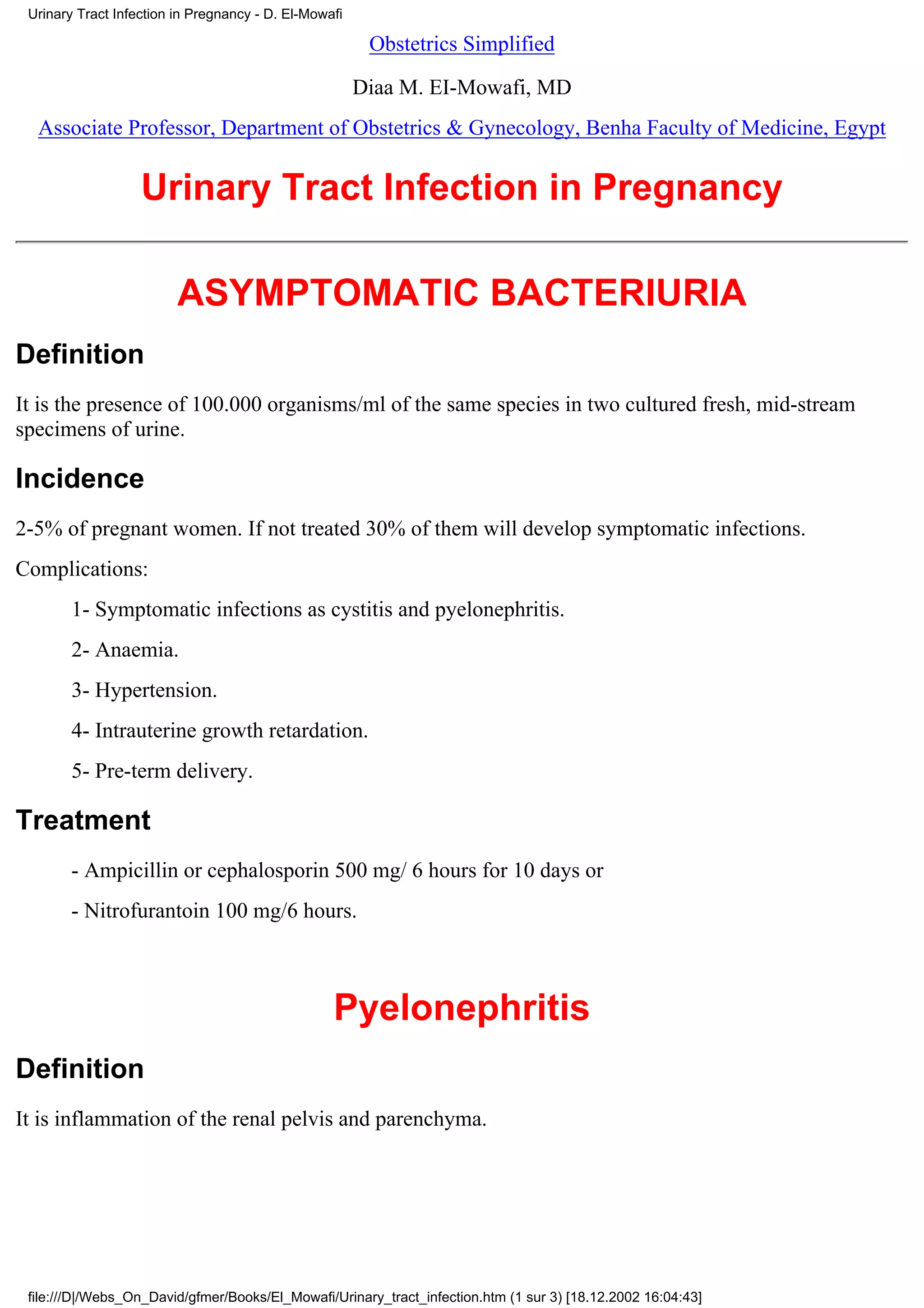 Urinary Tract Infection in Pregnancy - D. El-Mowafi

                                                        Obstetrics Simplified

                                                       Diaa M. EI-Mowafi, MD
  Associate Professor, Department of Obstetrics & Gynecology, Benha Faculty of Medicine, Egypt


                   Urinary Tract Infection in Pregnancy

                         ASYMPTOMATIC BACTERIURIA
Definition
It is the presence of 100.000 organisms/ml of the same species in two cultured fresh, mid-stream
specimens of urine.

Incidence
2-5% of pregnant women. If not treated 30% of them will develop symptomatic infections.
Complications:
        1- Symptomatic infections as cystitis and pyelonephritis.
        2- Anaemia.
        3- Hypertension.
        4- Intrauterine growth retardation.
        5- Pre-term delivery.

Treatment
        - Ampicillin or cephalosporin 500 mg/ 6 hours for 10 days or
        - Nitrofurantoin 100 mg/6 hours.



                                                  Pyelonephritis
Definition
It is inflammation of the renal pelvis and parenchyma.




 file:///D|/Webs_On_David/gfmer/Books/El_Mowafi/Urinary_tract_infection.htm (1 sur 3) [18.12.2002 16:04:43]
 