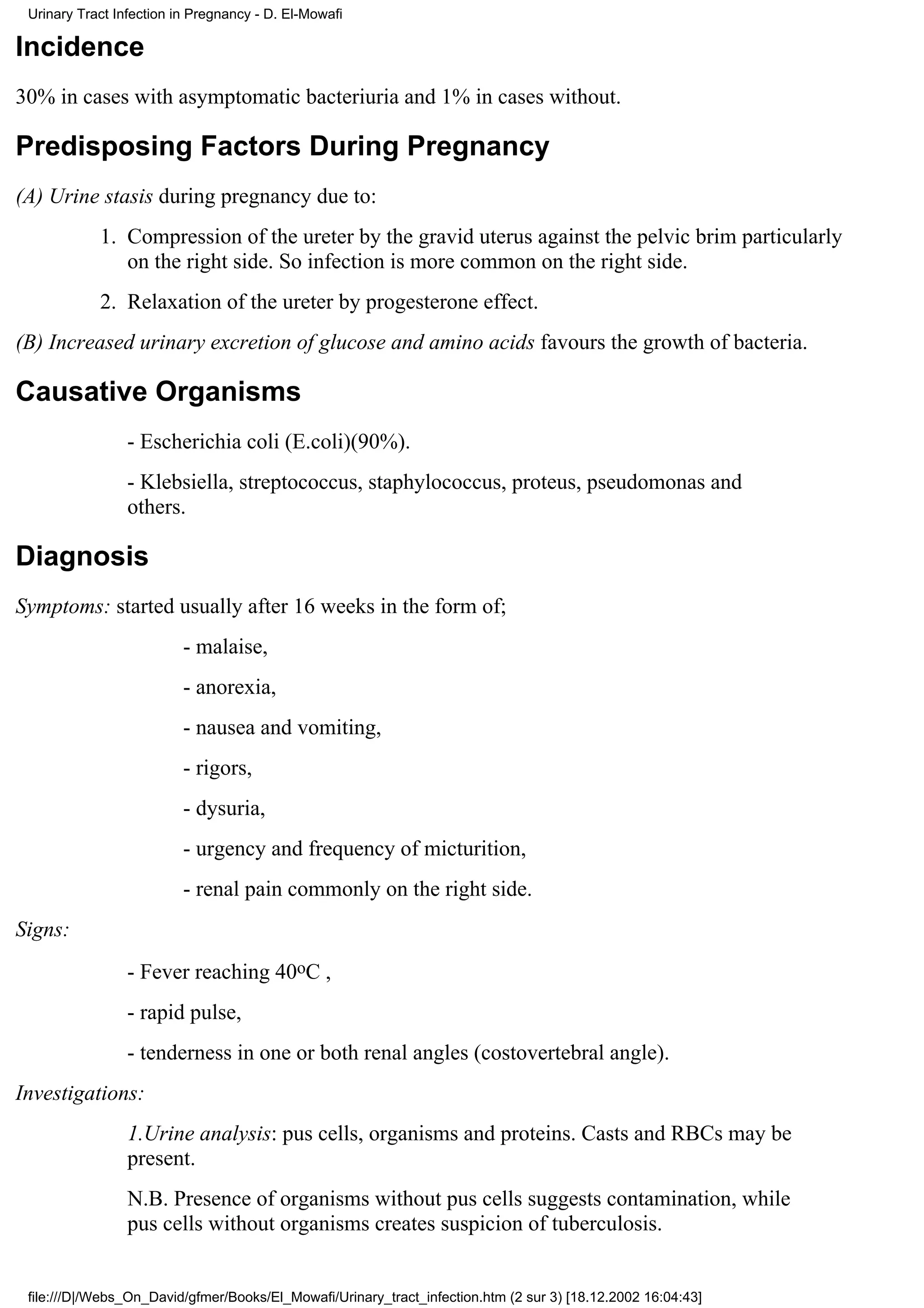 Urinary Tract Infection in Pregnancy - D. El-Mowafi

Incidence
30% in cases with asymptomatic bacteriuria and 1% in cases without.

Predisposing Factors During Pregnancy
(A) Urine stasis during pregnancy due to:
            1. Compression of the ureter by the gravid uterus against the pelvic brim particularly
               on the right side. So infection is more common on the right side.
            2. Relaxation of the ureter by progesterone effect.
(B) Increased urinary excretion of glucose and amino acids favours the growth of bacteria.

Causative Organisms
                 - Escherichia coli (E.coli)(90%).
                 - Klebsiella, streptococcus, staphylococcus, proteus, pseudomonas and
                 others.

Diagnosis
Symptoms: started usually after 16 weeks in the form of;
                          - malaise,
                          - anorexia,
                          - nausea and vomiting,
                          - rigors,
                          - dysuria,
                          - urgency and frequency of micturition,
                          - renal pain commonly on the right side.
Signs:
                 - Fever reaching 40oC ,
                 - rapid pulse,
                 - tenderness in one or both renal angles (costovertebral angle).
Investigations:
                 1.Urine analysis: pus cells, organisms and proteins. Casts and RBCs may be
                 present.
                 N.B. Presence of organisms without pus cells suggests contamination, while
                 pus cells without organisms creates suspicion of tuberculosis.


 file:///D|/Webs_On_David/gfmer/Books/El_Mowafi/Urinary_tract_infection.htm (2 sur 3) [18.12.2002 16:04:43]
 