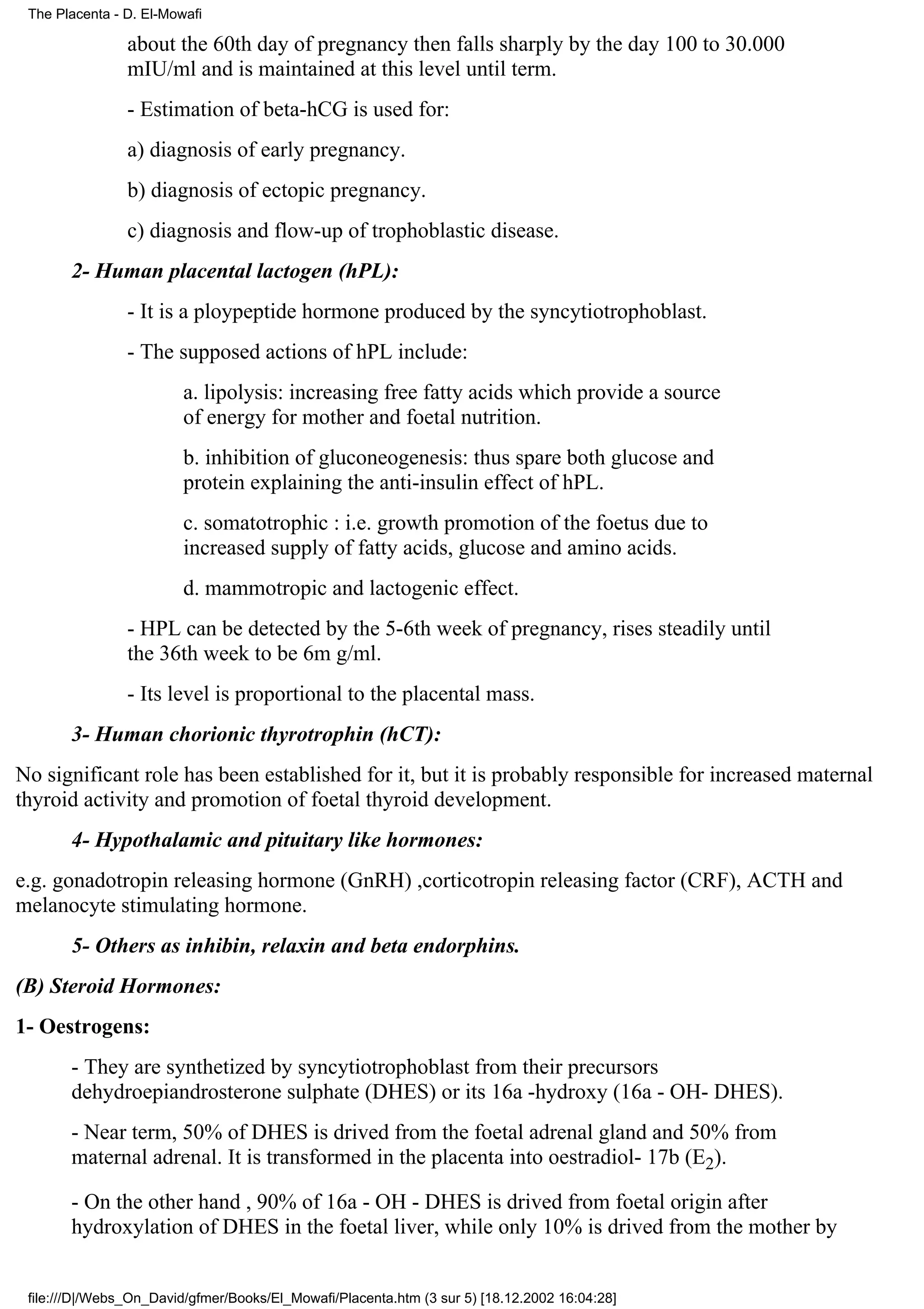 The Placenta - D. El-Mowafi

                about the 60th day of pregnancy then falls sharply by the day 100 to 30.000
                mIU/ml and is maintained at this level until term.
                - Estimation of beta-hCG is used for:
                a) diagnosis of early pregnancy.
                b) diagnosis of ectopic pregnancy.
                c) diagnosis and flow-up of trophoblastic disease.
       2- Human placental lactogen (hPL):
                - It is a ploypeptide hormone produced by the syncytiotrophoblast.
                - The supposed actions of hPL include:
                         a. lipolysis: increasing free fatty acids which provide a source
                         of energy for mother and foetal nutrition.
                         b. inhibition of gluconeogenesis: thus spare both glucose and
                         protein explaining the anti-insulin effect of hPL.
                         c. somatotrophic : i.e. growth promotion of the foetus due to
                         increased supply of fatty acids, glucose and amino acids.
                         d. mammotropic and lactogenic effect.
                - HPL can be detected by the 5-6th week of pregnancy, rises steadily until
                the 36th week to be 6m g/ml.
                - Its level is proportional to the placental mass.
       3- Human chorionic thyrotrophin (hCT):
No significant role has been established for it, but it is probably responsible for increased maternal
thyroid activity and promotion of foetal thyroid development.
       4- Hypothalamic and pituitary like hormones:
e.g. gonadotropin releasing hormone (GnRH) ,corticotropin releasing factor (CRF), ACTH and
melanocyte stimulating hormone.
       5- Others as inhibin, relaxin and beta endorphins.
(B) Steroid Hormones:
1- Oestrogens:
       - They are synthetized by syncytiotrophoblast from their precursors
       dehydroepiandrosterone sulphate (DHES) or its 16a -hydroxy (16a - OH- DHES).
       - Near term, 50% of DHES is drived from the foetal adrenal gland and 50% from
       maternal adrenal. It is transformed in the placenta into oestradiol- 17b (E2).

       - On the other hand , 90% of 16a - OH - DHES is drived from foetal origin after
       hydroxylation of DHES in the foetal liver, while only 10% is drived from the mother by


 file:///D|/Webs_On_David/gfmer/Books/El_Mowafi/Placenta.htm (3 sur 5) [18.12.2002 16:04:28]
 