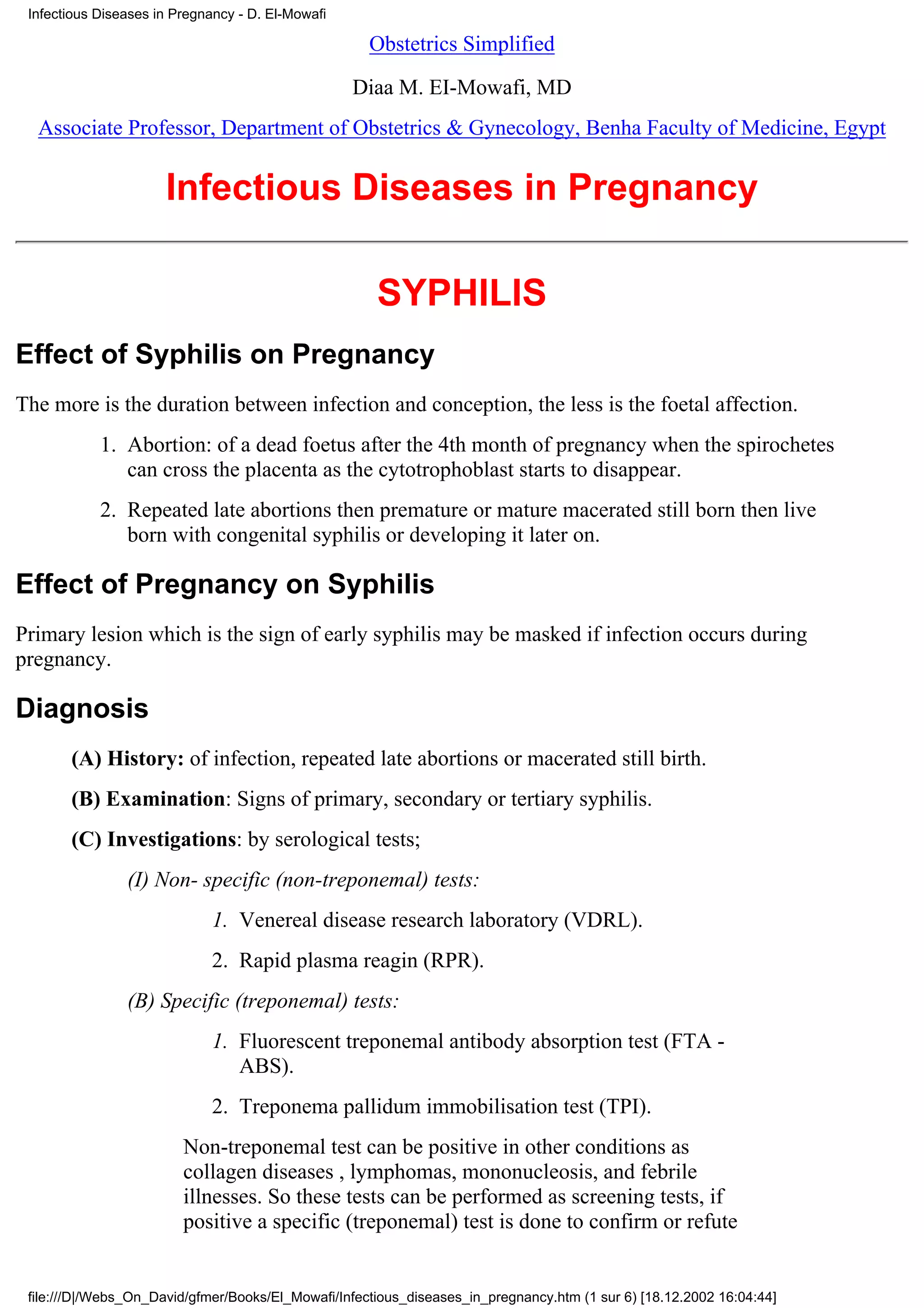 Infectious Diseases in Pregnancy - D. El-Mowafi

                                                     Obstetrics Simplified

                                                   Diaa M. EI-Mowafi, MD
  Associate Professor, Department of Obstetrics & Gynecology, Benha Faculty of Medicine, Egypt


                      Infectious Diseases in Pregnancy

                                                      SYPHILIS
Effect of Syphilis on Pregnancy
The more is the duration between infection and conception, the less is the foetal affection.
            1. Abortion: of a dead foetus after the 4th month of pregnancy when the spirochetes
               can cross the placenta as the cytotrophoblast starts to disappear.
            2. Repeated late abortions then premature or mature macerated still born then live
               born with congenital syphilis or developing it later on.

Effect of Pregnancy on Syphilis
Primary lesion which is the sign of early syphilis may be masked if infection occurs during
pregnancy.

Diagnosis
       (A) History: of infection, repeated late abortions or macerated still birth.
       (B) Examination: Signs of primary, secondary or tertiary syphilis.
       (C) Investigations: by serological tests;
                (I) Non- specific (non-treponemal) tests:
                             1. Venereal disease research laboratory (VDRL).
                             2. Rapid plasma reagin (RPR).
                (B) Specific (treponemal) tests:
                             1. Fluorescent treponemal antibody absorption test (FTA -
                                ABS).
                             2. Treponema pallidum immobilisation test (TPI).
                         Non-treponemal test can be positive in other conditions as
                         collagen diseases , lymphomas, mononucleosis, and febrile
                         illnesses. So these tests can be performed as screening tests, if
                         positive a specific (treponemal) test is done to confirm or refute


 file:///D|/Webs_On_David/gfmer/Books/El_Mowafi/Infectious_diseases_in_pregnancy.htm (1 sur 6) [18.12.2002 16:04:44]
 