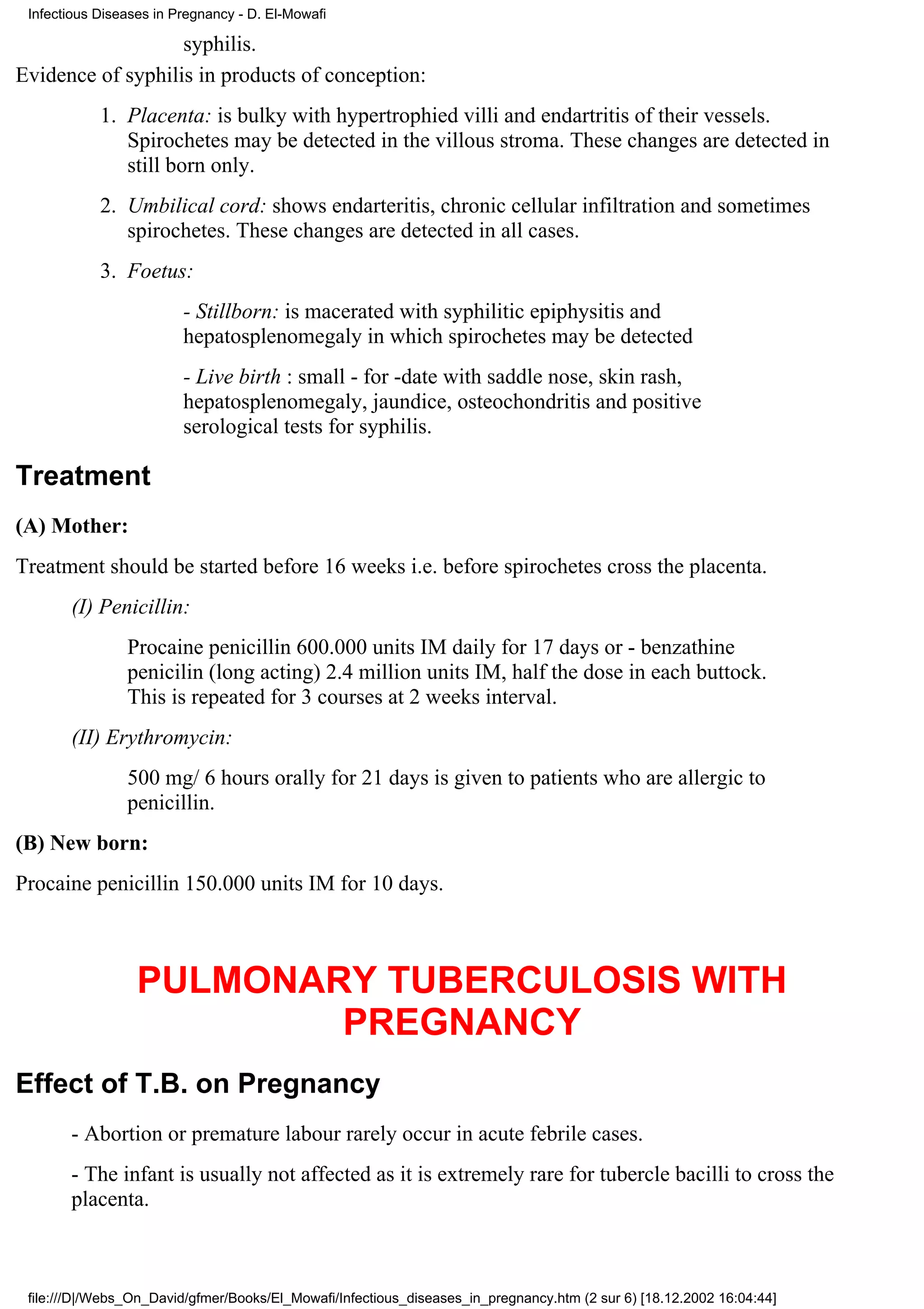 Infectious Diseases in Pregnancy - D. El-Mowafi

                   syphilis.
Evidence of syphilis in products of conception:
            1. Placenta: is bulky with hypertrophied villi and endartritis of their vessels.
               Spirochetes may be detected in the villous stroma. These changes are detected in
               still born only.
            2. Umbilical cord: shows endarteritis, chronic cellular infiltration and sometimes
               spirochetes. These changes are detected in all cases.
            3. Foetus:
                         - Stillborn: is macerated with syphilitic epiphysitis and
                         hepatosplenomegaly in which spirochetes may be detected
                         - Live birth : small - for -date with saddle nose, skin rash,
                         hepatosplenomegaly, jaundice, osteochondritis and positive
                         serological tests for syphilis.

Treatment
(A) Mother:
Treatment should be started before 16 weeks i.e. before spirochetes cross the placenta.
       (I) Penicillin:
                Procaine penicillin 600.000 units IM daily for 17 days or - benzathine
                penicilin (long acting) 2.4 million units IM, half the dose in each buttock.
                This is repeated for 3 courses at 2 weeks interval.
       (II) Erythromycin:
                500 mg/ 6 hours orally for 21 days is given to patients who are allergic to
                penicillin.
(B) New born:
Procaine penicillin 150.000 units IM for 10 days.



                  PULMONARY TUBERCULOSIS WITH
                          PREGNANCY
Effect of T.B. on Pregnancy
       - Abortion or premature labour rarely occur in acute febrile cases.
       - The infant is usually not affected as it is extremely rare for tubercle bacilli to cross the
       placenta.



 file:///D|/Webs_On_David/gfmer/Books/El_Mowafi/Infectious_diseases_in_pregnancy.htm (2 sur 6) [18.12.2002 16:04:44]
 