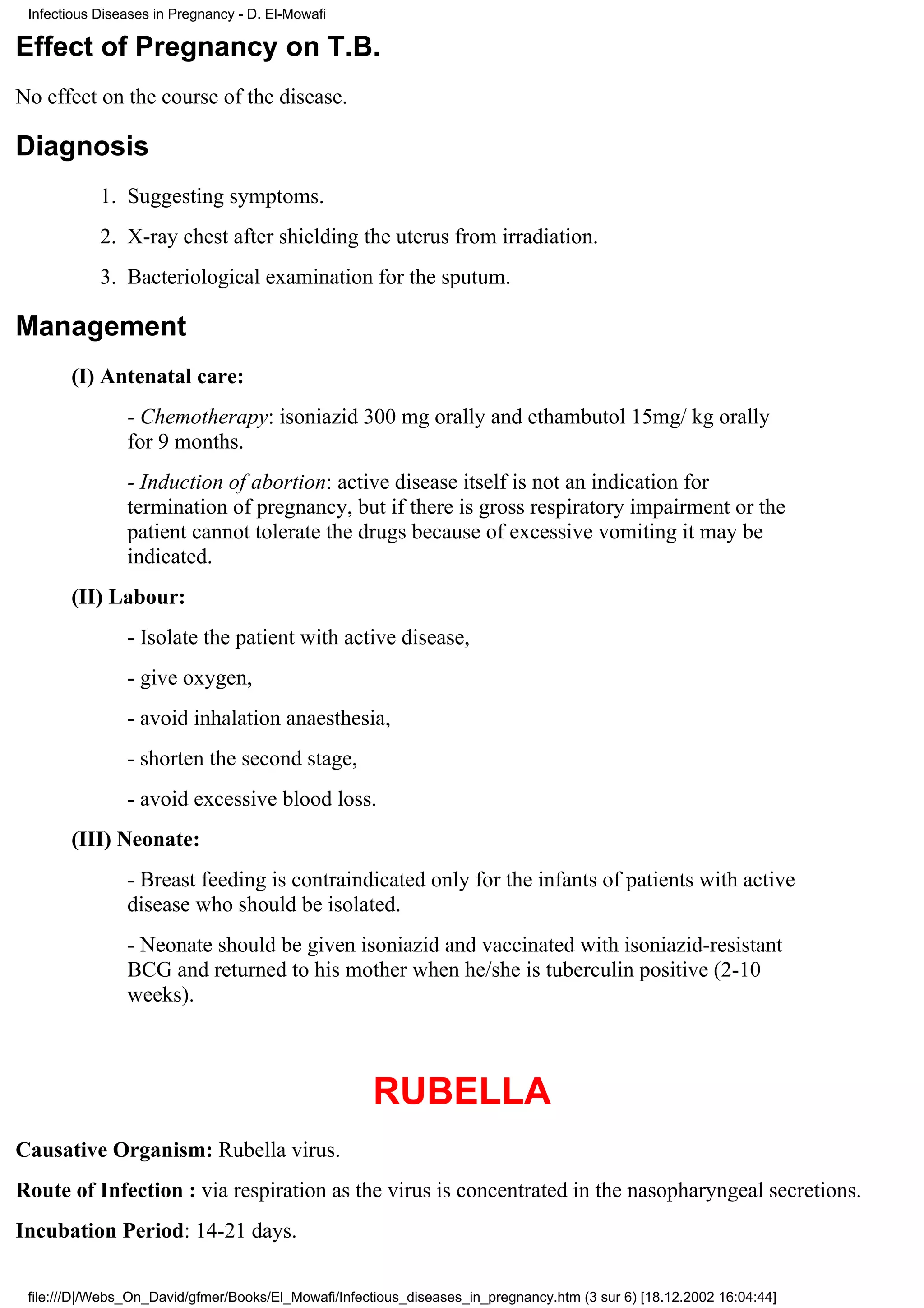 Infectious Diseases in Pregnancy - D. El-Mowafi

Effect of Pregnancy on T.B.
No effect on the course of the disease.

Diagnosis
            1. Suggesting symptoms.
            2. X-ray chest after shielding the uterus from irradiation.
            3. Bacteriological examination for the sputum.

Management
       (I) Antenatal care:
                - Chemotherapy: isoniazid 300 mg orally and ethambutol 15mg/ kg orally
                for 9 months.
                - Induction of abortion: active disease itself is not an indication for
                termination of pregnancy, but if there is gross respiratory impairment or the
                patient cannot tolerate the drugs because of excessive vomiting it may be
                indicated.
       (II) Labour:
                - Isolate the patient with active disease,
                - give oxygen,
                - avoid inhalation anaesthesia,
                - shorten the second stage,
                - avoid excessive blood loss.
       (III) Neonate:
                - Breast feeding is contraindicated only for the infants of patients with active
                disease who should be isolated.
                - Neonate should be given isoniazid and vaccinated with isoniazid-resistant
                BCG and returned to his mother when he/she is tuberculin positive (2-10
                weeks).



                                                      RUBELLA
Causative Organism: Rubella virus.
Route of Infection : via respiration as the virus is concentrated in the nasopharyngeal secretions.
Incubation Period: 14-21 days.

 file:///D|/Webs_On_David/gfmer/Books/El_Mowafi/Infectious_diseases_in_pregnancy.htm (3 sur 6) [18.12.2002 16:04:44]
 