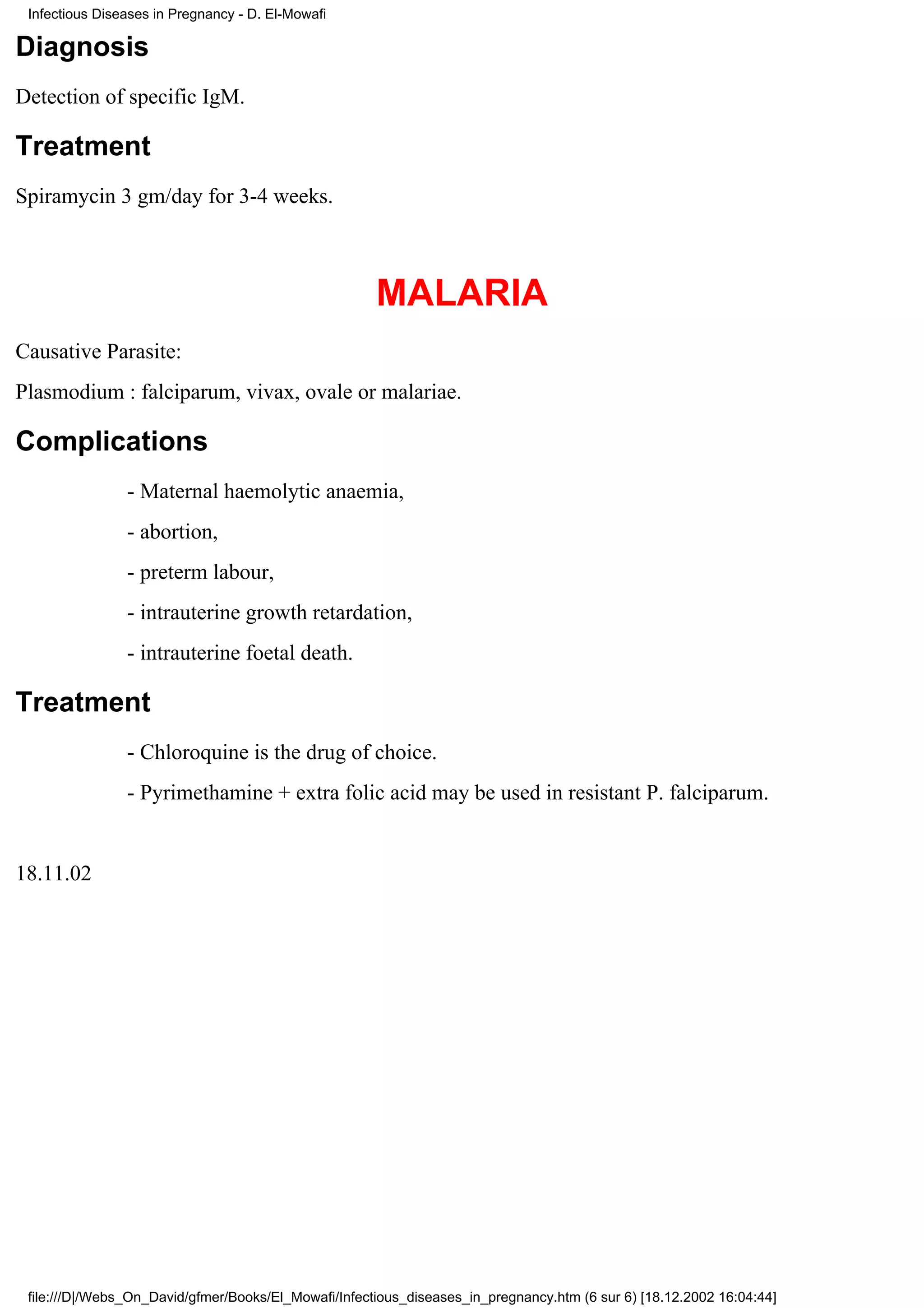 Infectious Diseases in Pregnancy - D. El-Mowafi

Diagnosis
Detection of specific IgM.

Treatment
Spiramycin 3 gm/day for 3-4 weeks.



                                                      MALARIA
Causative Parasite:
Plasmodium : falciparum, vivax, ovale or malariae.

Complications
                - Maternal haemolytic anaemia,
                - abortion,
                - preterm labour,
                - intrauterine growth retardation,
                - intrauterine foetal death.

Treatment
                - Chloroquine is the drug of choice.
                - Pyrimethamine + extra folic acid may be used in resistant P. falciparum.


18.11.02




 file:///D|/Webs_On_David/gfmer/Books/El_Mowafi/Infectious_diseases_in_pregnancy.htm (6 sur 6) [18.12.2002 16:04:44]
 