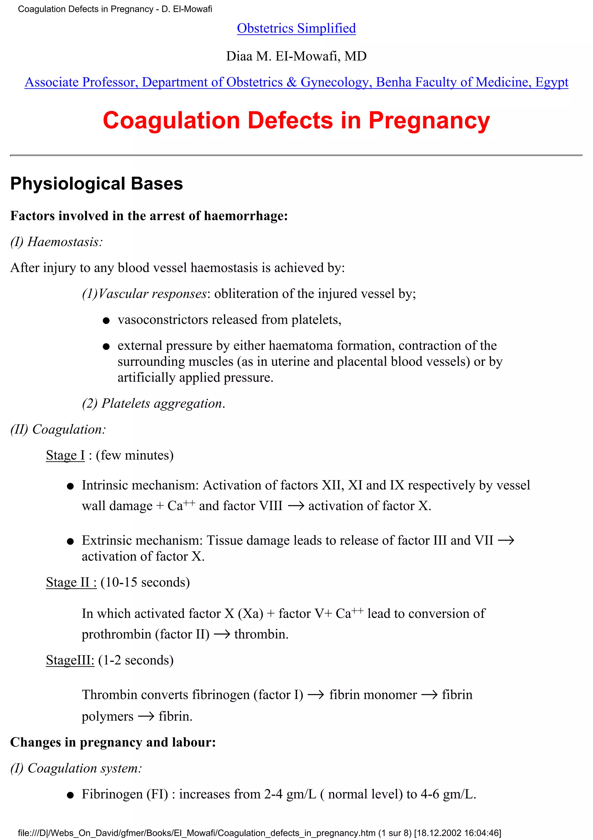 Coagulation Defects in Pregnancy - D. El-Mowafi

                                                     Obstetrics Simplified

                                                   Diaa M. EI-Mowafi, MD
  Associate Professor, Department of Obstetrics & Gynecology, Benha Faculty of Medicine, Egypt


                     Coagulation Defects in Pregnancy

Physiological Bases
Factors involved in the arrest of haemorrhage:
(I) Haemostasis:
After injury to any blood vessel haemostasis is achieved by:
                (1)Vascular responses: obliteration of the injured vessel by;
                     q   vasoconstrictors released from platelets,
                     q   external pressure by either haematoma formation, contraction of the
                         surrounding muscles (as in uterine and placental blood vessels) or by
                         artificially applied pressure.
                (2) Platelets aggregation.
(II) Coagulation:
       Stage I : (few minutes)

            q   Intrinsic mechanism: Activation of factors XII, XI and IX respectively by vessel
                wall damage + Ca++ and factor VIII → activation of factor X.

            q   Extrinsic mechanism: Tissue damage leads to release of factor III and VII →
                activation of factor X.
       Stage II : (10-15 seconds)

                In which activated factor X (Xa) + factor V+ Ca++ lead to conversion of
                prothrombin (factor II) → thrombin.
       StageIII: (1-2 seconds)

                Thrombin converts fibrinogen (factor I) → fibrin monomer → fibrin
                polymers → fibrin.
Changes in pregnancy and labour:
(I) Coagulation system:
            q   Fibrinogen (FI) : increases from 2-4 gm/L ( normal level) to 4-6 gm/L.

 file:///D|/Webs_On_David/gfmer/Books/El_Mowafi/Coagulation_defects_in_pregnancy.htm (1 sur 8) [18.12.2002 16:04:46]
 