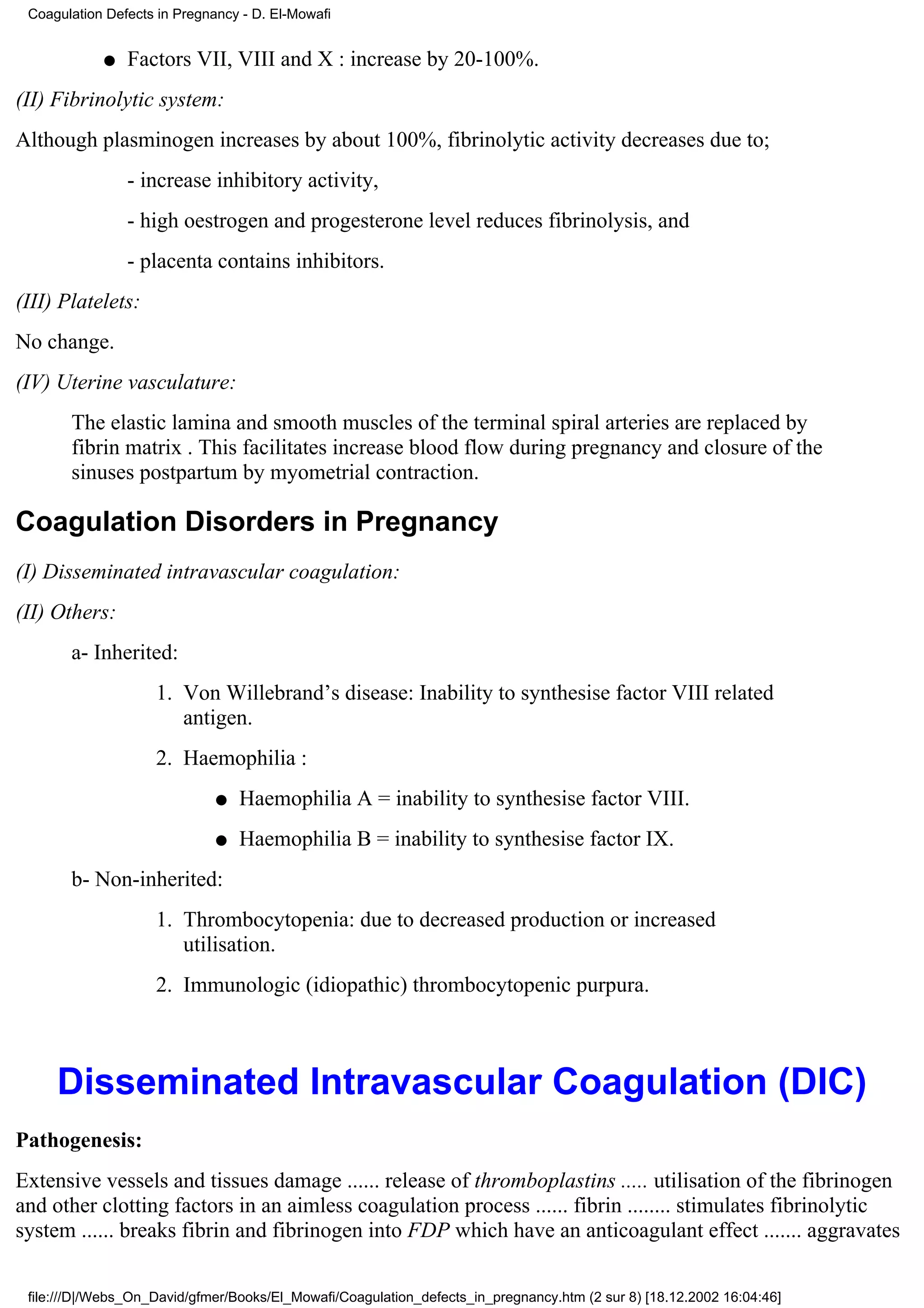 Coagulation Defects in Pregnancy - D. El-Mowafi


            q   Factors VII, VIII and X : increase by 20-100%.
(II) Fibrinolytic system:
Although plasminogen increases by about 100%, fibrinolytic activity decreases due to;
                - increase inhibitory activity,
                - high oestrogen and progesterone level reduces fibrinolysis, and
                - placenta contains inhibitors.
(III) Platelets:
No change.
(IV) Uterine vasculature:
       The elastic lamina and smooth muscles of the terminal spiral arteries are replaced by
       fibrin matrix . This facilitates increase blood flow during pregnancy and closure of the
       sinuses postpartum by myometrial contraction.

Coagulation Disorders in Pregnancy
(I) Disseminated intravascular coagulation:
(II) Others:
       a- Inherited:
                    1. Von Willebrand’s disease: Inability to synthesise factor VIII related
                       antigen.
                    2. Haemophilia :
                              q   Haemophilia A = inability to synthesise factor VIII.
                              q   Haemophilia B = inability to synthesise factor IX.
       b- Non-inherited:
                    1. Thrombocytopenia: due to decreased production or increased
                       utilisation.
                    2. Immunologic (idiopathic) thrombocytopenic purpura.



     Disseminated Intravascular Coagulation (DIC)
Pathogenesis:
Extensive vessels and tissues damage ...... release of thromboplastins ..... utilisation of the fibrinogen
and other clotting factors in an aimless coagulation process ...... fibrin ........ stimulates fibrinolytic
system ...... breaks fibrin and fibrinogen into FDP which have an anticoagulant effect ....... aggravates

 file:///D|/Webs_On_David/gfmer/Books/El_Mowafi/Coagulation_defects_in_pregnancy.htm (2 sur 8) [18.12.2002 16:04:46]
 