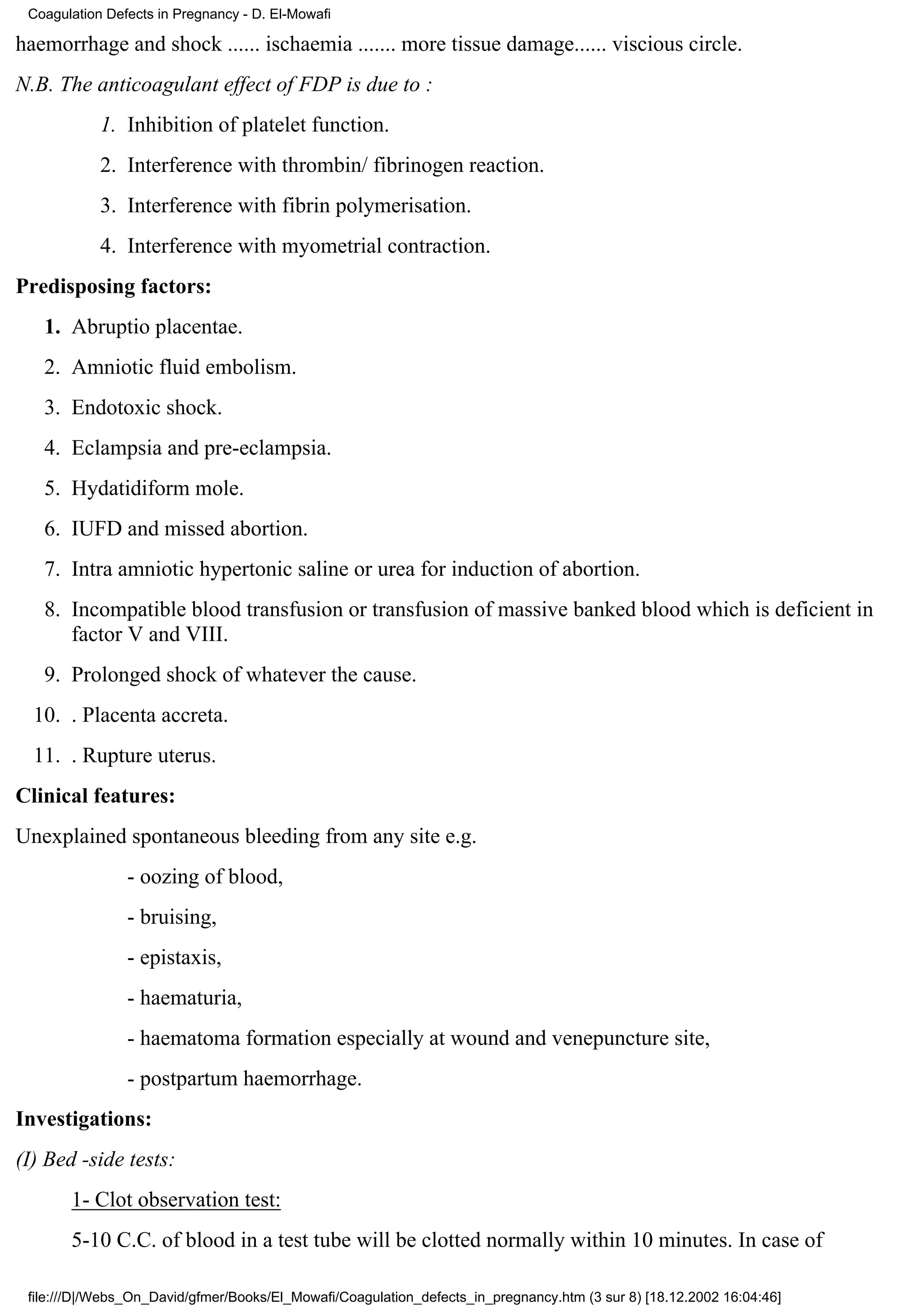 Coagulation Defects in Pregnancy - D. El-Mowafi

haemorrhage and shock ...... ischaemia ....... more tissue damage...... viscious circle.
N.B. The anticoagulant effect of FDP is due to :
            1. Inhibition of platelet function.
            2. Interference with thrombin/ fibrinogen reaction.
            3. Interference with fibrin polymerisation.
            4. Interference with myometrial contraction.
Predisposing factors:
   1. Abruptio placentae.
   2. Amniotic fluid embolism.
   3. Endotoxic shock.
   4. Eclampsia and pre-eclampsia.
   5. Hydatidiform mole.
   6. IUFD and missed abortion.
   7. Intra amniotic hypertonic saline or urea for induction of abortion.
   8. Incompatible blood transfusion or transfusion of massive banked blood which is deficient in
      factor V and VIII.
   9. Prolonged shock of whatever the cause.
  10. . Placenta accreta.
  11. . Rupture uterus.
Clinical features:
Unexplained spontaneous bleeding from any site e.g.
                - oozing of blood,
                - bruising,
                - epistaxis,
                - haematuria,
                - haematoma formation especially at wound and venepuncture site,
                - postpartum haemorrhage.
Investigations:
(I) Bed -side tests:
       1- Clot observation test:
       5-10 C.C. of blood in a test tube will be clotted normally within 10 minutes. In case of

 file:///D|/Webs_On_David/gfmer/Books/El_Mowafi/Coagulation_defects_in_pregnancy.htm (3 sur 8) [18.12.2002 16:04:46]
 