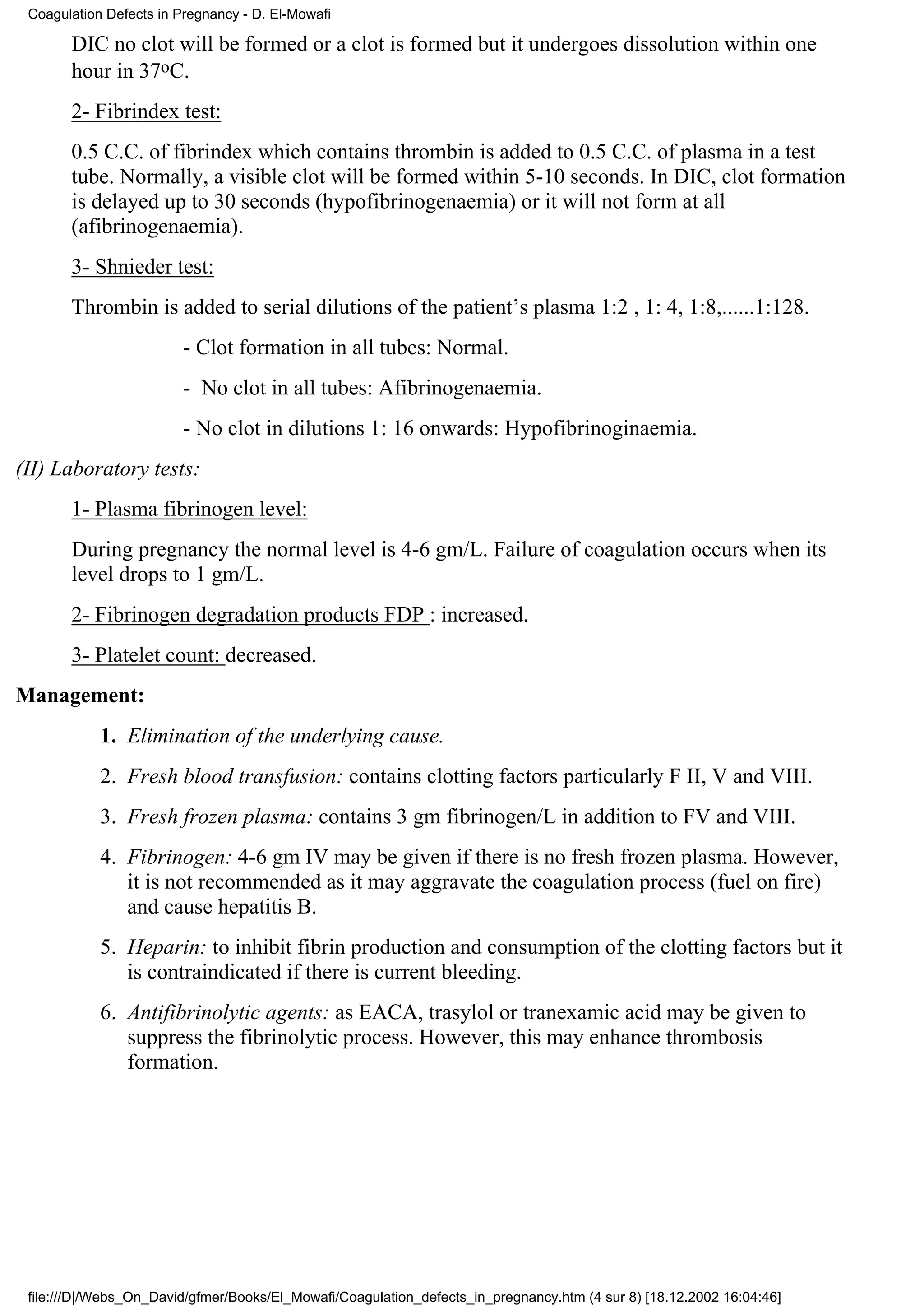 Coagulation Defects in Pregnancy - D. El-Mowafi

       DIC no clot will be formed or a clot is formed but it undergoes dissolution within one
       hour in 37oC.
       2- Fibrindex test:
       0.5 C.C. of fibrindex which contains thrombin is added to 0.5 C.C. of plasma in a test
       tube. Normally, a visible clot will be formed within 5-10 seconds. In DIC, clot formation
       is delayed up to 30 seconds (hypofibrinogenaemia) or it will not form at all
       (afibrinogenaemia).
       3- Shnieder test:
       Thrombin is added to serial dilutions of the patient’s plasma 1:2 , 1: 4, 1:8,......1:128.
                         - Clot formation in all tubes: Normal.
                         - No clot in all tubes: Afibrinogenaemia.
                         - No clot in dilutions 1: 16 onwards: Hypofibrinoginaemia.
(II) Laboratory tests:
       1- Plasma fibrinogen level:
       During pregnancy the normal level is 4-6 gm/L. Failure of coagulation occurs when its
       level drops to 1 gm/L.
       2- Fibrinogen degradation products FDP : increased.
       3- Platelet count: decreased.
Management:
            1. Elimination of the underlying cause.
            2. Fresh blood transfusion: contains clotting factors particularly F II, V and VIII.
            3. Fresh frozen plasma: contains 3 gm fibrinogen/L in addition to FV and VIII.
            4. Fibrinogen: 4-6 gm IV may be given if there is no fresh frozen plasma. However,
               it is not recommended as it may aggravate the coagulation process (fuel on fire)
               and cause hepatitis B.
            5. Heparin: to inhibit fibrin production and consumption of the clotting factors but it
               is contraindicated if there is current bleeding.
            6. Antifibrinolytic agents: as EACA, trasylol or tranexamic acid may be given to
               suppress the fibrinolytic process. However, this may enhance thrombosis
               formation.




 file:///D|/Webs_On_David/gfmer/Books/El_Mowafi/Coagulation_defects_in_pregnancy.htm (4 sur 8) [18.12.2002 16:04:46]
 
