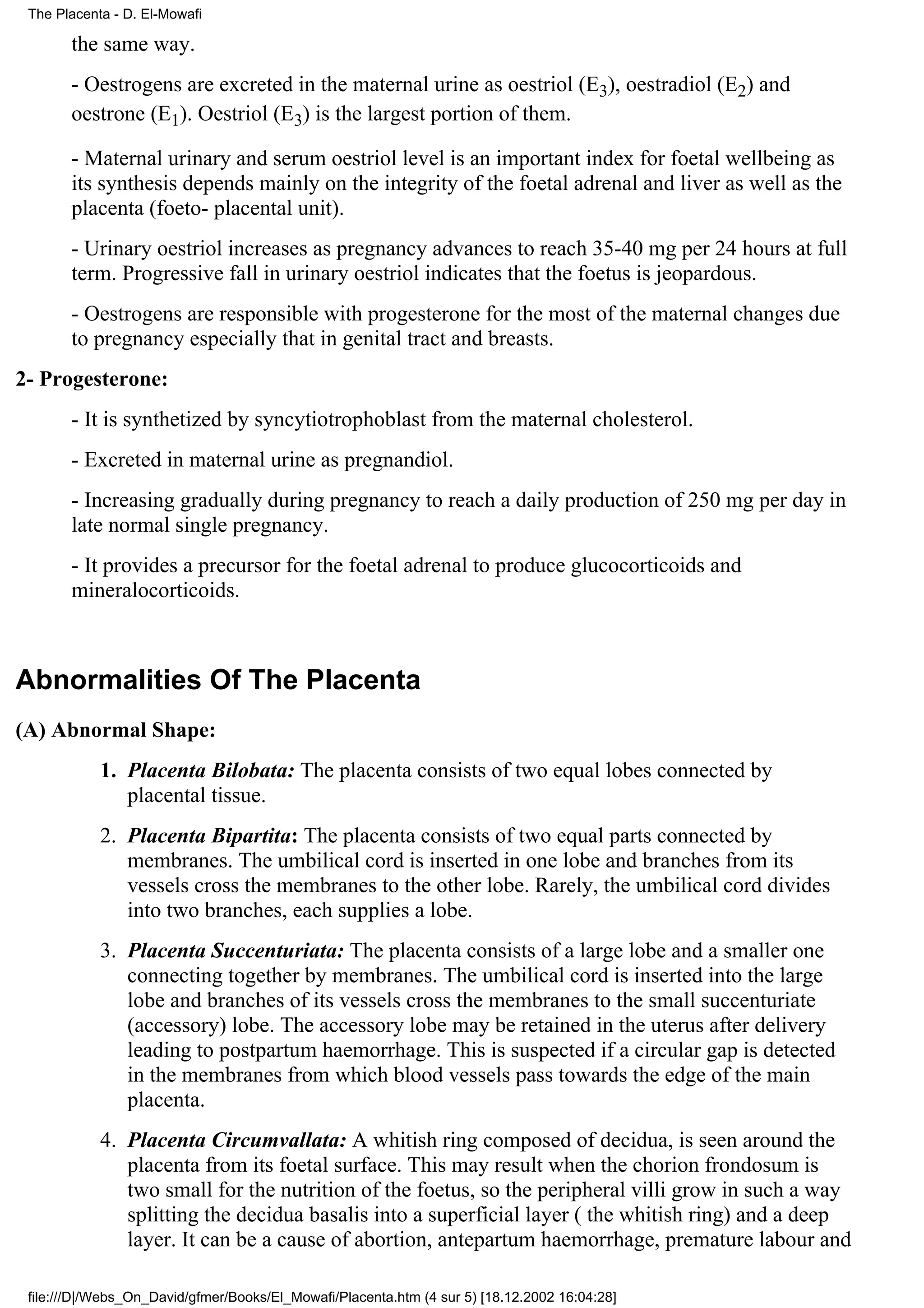 The Placenta - D. El-Mowafi

       the same way.
       - Oestrogens are excreted in the maternal urine as oestriol (E3), oestradiol (E2) and
       oestrone (E1). Oestriol (E3) is the largest portion of them.

       - Maternal urinary and serum oestriol level is an important index for foetal wellbeing as
       its synthesis depends mainly on the integrity of the foetal adrenal and liver as well as the
       placenta (foeto- placental unit).
       - Urinary oestriol increases as pregnancy advances to reach 35-40 mg per 24 hours at full
       term. Progressive fall in urinary oestriol indicates that the foetus is jeopardous.
       - Oestrogens are responsible with progesterone for the most of the maternal changes due
       to pregnancy especially that in genital tract and breasts.
2- Progesterone:
       - It is synthetized by syncytiotrophoblast from the maternal cholesterol.
       - Excreted in maternal urine as pregnandiol.
       - Increasing gradually during pregnancy to reach a daily production of 250 mg per day in
       late normal single pregnancy.
       - It provides a precursor for the foetal adrenal to produce glucocorticoids and
       mineralocorticoids.



Abnormalities Of The Placenta
(A) Abnormal Shape:
            1. Placenta Bilobata: The placenta consists of two equal lobes connected by
               placental tissue.
            2. Placenta Bipartita: The placenta consists of two equal parts connected by
               membranes. The umbilical cord is inserted in one lobe and branches from its
               vessels cross the membranes to the other lobe. Rarely, the umbilical cord divides
               into two branches, each supplies a lobe.
            3. Placenta Succenturiata: The placenta consists of a large lobe and a smaller one
               connecting together by membranes. The umbilical cord is inserted into the large
               lobe and branches of its vessels cross the membranes to the small succenturiate
               (accessory) lobe. The accessory lobe may be retained in the uterus after delivery
               leading to postpartum haemorrhage. This is suspected if a circular gap is detected
               in the membranes from which blood vessels pass towards the edge of the main
               placenta.
            4. Placenta Circumvallata: A whitish ring composed of decidua, is seen around the
               placenta from its foetal surface. This may result when the chorion frondosum is
               two small for the nutrition of the foetus, so the peripheral villi grow in such a way
               splitting the decidua basalis into a superficial layer ( the whitish ring) and a deep
               layer. It can be a cause of abortion, antepartum haemorrhage, premature labour and

 file:///D|/Webs_On_David/gfmer/Books/El_Mowafi/Placenta.htm (4 sur 5) [18.12.2002 16:04:28]
 