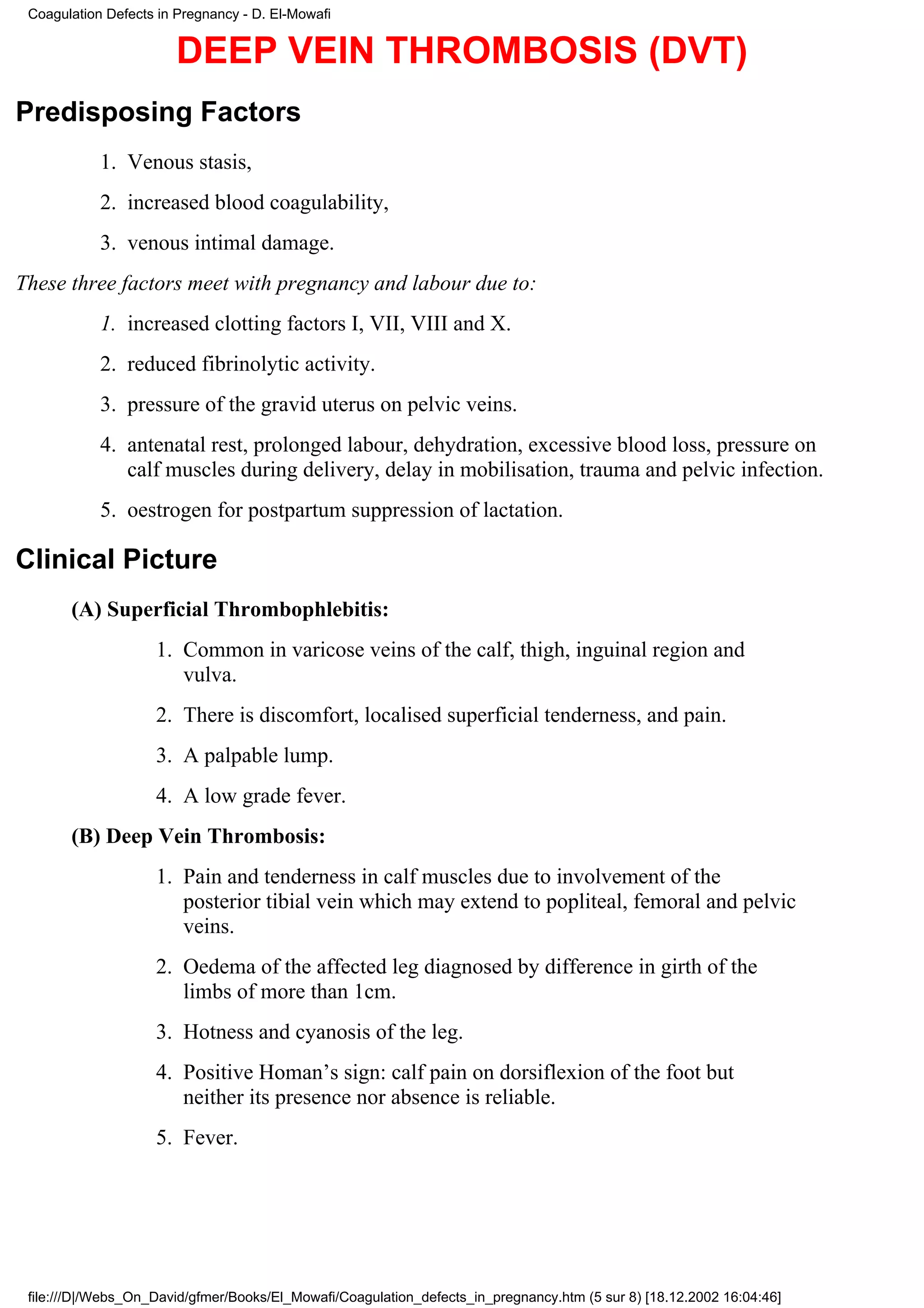 Coagulation Defects in Pregnancy - D. El-Mowafi


                        DEEP VEIN THROMBOSIS (DVT)
Predisposing Factors
            1. Venous stasis,
            2. increased blood coagulability,
            3. venous intimal damage.
These three factors meet with pregnancy and labour due to:
            1. increased clotting factors I, VII, VIII and X.
            2. reduced fibrinolytic activity.
            3. pressure of the gravid uterus on pelvic veins.
            4. antenatal rest, prolonged labour, dehydration, excessive blood loss, pressure on
               calf muscles during delivery, delay in mobilisation, trauma and pelvic infection.
            5. oestrogen for postpartum suppression of lactation.

Clinical Picture
       (A) Superficial Thrombophlebitis:
                    1. Common in varicose veins of the calf, thigh, inguinal region and
                       vulva.
                    2. There is discomfort, localised superficial tenderness, and pain.
                    3. A palpable lump.
                    4. A low grade fever.
       (B) Deep Vein Thrombosis:
                    1. Pain and tenderness in calf muscles due to involvement of the
                       posterior tibial vein which may extend to popliteal, femoral and pelvic
                       veins.
                    2. Oedema of the affected leg diagnosed by difference in girth of the
                       limbs of more than 1cm.
                    3. Hotness and cyanosis of the leg.
                    4. Positive Homan’s sign: calf pain on dorsiflexion of the foot but
                       neither its presence nor absence is reliable.
                    5. Fever.




 file:///D|/Webs_On_David/gfmer/Books/El_Mowafi/Coagulation_defects_in_pregnancy.htm (5 sur 8) [18.12.2002 16:04:46]
 