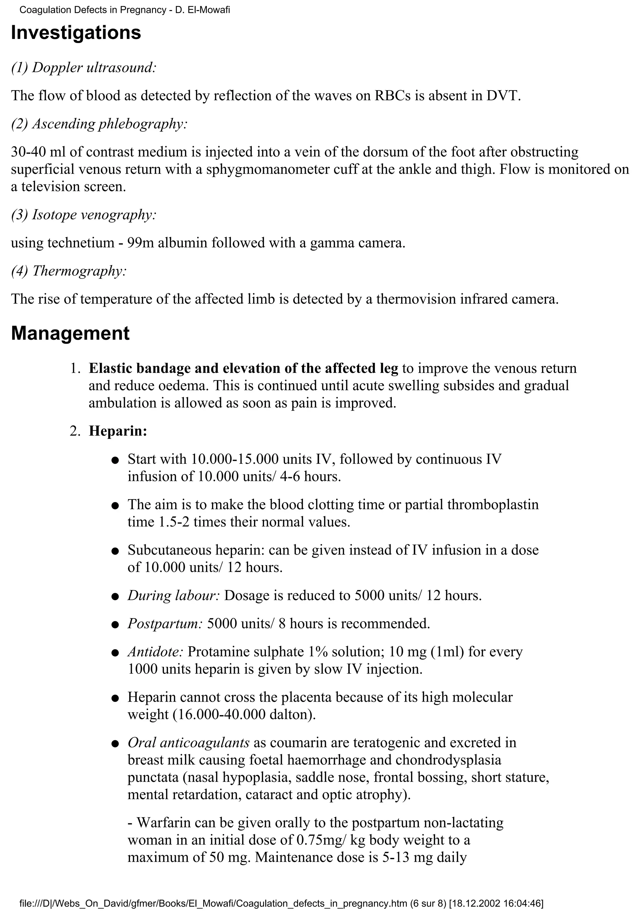 Coagulation Defects in Pregnancy - D. El-Mowafi

Investigations
(1) Doppler ultrasound:
The flow of blood as detected by reflection of the waves on RBCs is absent in DVT.
(2) Ascending phlebography:
30-40 ml of contrast medium is injected into a vein of the dorsum of the foot after obstructing
superficial venous return with a sphygmomanometer cuff at the ankle and thigh. Flow is monitored on
a television screen.
(3) Isotope venography:
using technetium - 99m albumin followed with a gamma camera.
(4) Thermography:
The rise of temperature of the affected limb is detected by a thermovision infrared camera.

Management
            1. Elastic bandage and elevation of the affected leg to improve the venous return
               and reduce oedema. This is continued until acute swelling subsides and gradual
               ambulation is allowed as soon as pain is improved.
            2. Heparin:
                     q   Start with 10.000-15.000 units IV, followed by continuous IV
                         infusion of 10.000 units/ 4-6 hours.
                     q   The aim is to make the blood clotting time or partial thromboplastin
                         time 1.5-2 times their normal values.
                     q   Subcutaneous heparin: can be given instead of IV infusion in a dose
                         of 10.000 units/ 12 hours.
                     q   During labour: Dosage is reduced to 5000 units/ 12 hours.
                     q   Postpartum: 5000 units/ 8 hours is recommended.
                     q   Antidote: Protamine sulphate 1% solution; 10 mg (1ml) for every
                         1000 units heparin is given by slow IV injection.
                     q   Heparin cannot cross the placenta because of its high molecular
                         weight (16.000-40.000 dalton).
                     q   Oral anticoagulants as coumarin are teratogenic and excreted in
                         breast milk causing foetal haemorrhage and chondrodysplasia
                         punctata (nasal hypoplasia, saddle nose, frontal bossing, short stature,
                         mental retardation, cataract and optic atrophy).
                         - Warfarin can be given orally to the postpartum non-lactating
                         woman in an initial dose of 0.75mg/ kg body weight to a
                         maximum of 50 mg. Maintenance dose is 5-13 mg daily

 file:///D|/Webs_On_David/gfmer/Books/El_Mowafi/Coagulation_defects_in_pregnancy.htm (6 sur 8) [18.12.2002 16:04:46]
 