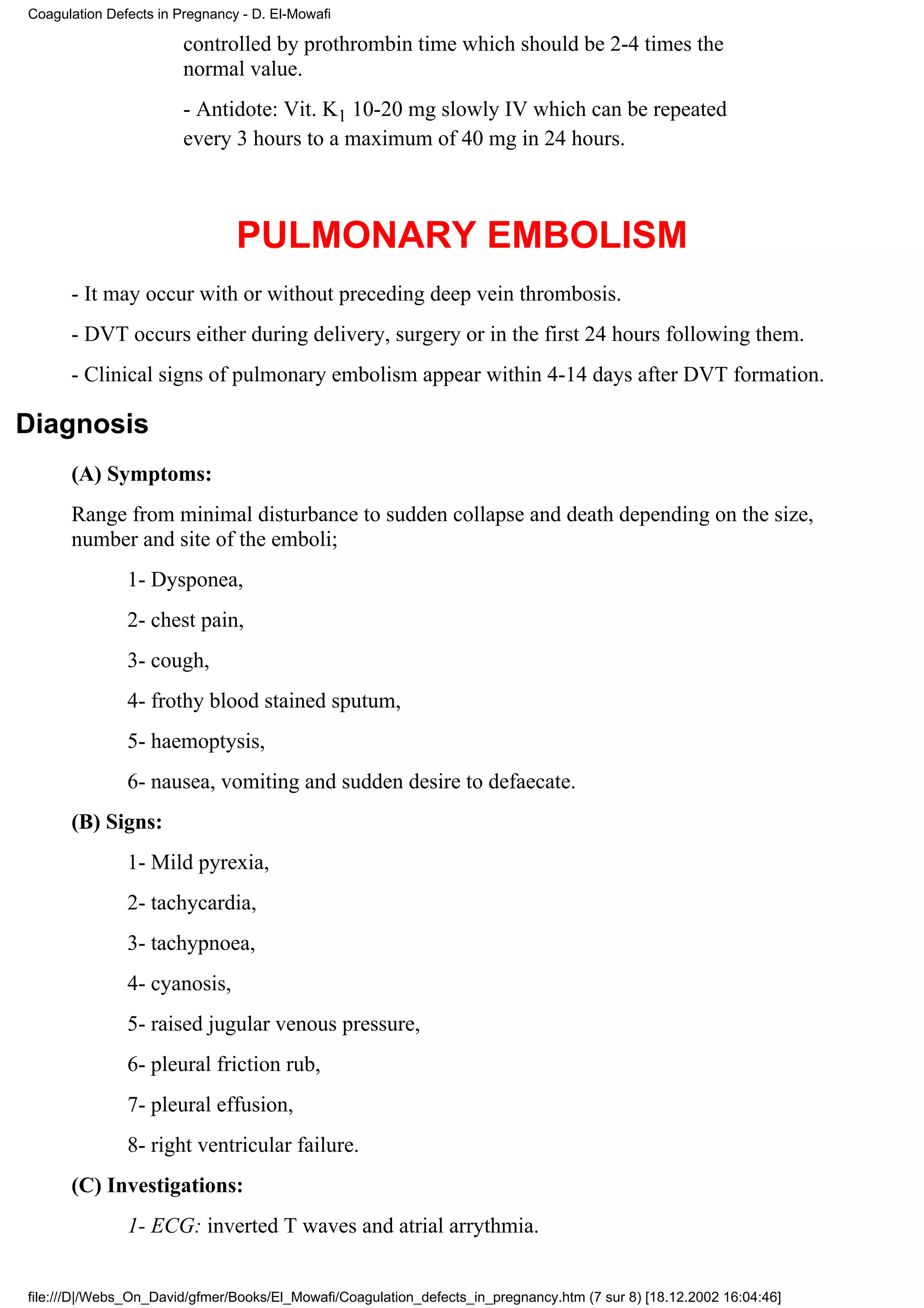 Coagulation Defects in Pregnancy - D. El-Mowafi

                        controlled by prothrombin time which should be 2-4 times the
                        normal value.
                        - Antidote: Vit. K1 10-20 mg slowly IV which can be repeated
                        every 3 hours to a maximum of 40 mg in 24 hours.



                                PULMONARY EMBOLISM
      - It may occur with or without preceding deep vein thrombosis.
      - DVT occurs either during delivery, surgery or in the first 24 hours following them.
      - Clinical signs of pulmonary embolism appear within 4-14 days after DVT formation.

Diagnosis
      (A) Symptoms:
      Range from minimal disturbance to sudden collapse and death depending on the size,
      number and site of the emboli;
               1- Dysponea,
               2- chest pain,
               3- cough,
               4- frothy blood stained sputum,
               5- haemoptysis,
               6- nausea, vomiting and sudden desire to defaecate.
      (B) Signs:
               1- Mild pyrexia,
               2- tachycardia,
               3- tachypnoea,
               4- cyanosis,
               5- raised jugular venous pressure,
               6- pleural friction rub,
               7- pleural effusion,
               8- right ventricular failure.
      (C) Investigations:
               1- ECG: inverted T waves and atrial arrythmia.


file:///D|/Webs_On_David/gfmer/Books/El_Mowafi/Coagulation_defects_in_pregnancy.htm (7 sur 8) [18.12.2002 16:04:46]
 