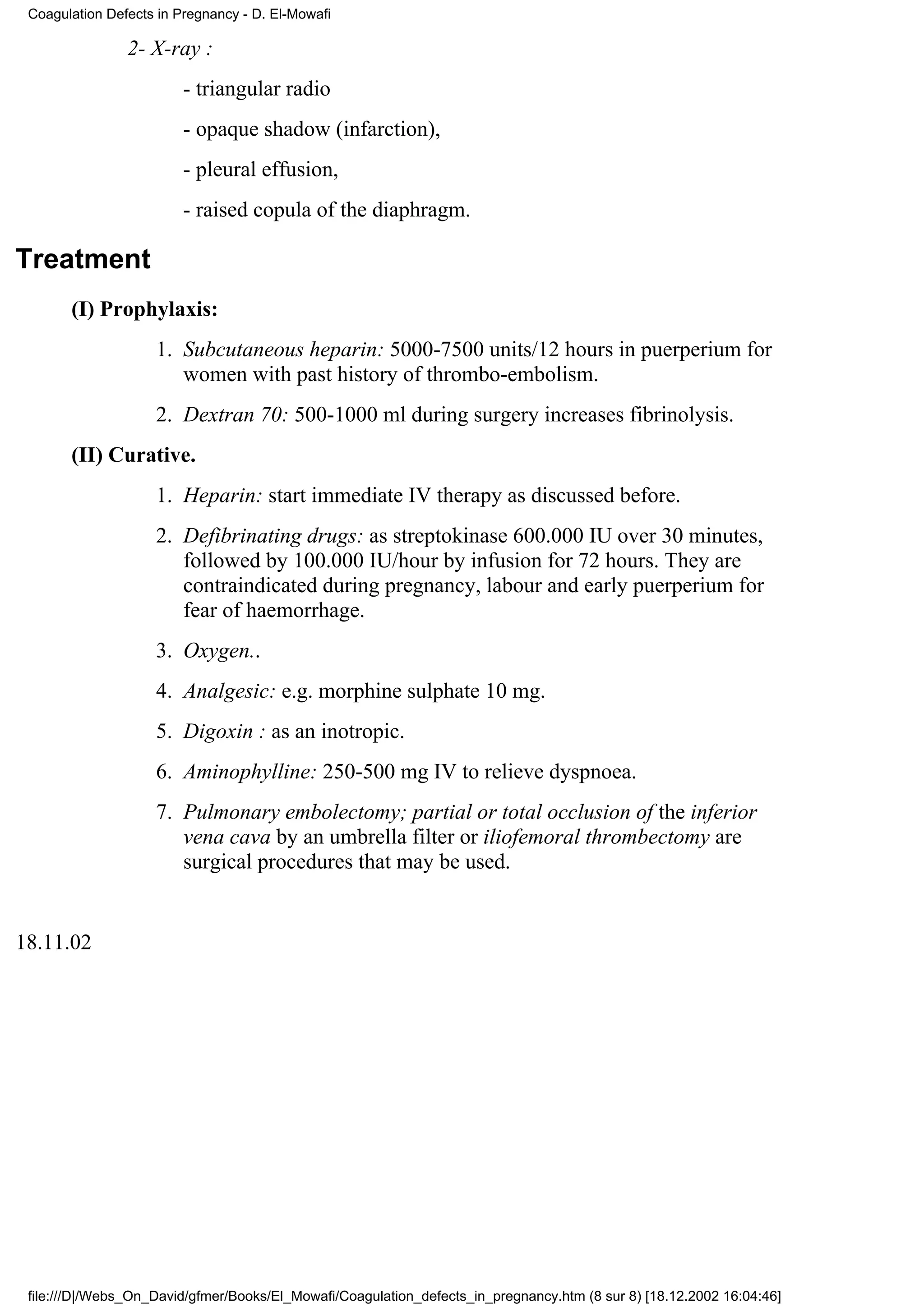 Coagulation Defects in Pregnancy - D. El-Mowafi

                2- X-ray :
                         - triangular radio
                         - opaque shadow (infarction),
                         - pleural effusion,
                         - raised copula of the diaphragm.

Treatment
       (I) Prophylaxis:
                    1. Subcutaneous heparin: 5000-7500 units/12 hours in puerperium for
                       women with past history of thrombo-embolism.
                    2. Dextran 70: 500-1000 ml during surgery increases fibrinolysis.
       (II) Curative.
                    1. Heparin: start immediate IV therapy as discussed before.
                    2. Defibrinating drugs: as streptokinase 600.000 IU over 30 minutes,
                       followed by 100.000 IU/hour by infusion for 72 hours. They are
                       contraindicated during pregnancy, labour and early puerperium for
                       fear of haemorrhage.
                    3. Oxygen..
                    4. Analgesic: e.g. morphine sulphate 10 mg.
                    5. Digoxin : as an inotropic.
                    6. Aminophylline: 250-500 mg IV to relieve dyspnoea.
                    7. Pulmonary embolectomy; partial or total occlusion of the inferior
                       vena cava by an umbrella filter or iliofemoral thrombectomy are
                       surgical procedures that may be used.


18.11.02




 file:///D|/Webs_On_David/gfmer/Books/El_Mowafi/Coagulation_defects_in_pregnancy.htm (8 sur 8) [18.12.2002 16:04:46]
 