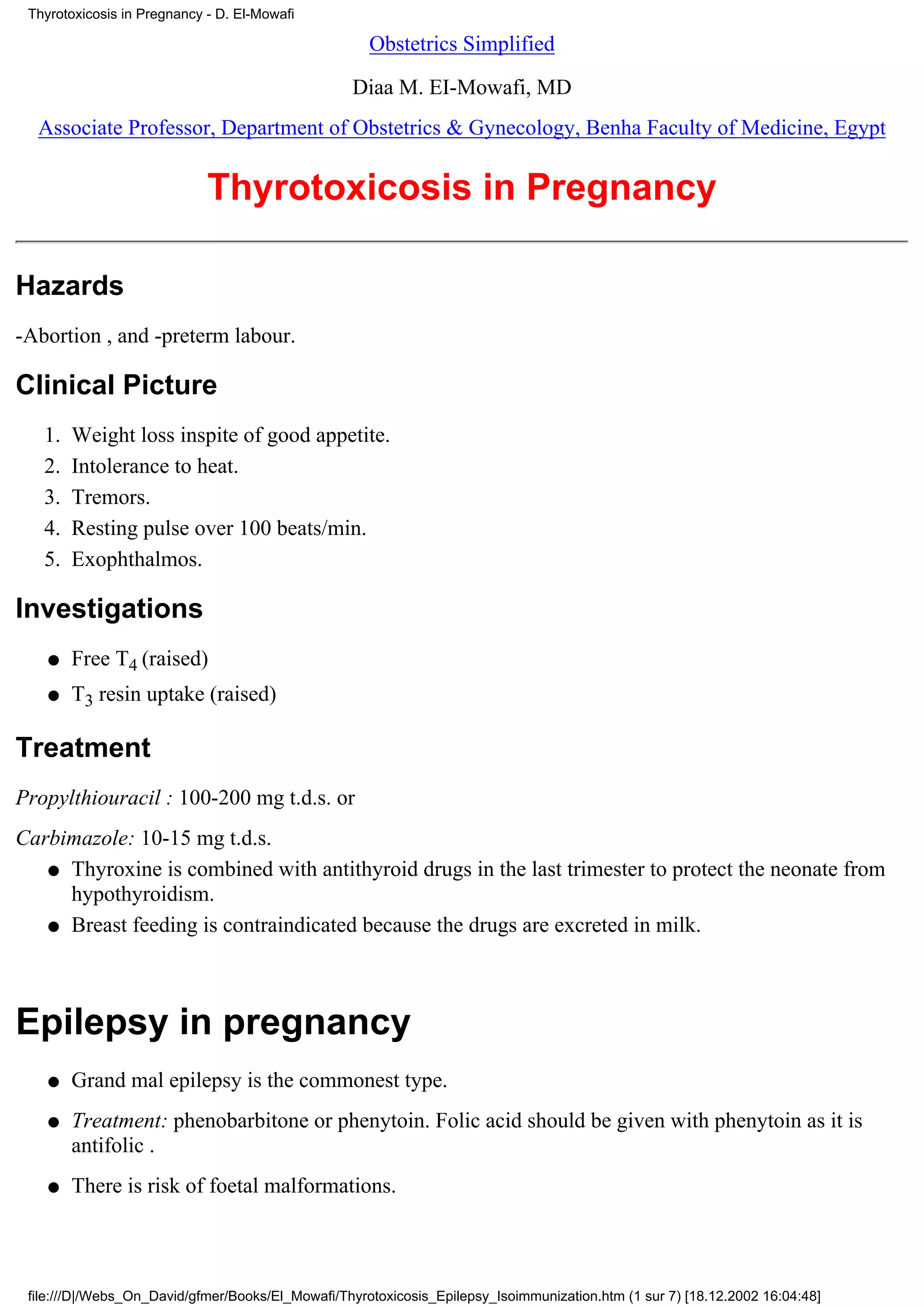 Thyrotoxicosis in Pregnancy - D. El-Mowafi

                                                     Obstetrics Simplified

                                                  Diaa M. EI-Mowafi, MD
  Associate Professor, Department of Obstetrics & Gynecology, Benha Faculty of Medicine, Egypt


                             Thyrotoxicosis in Pregnancy

Hazards
-Abortion , and -preterm labour.

Clinical Picture
   1.   Weight loss inspite of good appetite.
   2.   Intolerance to heat.
   3.   Tremors.
   4.   Resting pulse over 100 beats/min.
   5.   Exophthalmos.

Investigations
    q   Free T4 (raised)
    q   T3 resin uptake (raised)

Treatment
Propylthiouracil : 100-200 mg t.d.s. or
Carbimazole: 10-15 mg t.d.s.
   q Thyroxine is combined with antithyroid drugs in the last trimester to protect the neonate from
     hypothyroidism.
   q Breast feeding is contraindicated because the drugs are excreted in milk.




Epilepsy in pregnancy
    q   Grand mal epilepsy is the commonest type.
    q   Treatment: phenobarbitone or phenytoin. Folic acid should be given with phenytoin as it is
        antifolic .
    q   There is risk of foetal malformations.



 file:///D|/Webs_On_David/gfmer/Books/El_Mowafi/Thyrotoxicosis_Epilepsy_Isoimmunization.htm (1 sur 7) [18.12.2002 16:04:48]
 