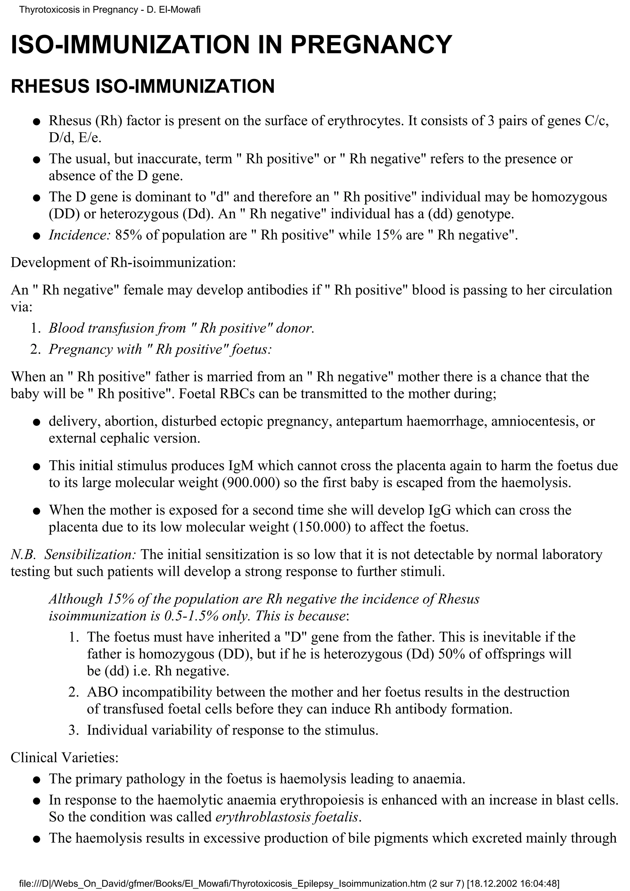 Thyrotoxicosis in Pregnancy - D. El-Mowafi



ISO-IMMUNIZATION IN PREGNANCY
RHESUS ISO-IMMUNIZATION
    q   Rhesus (Rh) factor is present on the surface of erythrocytes. It consists of 3 pairs of genes C/c,
        D/d, E/e.
    q   The usual, but inaccurate, term " Rh positive" or " Rh negative" refers to the presence or
        absence of the D gene.
    q   The D gene is dominant to "d" and therefore an " Rh positive" individual may be homozygous
        (DD) or heterozygous (Dd). An " Rh negative" individual has a (dd) genotype.
    q   Incidence: 85% of population are " Rh positive" while 15% are " Rh negative".
Development of Rh-isoimmunization:
An " Rh negative" female may develop antibodies if " Rh positive" blood is passing to her circulation
via:
   1. Blood transfusion from " Rh positive" donor.
   2. Pregnancy with " Rh positive" foetus:
When an " Rh positive" father is married from an " Rh negative" mother there is a chance that the
baby will be " Rh positive". Foetal RBCs can be transmitted to the mother during;
    q   delivery, abortion, disturbed ectopic pregnancy, antepartum haemorrhage, amniocentesis, or
        external cephalic version.
    q   This initial stimulus produces IgM which cannot cross the placenta again to harm the foetus due
        to its large molecular weight (900.000) so the first baby is escaped from the haemolysis.
    q   When the mother is exposed for a second time she will develop IgG which can cross the
        placenta due to its low molecular weight (150.000) to affect the foetus.
N.B. Sensibilization: The initial sensitization is so low that it is not detectable by normal laboratory
testing but such patients will develop a strong response to further stimuli.
        Although 15% of the population are Rh negative the incidence of Rhesus
        isoimmunization is 0.5-1.5% only. This is because:
            1. The foetus must have inherited a "D" gene from the father. This is inevitable if the
               father is homozygous (DD), but if he is heterozygous (Dd) 50% of offsprings will
               be (dd) i.e. Rh negative.
            2. ABO incompatibility between the mother and her foetus results in the destruction
               of transfused foetal cells before they can induce Rh antibody formation.
            3. Individual variability of response to the stimulus.
Clinical Varieties:
    q The primary pathology in the foetus is haemolysis leading to anaemia.

    q In response to the haemolytic anaemia erythropoiesis is enhanced with an increase in blast cells.
      So the condition was called erythroblastosis foetalis.
    q The haemolysis results in excessive production of bile pigments which excreted mainly through



 file:///D|/Webs_On_David/gfmer/Books/El_Mowafi/Thyrotoxicosis_Epilepsy_Isoimmunization.htm (2 sur 7) [18.12.2002 16:04:48]
 