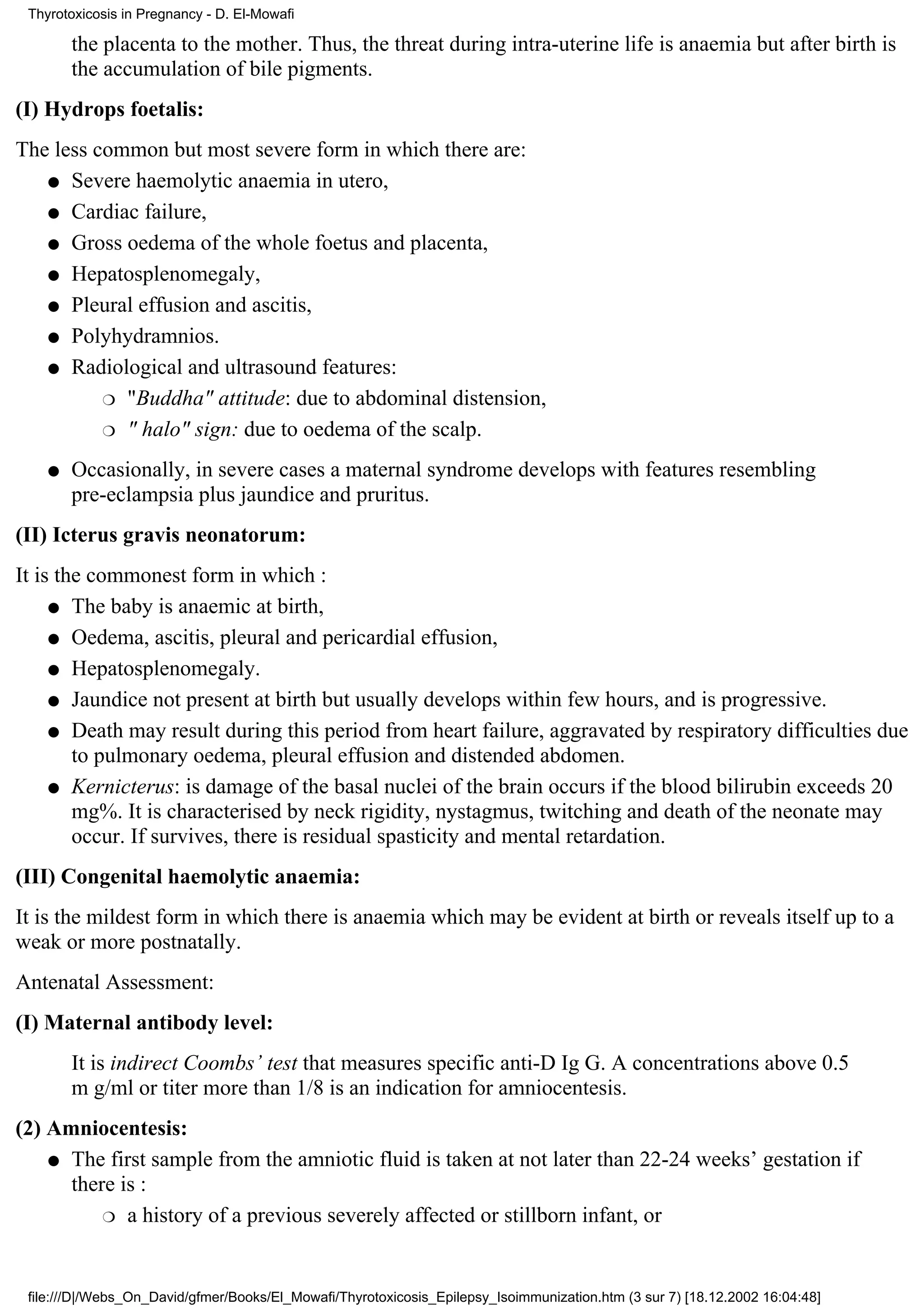 Thyrotoxicosis in Pregnancy - D. El-Mowafi

        the placenta to the mother. Thus, the threat during intra-uterine life is anaemia but after birth is
        the accumulation of bile pigments.
(I) Hydrops foetalis:
The less common but most severe form in which there are:
   q Severe haemolytic anaemia in utero,

   q Cardiac failure,

   q Gross oedema of the whole foetus and placenta,

   q Hepatosplenomegaly,

   q Pleural effusion and ascitis,

   q Polyhydramnios.

   q Radiological and ultrasound features:

          r "Buddha" attitude: due to abdominal distension,

          r " halo" sign: due to oedema of the scalp.

    q   Occasionally, in severe cases a maternal syndrome develops with features resembling
        pre-eclampsia plus jaundice and pruritus.
(II) Icterus gravis neonatorum:
It is the commonest form in which :
     q The baby is anaemic at birth,

     q Oedema, ascitis, pleural and pericardial effusion,

     q Hepatosplenomegaly.

     q Jaundice not present at birth but usually develops within few hours, and is progressive.

     q Death may result during this period from heart failure, aggravated by respiratory difficulties due
        to pulmonary oedema, pleural effusion and distended abdomen.
     q Kernicterus: is damage of the basal nuclei of the brain occurs if the blood bilirubin exceeds 20
        mg%. It is characterised by neck rigidity, nystagmus, twitching and death of the neonate may
        occur. If survives, there is residual spasticity and mental retardation.
(III) Congenital haemolytic anaemia:
It is the mildest form in which there is anaemia which may be evident at birth or reveals itself up to a
weak or more postnatally.
Antenatal Assessment:
(I) Maternal antibody level:
        It is indirect Coombs’ test that measures specific anti-D Ig G. A concentrations above 0.5
        m g/ml or titer more than 1/8 is an indication for amniocentesis.
(2) Amniocentesis:
    q The first sample from the amniotic fluid is taken at not later than 22-24 weeks’ gestation if
      there is :
          r a history of a previous severely affected or stillborn infant, or




 file:///D|/Webs_On_David/gfmer/Books/El_Mowafi/Thyrotoxicosis_Epilepsy_Isoimmunization.htm (3 sur 7) [18.12.2002 16:04:48]
 