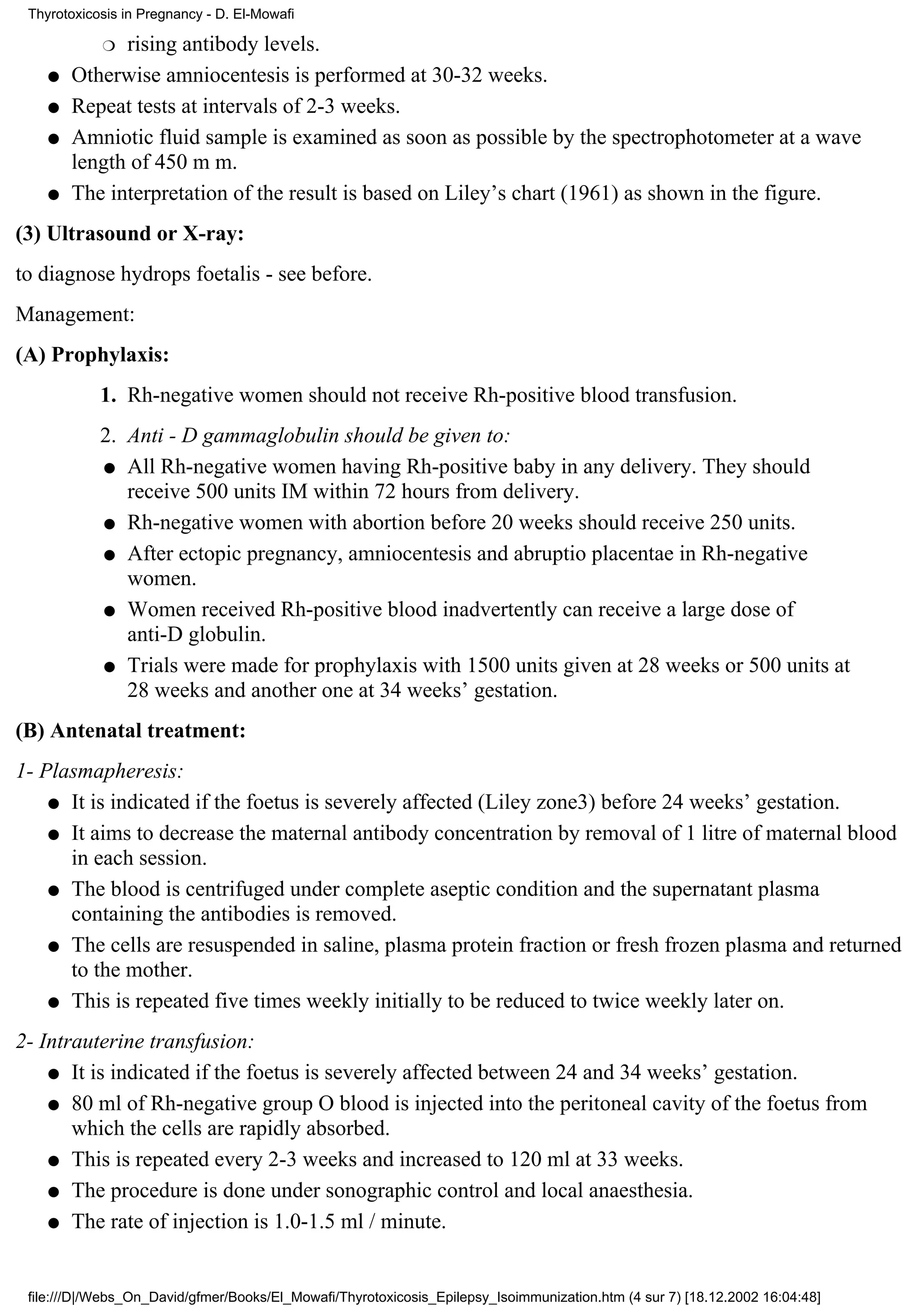 Thyrotoxicosis in Pregnancy - D. El-Mowafi

            r rising antibody levels.
    q   Otherwise amniocentesis is performed at 30-32 weeks.
    q   Repeat tests at intervals of 2-3 weeks.
    q   Amniotic fluid sample is examined as soon as possible by the spectrophotometer at a wave
        length of 450 m m.
    q   The interpretation of the result is based on Liley’s chart (1961) as shown in the figure.
(3) Ultrasound or X-ray:
to diagnose hydrops foetalis - see before.
Management:
(A) Prophylaxis:
            1. Rh-negative women should not receive Rh-positive blood transfusion.
            2. Anti - D gammaglobulin should be given to:
            q All Rh-negative women having Rh-positive baby in any delivery. They should
               receive 500 units IM within 72 hours from delivery.
            q Rh-negative women with abortion before 20 weeks should receive 250 units.

            q After ectopic pregnancy, amniocentesis and abruptio placentae in Rh-negative
               women.
            q Women received Rh-positive blood inadvertently can receive a large dose of
               anti-D globulin.
            q Trials were made for prophylaxis with 1500 units given at 28 weeks or 500 units at
               28 weeks and another one at 34 weeks’ gestation.
(B) Antenatal treatment:
1- Plasmapheresis:
    q It is indicated if the foetus is severely affected (Liley zone3) before 24 weeks’ gestation.

    q It aims to decrease the maternal antibody concentration by removal of 1 litre of maternal blood
      in each session.
    q The blood is centrifuged under complete aseptic condition and the supernatant plasma
      containing the antibodies is removed.
    q The cells are resuspended in saline, plasma protein fraction or fresh frozen plasma and returned
      to the mother.
    q This is repeated five times weekly initially to be reduced to twice weekly later on.

2- Intrauterine transfusion:
    q It is indicated if the foetus is severely affected between 24 and 34 weeks’ gestation.

    q 80 ml of Rh-negative group O blood is injected into the peritoneal cavity of the foetus from
       which the cells are rapidly absorbed.
    q This is repeated every 2-3 weeks and increased to 120 ml at 33 weeks.

    q The procedure is done under sonographic control and local anaesthesia.

    q The rate of injection is 1.0-1.5 ml / minute.




 file:///D|/Webs_On_David/gfmer/Books/El_Mowafi/Thyrotoxicosis_Epilepsy_Isoimmunization.htm (4 sur 7) [18.12.2002 16:04:48]
 
