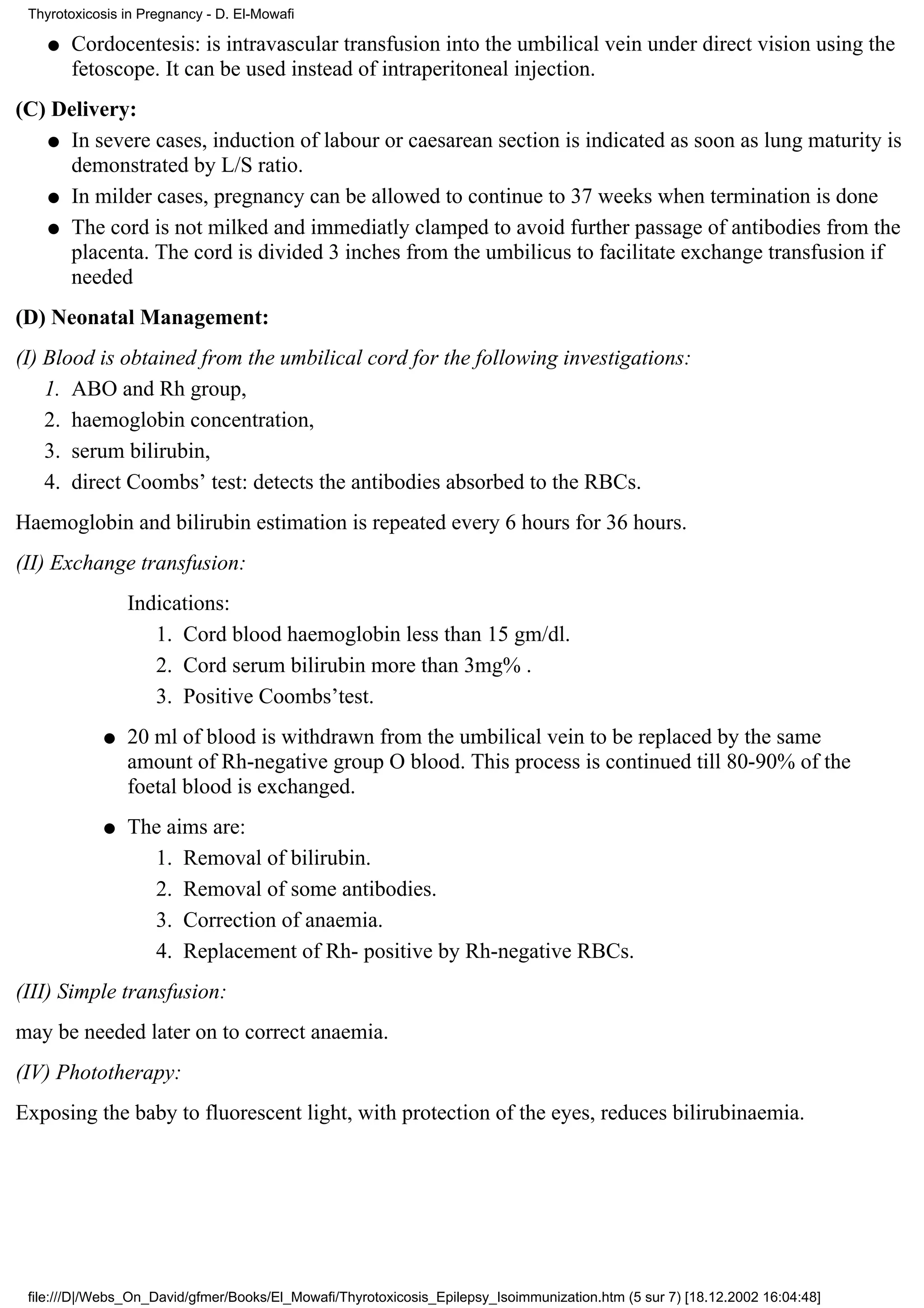 Thyrotoxicosis in Pregnancy - D. El-Mowafi

    q   Cordocentesis: is intravascular transfusion into the umbilical vein under direct vision using the
        fetoscope. It can be used instead of intraperitoneal injection.
(C) Delivery:
   q In severe cases, induction of labour or caesarean section is indicated as soon as lung maturity is
     demonstrated by L/S ratio.
   q In milder cases, pregnancy can be allowed to continue to 37 weeks when termination is done

   q The cord is not milked and immediatly clamped to avoid further passage of antibodies from the
     placenta. The cord is divided 3 inches from the umbilicus to facilitate exchange transfusion if
     needed
(D) Neonatal Management:
(I) Blood is obtained from the umbilical cord for the following investigations:
    1. ABO and Rh group,
    2. haemoglobin concentration,
    3. serum bilirubin,
    4. direct Coombs’ test: detects the antibodies absorbed to the RBCs.
Haemoglobin and bilirubin estimation is repeated every 6 hours for 36 hours.
(II) Exchange transfusion:
                Indications:
                   1. Cord blood haemoglobin less than 15 gm/dl.
                   2. Cord serum bilirubin more than 3mg% .
                   3. Positive Coombs’test.
            q   20 ml of blood is withdrawn from the umbilical vein to be replaced by the same
                amount of Rh-negative group O blood. This process is continued till 80-90% of the
                foetal blood is exchanged.
            q   The aims are:
                  1. Removal of bilirubin.
                  2. Removal of some antibodies.
                  3. Correction of anaemia.
                  4. Replacement of Rh- positive by Rh-negative RBCs.
(III) Simple transfusion:
may be needed later on to correct anaemia.
(IV) Phototherapy:
Exposing the baby to fluorescent light, with protection of the eyes, reduces bilirubinaemia.




 file:///D|/Webs_On_David/gfmer/Books/El_Mowafi/Thyrotoxicosis_Epilepsy_Isoimmunization.htm (5 sur 7) [18.12.2002 16:04:48]
 