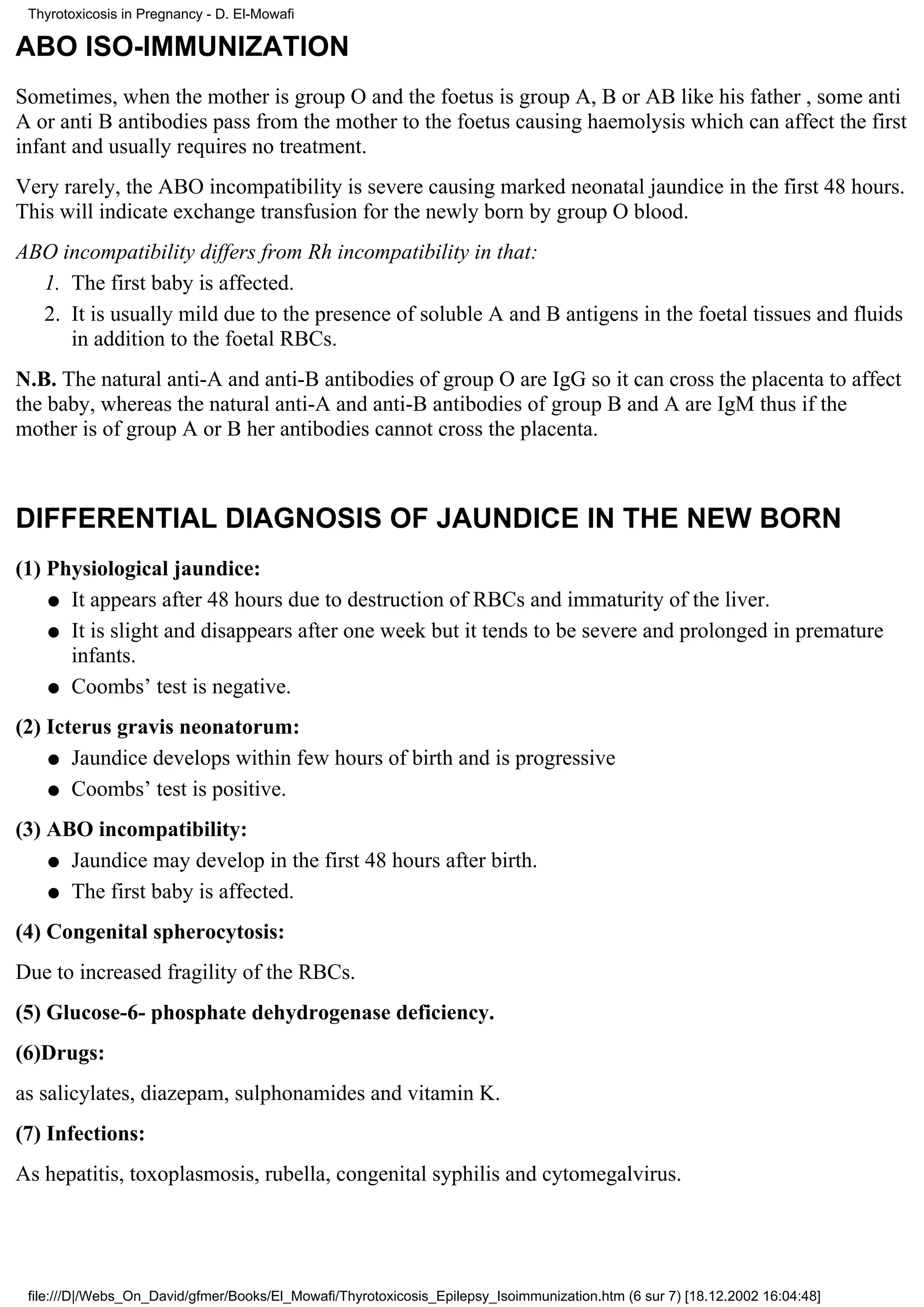 Thyrotoxicosis in Pregnancy - D. El-Mowafi

ABO ISO-IMMUNIZATION
Sometimes, when the mother is group O and the foetus is group A, B or AB like his father , some anti
A or anti B antibodies pass from the mother to the foetus causing haemolysis which can affect the first
infant and usually requires no treatment.
Very rarely, the ABO incompatibility is severe causing marked neonatal jaundice in the first 48 hours.
This will indicate exchange transfusion for the newly born by group O blood.
ABO incompatibility differs from Rh incompatibility in that:
  1. The first baby is affected.
  2. It is usually mild due to the presence of soluble A and B antigens in the foetal tissues and fluids
     in addition to the foetal RBCs.
N.B. The natural anti-A and anti-B antibodies of group O are IgG so it can cross the placenta to affect
the baby, whereas the natural anti-A and anti-B antibodies of group B and A are IgM thus if the
mother is of group A or B her antibodies cannot cross the placenta.



DIFFERENTIAL DIAGNOSIS OF JAUNDICE IN THE NEW BORN
(1) Physiological jaundice:
    q It appears after 48 hours due to destruction of RBCs and immaturity of the liver.

    q It is slight and disappears after one week but it tends to be severe and prolonged in premature
      infants.
    q Coombs’ test is negative.

(2) Icterus gravis neonatorum:
    q Jaundice develops within few hours of birth and is progressive

    q Coombs’ test is positive.

(3) ABO incompatibility:
    q Jaundice may develop in the first 48 hours after birth.

    q The first baby is affected.

(4) Congenital spherocytosis:
Due to increased fragility of the RBCs.
(5) Glucose-6- phosphate dehydrogenase deficiency.
(6)Drugs:
as salicylates, diazepam, sulphonamides and vitamin K.
(7) Infections:
As hepatitis, toxoplasmosis, rubella, congenital syphilis and cytomegalvirus.




 file:///D|/Webs_On_David/gfmer/Books/El_Mowafi/Thyrotoxicosis_Epilepsy_Isoimmunization.htm (6 sur 7) [18.12.2002 16:04:48]
 