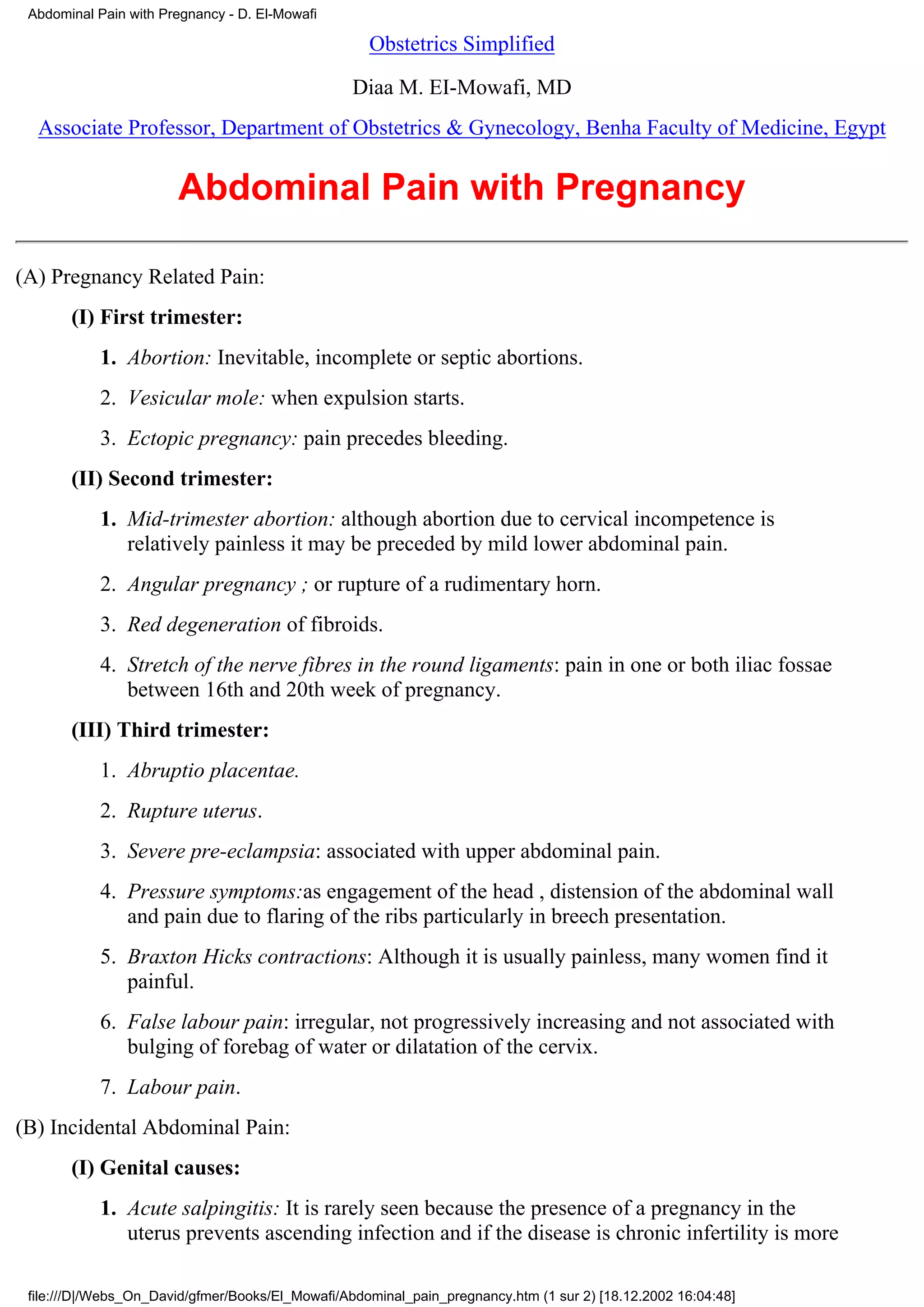 Abdominal Pain with Pregnancy - D. El-Mowafi

                                                    Obstetrics Simplified

                                                  Diaa M. EI-Mowafi, MD
  Associate Professor, Department of Obstetrics & Gynecology, Benha Faculty of Medicine, Egypt


                       Abdominal Pain with Pregnancy

(A) Pregnancy Related Pain:
       (I) First trimester:
           1. Abortion: Inevitable, incomplete or septic abortions.
           2. Vesicular mole: when expulsion starts.
           3. Ectopic pregnancy: pain precedes bleeding.
       (II) Second trimester:
           1. Mid-trimester abortion: although abortion due to cervical incompetence is
              relatively painless it may be preceded by mild lower abdominal pain.
           2. Angular pregnancy ; or rupture of a rudimentary horn.
           3. Red degeneration of fibroids.
           4. Stretch of the nerve fibres in the round ligaments: pain in one or both iliac fossae
              between 16th and 20th week of pregnancy.
       (III) Third trimester:
           1. Abruptio placentae.
           2. Rupture uterus.
           3. Severe pre-eclampsia: associated with upper abdominal pain.
           4. Pressure symptoms:as engagement of the head , distension of the abdominal wall
              and pain due to flaring of the ribs particularly in breech presentation.
           5. Braxton Hicks contractions: Although it is usually painless, many women find it
              painful.
           6. False labour pain: irregular, not progressively increasing and not associated with
              bulging of forebag of water or dilatation of the cervix.
           7. Labour pain.
(B) Incidental Abdominal Pain:
       (I) Genital causes:
           1. Acute salpingitis: It is rarely seen because the presence of a pregnancy in the
              uterus prevents ascending infection and if the disease is chronic infertility is more

 file:///D|/Webs_On_David/gfmer/Books/El_Mowafi/Abdominal_pain_pregnancy.htm (1 sur 2) [18.12.2002 16:04:48]
 