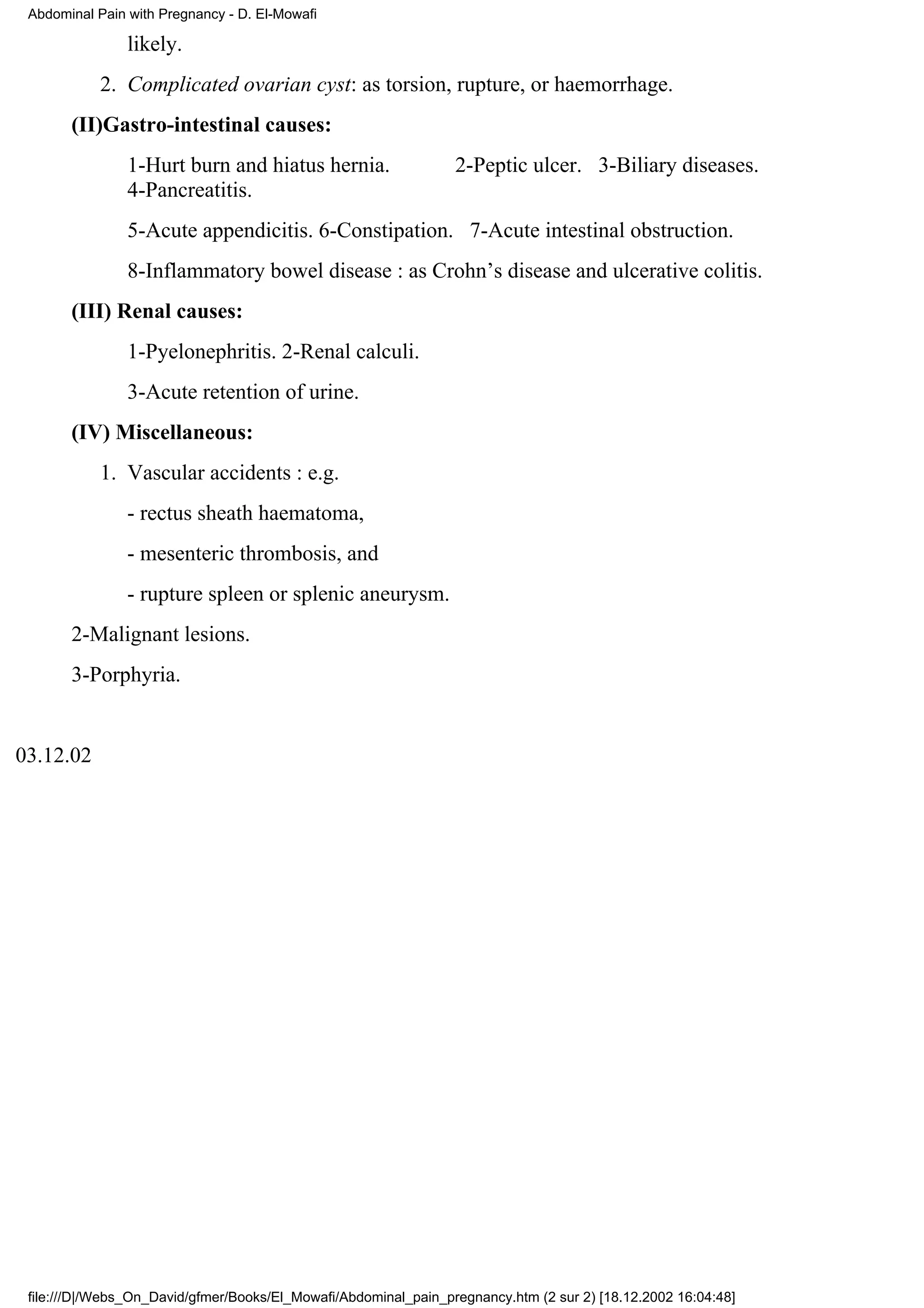 Abdominal Pain with Pregnancy - D. El-Mowafi

                likely.
           2. Complicated ovarian cyst: as torsion, rupture, or haemorrhage.
       (II)Gastro-intestinal causes:
                1-Hurt burn and hiatus hernia.                   2-Peptic ulcer. 3-Biliary diseases.
                4-Pancreatitis.
                5-Acute appendicitis. 6-Constipation. 7-Acute intestinal obstruction.
                8-Inflammatory bowel disease : as Crohn’s disease and ulcerative colitis.
       (III) Renal causes:
                1-Pyelonephritis. 2-Renal calculi.
                3-Acute retention of urine.
       (IV) Miscellaneous:
           1. Vascular accidents : e.g.
                - rectus sheath haematoma,
                - mesenteric thrombosis, and
                - rupture spleen or splenic aneurysm.
       2-Malignant lesions.
       3-Porphyria.


03.12.02




 file:///D|/Webs_On_David/gfmer/Books/El_Mowafi/Abdominal_pain_pregnancy.htm (2 sur 2) [18.12.2002 16:04:48]
 