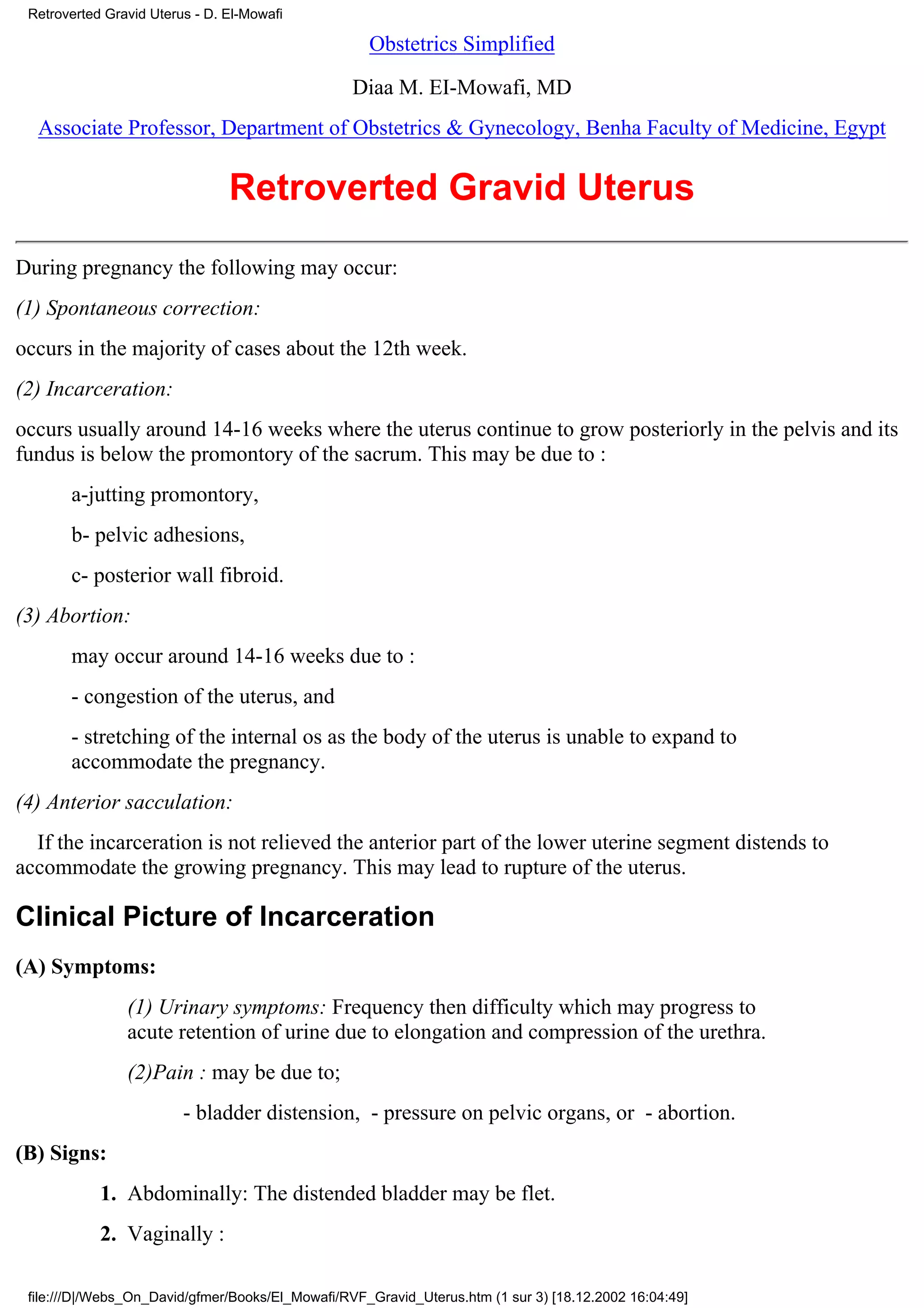 Retroverted Gravid Uterus - D. El-Mowafi

                                                    Obstetrics Simplified

                                                  Diaa M. EI-Mowafi, MD
  Associate Professor, Department of Obstetrics & Gynecology, Benha Faculty of Medicine, Egypt


                                Retroverted Gravid Uterus
During pregnancy the following may occur:
(1) Spontaneous correction:
occurs in the majority of cases about the 12th week.
(2) Incarceration:
occurs usually around 14-16 weeks where the uterus continue to grow posteriorly in the pelvis and its
fundus is below the promontory of the sacrum. This may be due to :
       a-jutting promontory,
       b- pelvic adhesions,
       c- posterior wall fibroid.
(3) Abortion:
       may occur around 14-16 weeks due to :
       - congestion of the uterus, and
       - stretching of the internal os as the body of the uterus is unable to expand to
       accommodate the pregnancy.
(4) Anterior sacculation:
  If the incarceration is not relieved the anterior part of the lower uterine segment distends to
accommodate the growing pregnancy. This may lead to rupture of the uterus.

Clinical Picture of Incarceration
(A) Symptoms:
                (1) Urinary symptoms: Frequency then difficulty which may progress to
                acute retention of urine due to elongation and compression of the urethra.
                (2)Pain : may be due to;
                         - bladder distension, - pressure on pelvic organs, or - abortion.
(B) Signs:
            1. Abdominally: The distended bladder may be flet.
            2. Vaginally :

 file:///D|/Webs_On_David/gfmer/Books/El_Mowafi/RVF_Gravid_Uterus.htm (1 sur 3) [18.12.2002 16:04:49]
 