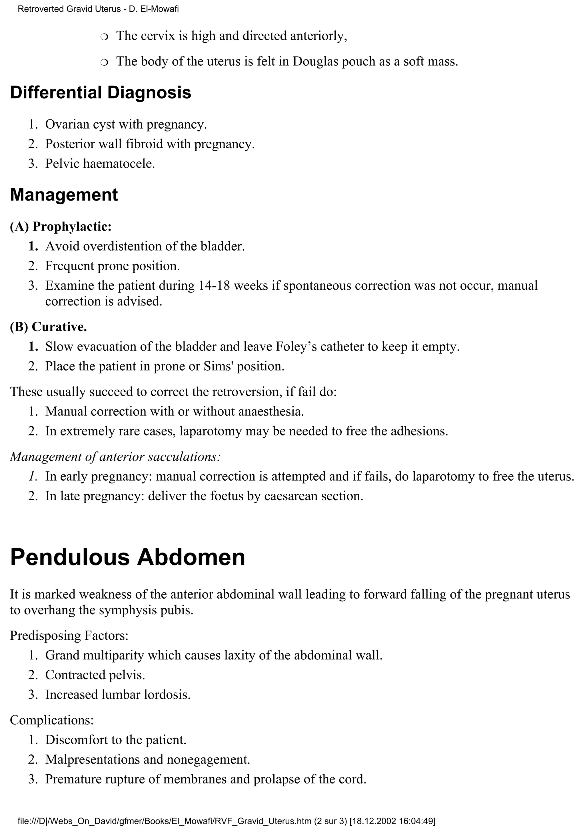 Retroverted Gravid Uterus - D. El-Mowafi


                     r   The cervix is high and directed anteriorly,
                     r   The body of the uterus is felt in Douglas pouch as a soft mass.

Differential Diagnosis
   1. Ovarian cyst with pregnancy.
   2. Posterior wall fibroid with pregnancy.
   3. Pelvic haematocele.

Management
(A) Prophylactic:
   1. Avoid overdistention of the bladder.
   2. Frequent prone position.
   3. Examine the patient during 14-18 weeks if spontaneous correction was not occur, manual
      correction is advised.
(B) Curative.
   1. Slow evacuation of the bladder and leave Foley’s catheter to keep it empty.
   2. Place the patient in prone or Sims' position.
These usually succeed to correct the retroversion, if fail do:
  1. Manual correction with or without anaesthesia.
  2. In extremely rare cases, laparotomy may be needed to free the adhesions.
Management of anterior sacculations:
  1. In early pregnancy: manual correction is attempted and if fails, do laparotomy to free the uterus.
  2. In late pregnancy: deliver the foetus by caesarean section.



Pendulous Abdomen
It is marked weakness of the anterior abdominal wall leading to forward falling of the pregnant uterus
to overhang the symphysis pubis.
Predisposing Factors:
   1. Grand multiparity which causes laxity of the abdominal wall.
   2. Contracted pelvis.
   3. Increased lumbar lordosis.
Complications:
  1. Discomfort to the patient.
  2. Malpresentations and nonegagement.
  3. Premature rupture of membranes and prolapse of the cord.

 file:///D|/Webs_On_David/gfmer/Books/El_Mowafi/RVF_Gravid_Uterus.htm (2 sur 3) [18.12.2002 16:04:49]
 