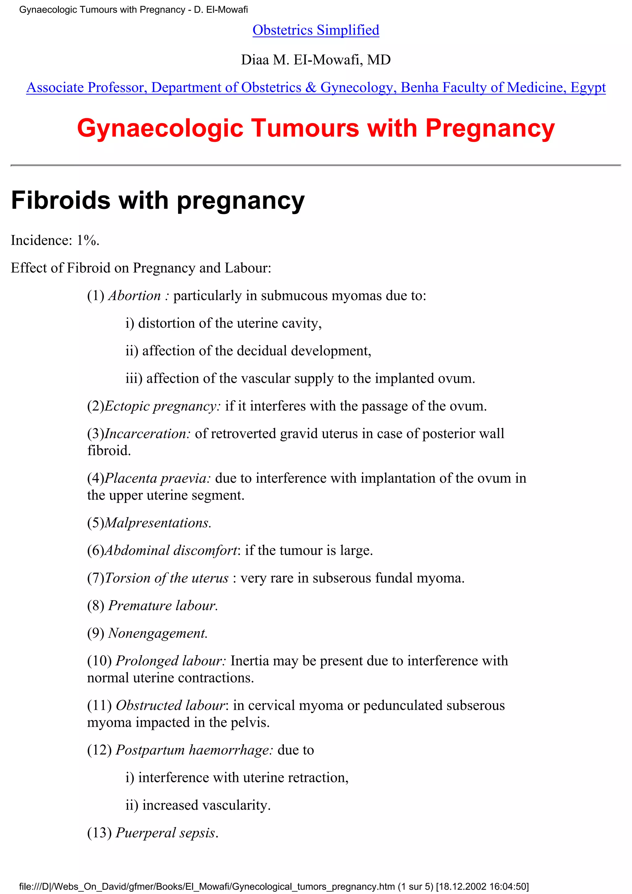 Gynaecologic Tumours with Pregnancy - D. El-Mowafi

                                                      Obstetrics Simplified

                                                  Diaa M. EI-Mowafi, MD
  Associate Professor, Department of Obstetrics & Gynecology, Benha Faculty of Medicine, Egypt


             Gynaecologic Tumours with Pregnancy

Fibroids with pregnancy
Incidence: 1%.
Effect of Fibroid on Pregnancy and Labour:
                (1) Abortion : particularly in submucous myomas due to:
                        i) distortion of the uterine cavity,
                        ii) affection of the decidual development,
                        iii) affection of the vascular supply to the implanted ovum.
                (2)Ectopic pregnancy: if it interferes with the passage of the ovum.
                (3)Incarceration: of retroverted gravid uterus in case of posterior wall
                fibroid.
                (4)Placenta praevia: due to interference with implantation of the ovum in
                the upper uterine segment.
                (5)Malpresentations.
                (6)Abdominal discomfort: if the tumour is large.
                (7)Torsion of the uterus : very rare in subserous fundal myoma.
                (8) Premature labour.
                (9) Nonengagement.
                (10) Prolonged labour: Inertia may be present due to interference with
                normal uterine contractions.
                (11) Obstructed labour: in cervical myoma or pedunculated subserous
                myoma impacted in the pelvis.
                (12) Postpartum haemorrhage: due to
                        i) interference with uterine retraction,
                        ii) increased vascularity.
                (13) Puerperal sepsis.


 file:///D|/Webs_On_David/gfmer/Books/El_Mowafi/Gynecological_tumors_pregnancy.htm (1 sur 5) [18.12.2002 16:04:50]
 