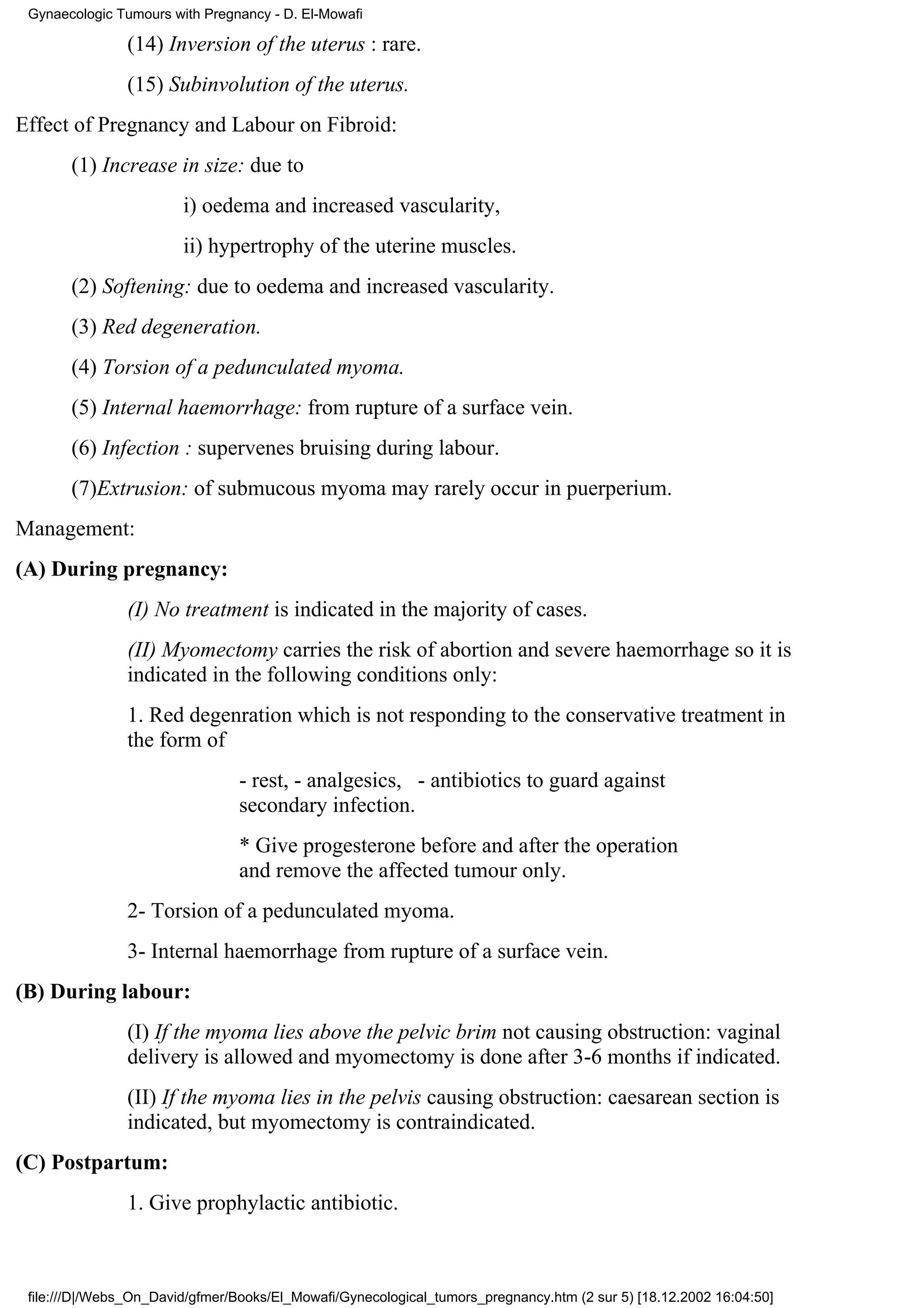 Gynaecologic Tumours with Pregnancy - D. El-Mowafi

                (14) Inversion of the uterus : rare.
                (15) Subinvolution of the uterus.
Effect of Pregnancy and Labour on Fibroid:
       (1) Increase in size: due to
                        i) oedema and increased vascularity,
                        ii) hypertrophy of the uterine muscles.
       (2) Softening: due to oedema and increased vascularity.
       (3) Red degeneration.
       (4) Torsion of a pedunculated myoma.
       (5) Internal haemorrhage: from rupture of a surface vein.
       (6) Infection : supervenes bruising during labour.
       (7)Extrusion: of submucous myoma may rarely occur in puerperium.
Management:
(A) During pregnancy:
                (I) No treatment is indicated in the majority of cases.
                (II) Myomectomy carries the risk of abortion and severe haemorrhage so it is
                indicated in the following conditions only:
                1. Red degenration which is not responding to the conservative treatment in
                the form of
                                 - rest, - analgesics, - antibiotics to guard against
                                 secondary infection.
                                 * Give progesterone before and after the operation
                                 and remove the affected tumour only.
                2- Torsion of a pedunculated myoma.
                3- Internal haemorrhage from rupture of a surface vein.
(B) During labour:
                (I) If the myoma lies above the pelvic brim not causing obstruction: vaginal
                delivery is allowed and myomectomy is done after 3-6 months if indicated.
                (II) If the myoma lies in the pelvis causing obstruction: caesarean section is
                indicated, but myomectomy is contraindicated.
(C) Postpartum:
                1. Give prophylactic antibiotic.



 file:///D|/Webs_On_David/gfmer/Books/El_Mowafi/Gynecological_tumors_pregnancy.htm (2 sur 5) [18.12.2002 16:04:50]
 