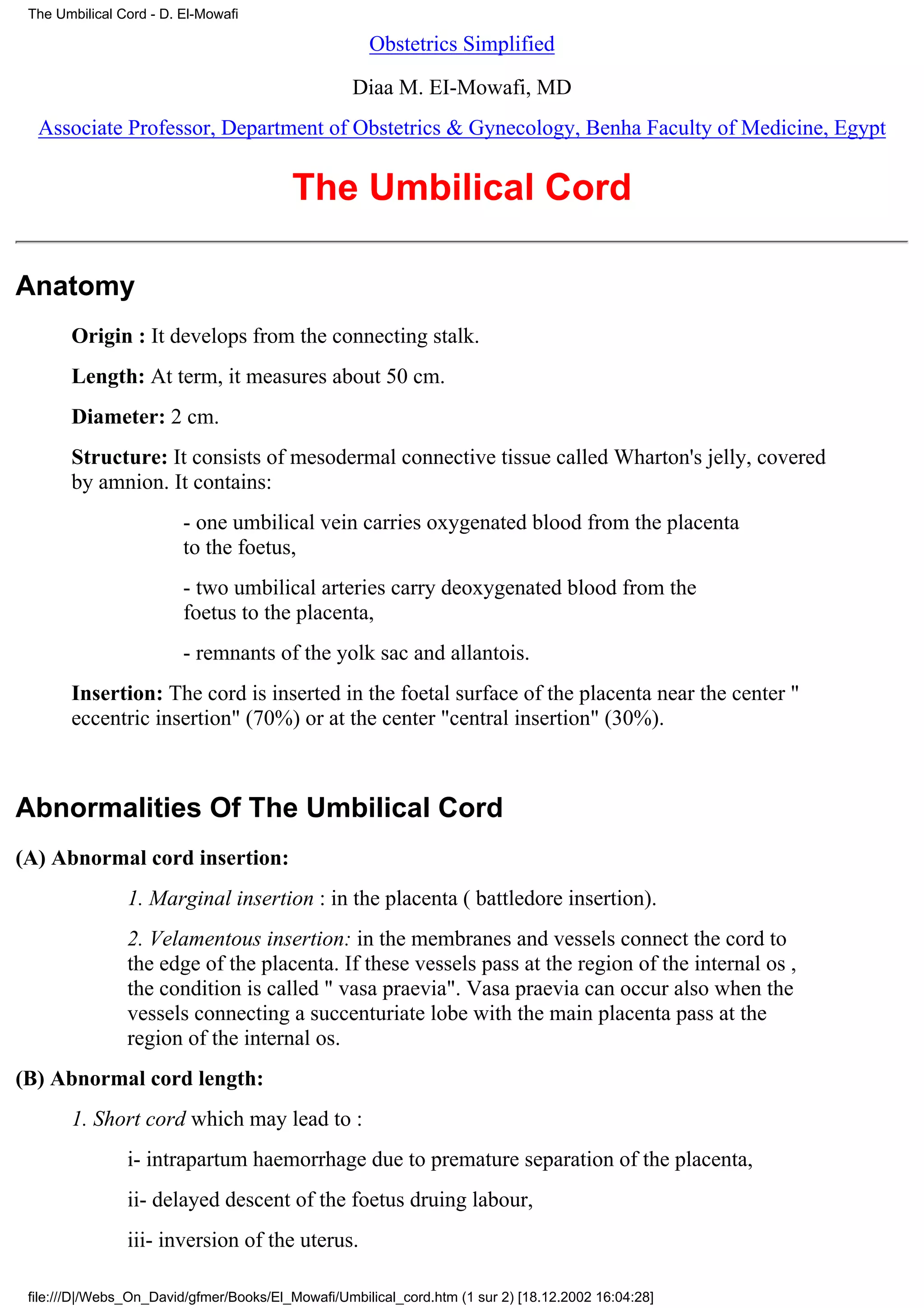 The Umbilical Cord - D. El-Mowafi

                                                     Obstetrics Simplified

                                                   Diaa M. EI-Mowafi, MD
  Associate Professor, Department of Obstetrics & Gynecology, Benha Faculty of Medicine, Egypt


                                         The Umbilical Cord

Anatomy
       Origin : It develops from the connecting stalk.
       Length: At term, it measures about 50 cm.
       Diameter: 2 cm.
       Structure: It consists of mesodermal connective tissue called Wharton's jelly, covered
       by amnion. It contains:
                         - one umbilical vein carries oxygenated blood from the placenta
                         to the foetus,
                         - two umbilical arteries carry deoxygenated blood from the
                         foetus to the placenta,
                         - remnants of the yolk sac and allantois.
       Insertion: The cord is inserted in the foetal surface of the placenta near the center "
       eccentric insertion" (70%) or at the center "central insertion" (30%).



Abnormalities Of The Umbilical Cord
(A) Abnormal cord insertion:
                1. Marginal insertion : in the placenta ( battledore insertion).
                2. Velamentous insertion: in the membranes and vessels connect the cord to
                the edge of the placenta. If these vessels pass at the region of the internal os ,
                the condition is called " vasa praevia". Vasa praevia can occur also when the
                vessels connecting a succenturiate lobe with the main placenta pass at the
                region of the internal os.
(B) Abnormal cord length:
       1. Short cord which may lead to :
                i- intrapartum haemorrhage due to premature separation of the placenta,
                ii- delayed descent of the foetus druing labour,
                iii- inversion of the uterus.

 file:///D|/Webs_On_David/gfmer/Books/El_Mowafi/Umbilical_cord.htm (1 sur 2) [18.12.2002 16:04:28]
 