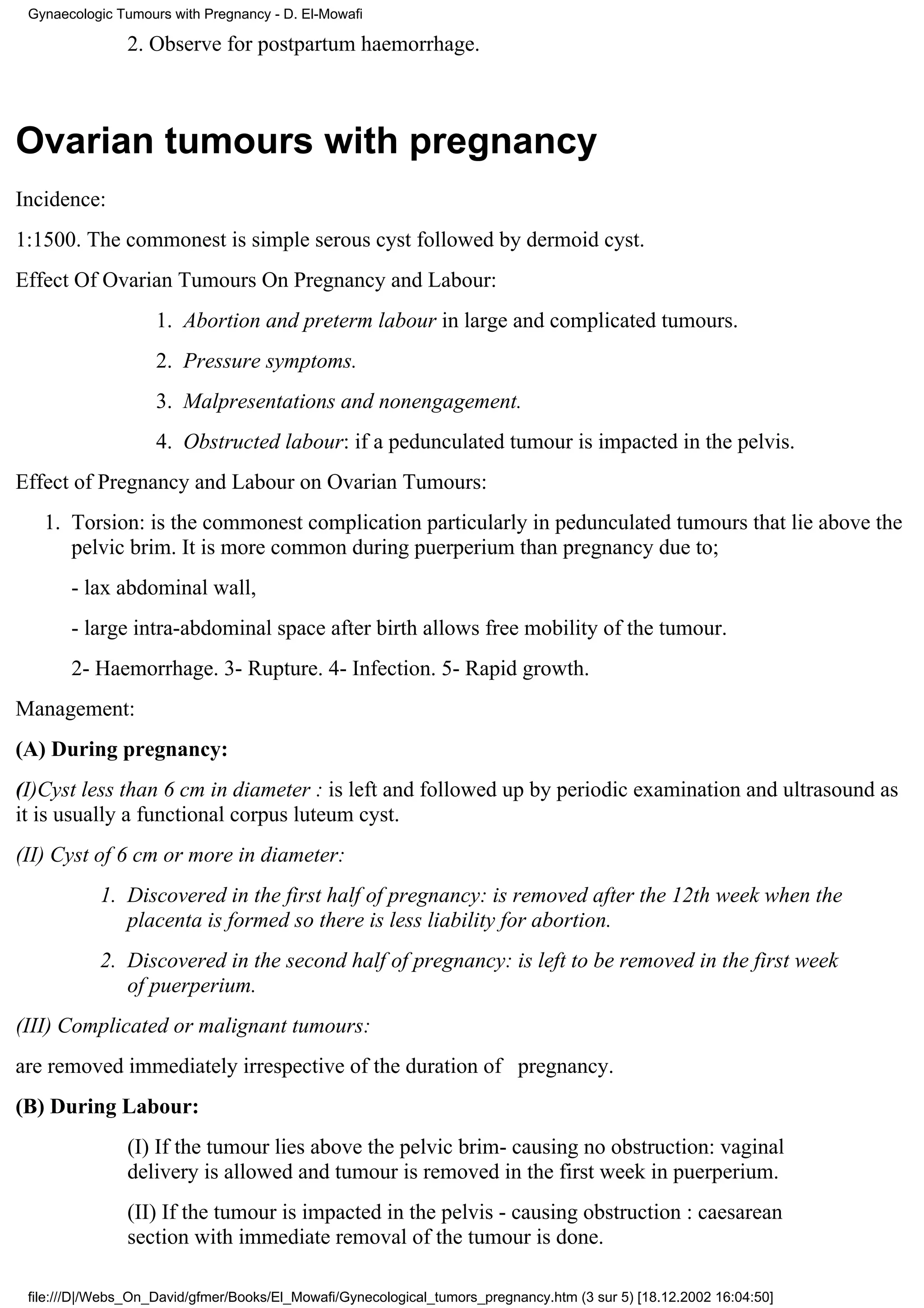 Gynaecologic Tumours with Pregnancy - D. El-Mowafi

                2. Observe for postpartum haemorrhage.



Ovarian tumours with pregnancy
Incidence:
1:1500. The commonest is simple serous cyst followed by dermoid cyst.
Effect Of Ovarian Tumours On Pregnancy and Labour:
                    1. Abortion and preterm labour in large and complicated tumours.
                    2. Pressure symptoms.
                    3. Malpresentations and nonengagement.
                    4. Obstructed labour: if a pedunculated tumour is impacted in the pelvis.
Effect of Pregnancy and Labour on Ovarian Tumours:
   1. Torsion: is the commonest complication particularly in pedunculated tumours that lie above the
      pelvic brim. It is more common during puerperium than pregnancy due to;
       - lax abdominal wall,
       - large intra-abdominal space after birth allows free mobility of the tumour.
       2- Haemorrhage. 3- Rupture. 4- Infection. 5- Rapid growth.
Management:
(A) During pregnancy:
(I)Cyst less than 6 cm in diameter : is left and followed up by periodic examination and ultrasound as
it is usually a functional corpus luteum cyst.
(II) Cyst of 6 cm or more in diameter:
           1. Discovered in the first half of pregnancy: is removed after the 12th week when the
              placenta is formed so there is less liability for abortion.
           2. Discovered in the second half of pregnancy: is left to be removed in the first week
              of puerperium.
(III) Complicated or malignant tumours:
are removed immediately irrespective of the duration of pregnancy.
(B) During Labour:
                (I) If the tumour lies above the pelvic brim- causing no obstruction: vaginal
                delivery is allowed and tumour is removed in the first week in puerperium.
                (II) If the tumour is impacted in the pelvis - causing obstruction : caesarean
                section with immediate removal of the tumour is done.

 file:///D|/Webs_On_David/gfmer/Books/El_Mowafi/Gynecological_tumors_pregnancy.htm (3 sur 5) [18.12.2002 16:04:50]
 