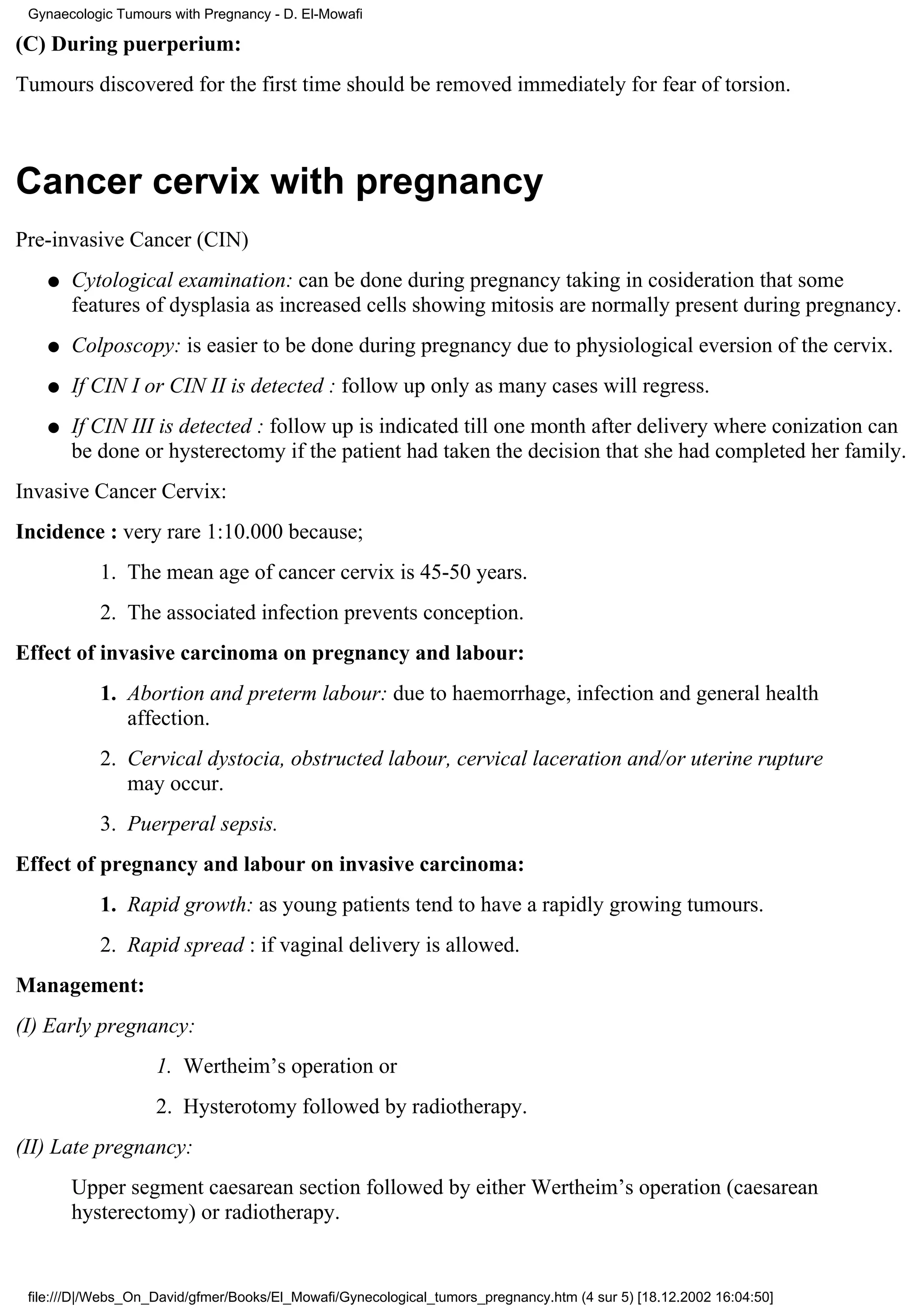 Gynaecologic Tumours with Pregnancy - D. El-Mowafi

(C) During puerperium:
Tumours discovered for the first time should be removed immediately for fear of torsion.



Cancer cervix with pregnancy
Pre-invasive Cancer (CIN)
    q   Cytological examination: can be done during pregnancy taking in cosideration that some
        features of dysplasia as increased cells showing mitosis are normally present during pregnancy.
    q   Colposcopy: is easier to be done during pregnancy due to physiological eversion of the cervix.
    q   If CIN I or CIN II is detected : follow up only as many cases will regress.
    q   If CIN III is detected : follow up is indicated till one month after delivery where conization can
        be done or hysterectomy if the patient had taken the decision that she had completed her family.
Invasive Cancer Cervix:
Incidence : very rare 1:10.000 because;
           1. The mean age of cancer cervix is 45-50 years.
           2. The associated infection prevents conception.
Effect of invasive carcinoma on pregnancy and labour:
           1. Abortion and preterm labour: due to haemorrhage, infection and general health
              affection.
           2. Cervical dystocia, obstructed labour, cervical laceration and/or uterine rupture
              may occur.
           3. Puerperal sepsis.
Effect of pregnancy and labour on invasive carcinoma:
           1. Rapid growth: as young patients tend to have a rapidly growing tumours.
           2. Rapid spread : if vaginal delivery is allowed.
Management:
(I) Early pregnancy:
                    1. Wertheim’s operation or
                    2. Hysterotomy followed by radiotherapy.
(II) Late pregnancy:
        Upper segment caesarean section followed by either Wertheim’s operation (caesarean
        hysterectomy) or radiotherapy.


 file:///D|/Webs_On_David/gfmer/Books/El_Mowafi/Gynecological_tumors_pregnancy.htm (4 sur 5) [18.12.2002 16:04:50]
 