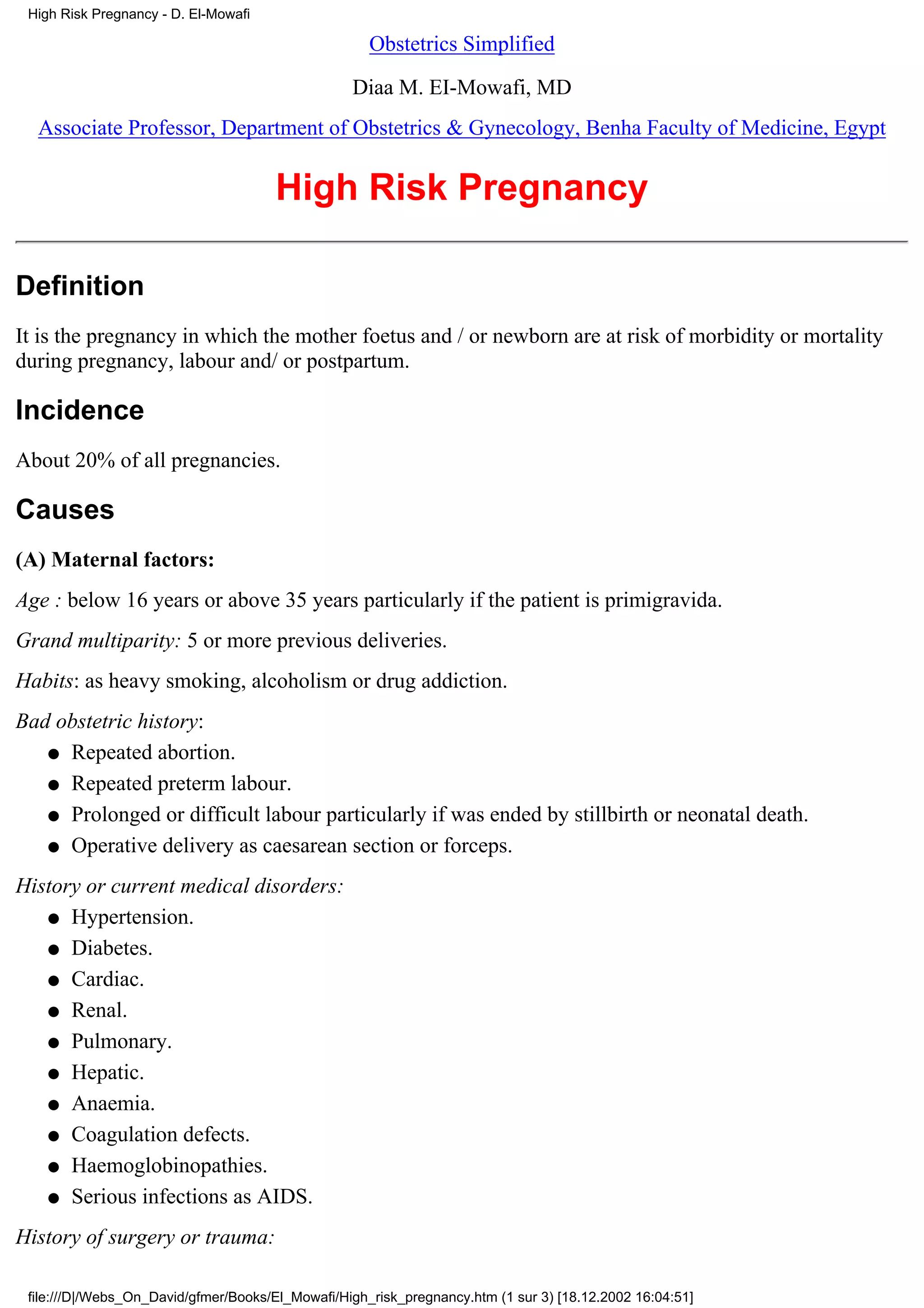 High Risk Pregnancy - D. El-Mowafi

                                                     Obstetrics Simplified

                                                  Diaa M. EI-Mowafi, MD
  Associate Professor, Department of Obstetrics & Gynecology, Benha Faculty of Medicine, Egypt


                                      High Risk Pregnancy

Definition
It is the pregnancy in which the mother foetus and / or newborn are at risk of morbidity or mortality
during pregnancy, labour and/ or postpartum.

Incidence
About 20% of all pregnancies.

Causes
(A) Maternal factors:
Age : below 16 years or above 35 years particularly if the patient is primigravida.
Grand multiparity: 5 or more previous deliveries.
Habits: as heavy smoking, alcoholism or drug addiction.
Bad obstetric history:
   q Repeated abortion.

   q Repeated preterm labour.

   q Prolonged or difficult labour particularly if was ended by stillbirth or neonatal death.

   q Operative delivery as caesarean section or forceps.

History or current medical disorders:
   q Hypertension.

   q Diabetes.

   q Cardiac.

   q Renal.

   q Pulmonary.

   q Hepatic.

   q Anaemia.

   q Coagulation defects.

   q Haemoglobinopathies.

   q Serious infections as AIDS.

History of surgery or trauma:

 file:///D|/Webs_On_David/gfmer/Books/El_Mowafi/High_risk_pregnancy.htm (1 sur 3) [18.12.2002 16:04:51]
 