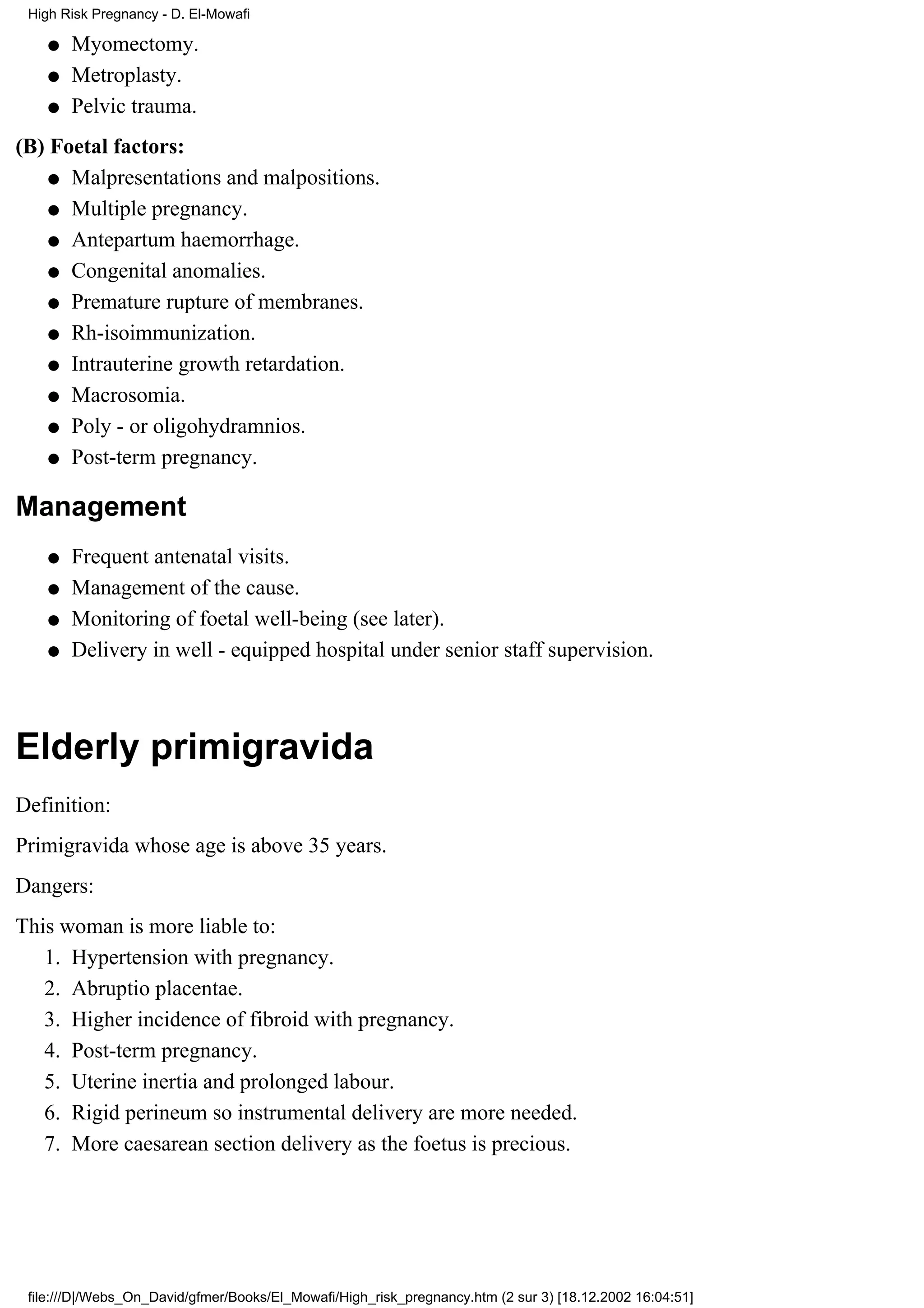 High Risk Pregnancy - D. El-Mowafi

    q   Myomectomy.
    q   Metroplasty.
    q   Pelvic trauma.
(B) Foetal factors:
    q Malpresentations and malpositions.

    q Multiple pregnancy.

    q Antepartum haemorrhage.

    q Congenital anomalies.

    q Premature rupture of membranes.

    q Rh-isoimmunization.

    q Intrauterine growth retardation.

    q Macrosomia.

    q Poly - or oligohydramnios.

    q Post-term pregnancy.


Management
    q   Frequent antenatal visits.
    q   Management of the cause.
    q   Monitoring of foetal well-being (see later).
    q   Delivery in well - equipped hospital under senior staff supervision.



Elderly primigravida
Definition:
Primigravida whose age is above 35 years.
Dangers:
This woman is more liable to:
   1. Hypertension with pregnancy.
   2. Abruptio placentae.
   3. Higher incidence of fibroid with pregnancy.
   4. Post-term pregnancy.
   5. Uterine inertia and prolonged labour.
   6. Rigid perineum so instrumental delivery are more needed.
   7. More caesarean section delivery as the foetus is precious.




 file:///D|/Webs_On_David/gfmer/Books/El_Mowafi/High_risk_pregnancy.htm (2 sur 3) [18.12.2002 16:04:51]
 