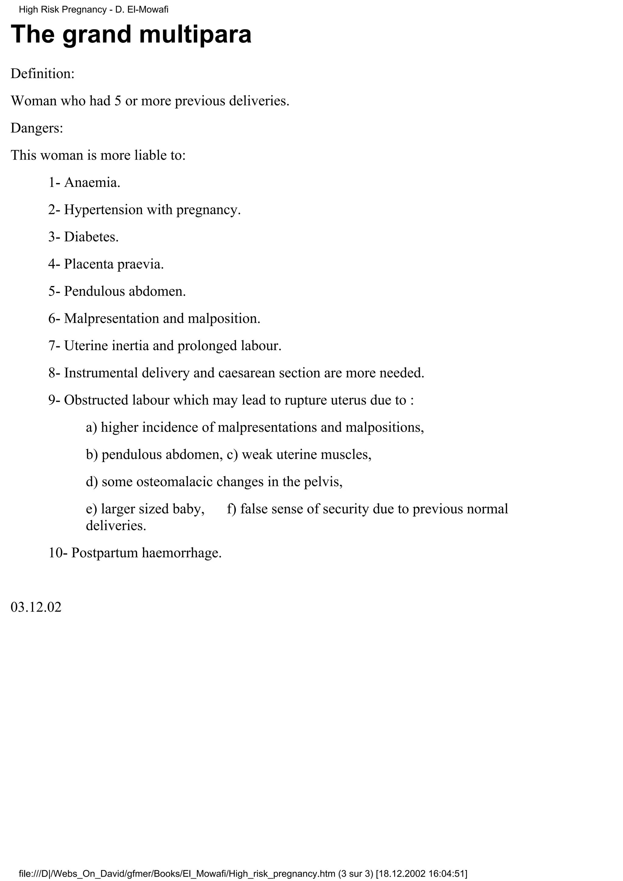 High Risk Pregnancy - D. El-Mowafi


The grand multipara
Definition:
Woman who had 5 or more previous deliveries.
Dangers:
This woman is more liable to:
       1- Anaemia.
       2- Hypertension with pregnancy.
       3- Diabetes.
       4- Placenta praevia.
       5- Pendulous abdomen.
       6- Malpresentation and malposition.
       7- Uterine inertia and prolonged labour.
       8- Instrumental delivery and caesarean section are more needed.
       9- Obstructed labour which may lead to rupture uterus due to :
                a) higher incidence of malpresentations and malpositions,
                b) pendulous abdomen, c) weak uterine muscles,
                d) some osteomalacic changes in the pelvis,
                e) larger sized baby,           f) false sense of security due to previous normal
                deliveries.
       10- Postpartum haemorrhage.


03.12.02




 file:///D|/Webs_On_David/gfmer/Books/El_Mowafi/High_risk_pregnancy.htm (3 sur 3) [18.12.2002 16:04:51]
 