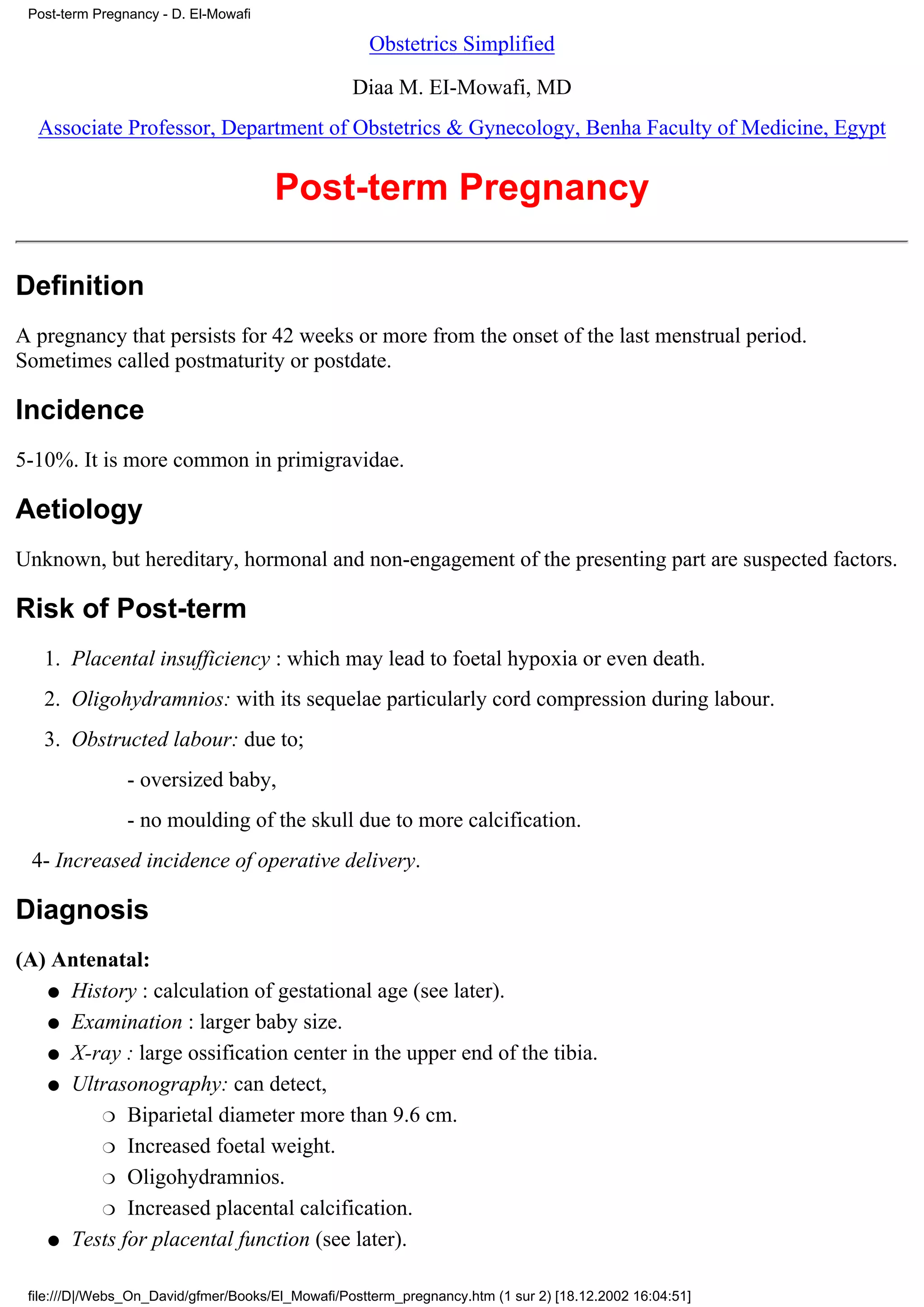 Post-term Pregnancy - D. El-Mowafi

                                                    Obstetrics Simplified

                                                  Diaa M. EI-Mowafi, MD
  Associate Professor, Department of Obstetrics & Gynecology, Benha Faculty of Medicine, Egypt


                                      Post-term Pregnancy

Definition
A pregnancy that persists for 42 weeks or more from the onset of the last menstrual period.
Sometimes called postmaturity or postdate.

Incidence
5-10%. It is more common in primigravidae.

Aetiology
Unknown, but hereditary, hormonal and non-engagement of the presenting part are suspected factors.

Risk of Post-term
   1. Placental insufficiency : which may lead to foetal hypoxia or even death.
   2. Oligohydramnios: with its sequelae particularly cord compression during labour.
   3. Obstructed labour: due to;
                - oversized baby,
                - no moulding of the skull due to more calcification.
 4- Increased incidence of operative delivery.

Diagnosis
(A) Antenatal:
   q History : calculation of gestational age (see later).

   q Examination : larger baby size.

   q X-ray : large ossification center in the upper end of the tibia.

   q Ultrasonography: can detect,

         r Biparietal diameter more than 9.6 cm.

         r Increased foetal weight.

         r Oligohydramnios.

         r Increased placental calcification.

   q Tests for placental function (see later).


 file:///D|/Webs_On_David/gfmer/Books/El_Mowafi/Postterm_pregnancy.htm (1 sur 2) [18.12.2002 16:04:51]
 