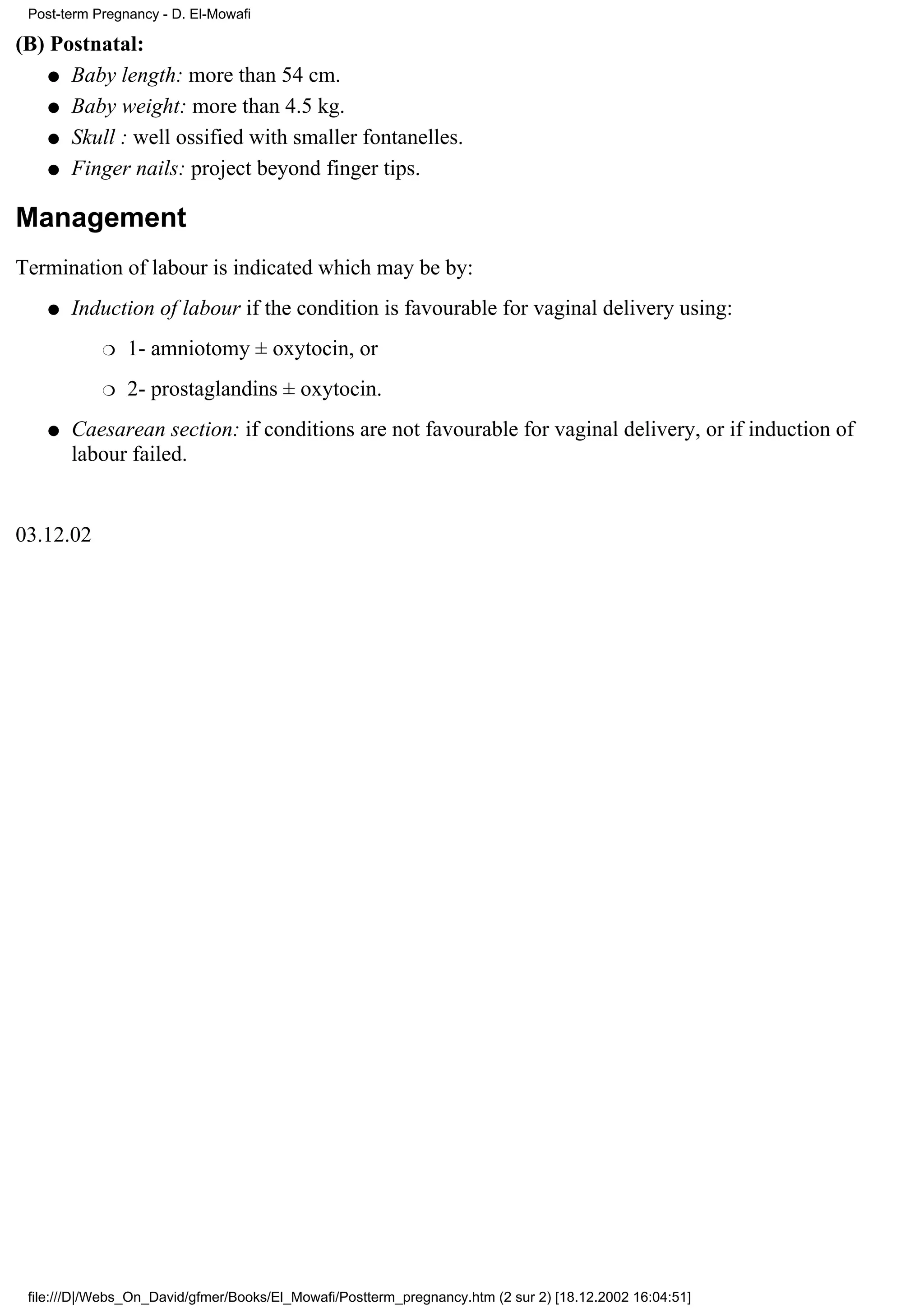 Post-term Pregnancy - D. El-Mowafi

(B) Postnatal:
    q Baby length: more than 54 cm.

    q Baby weight: more than 4.5 kg.

    q Skull : well ossified with smaller fontanelles.

    q Finger nails: project beyond finger tips.


Management
Termination of labour is indicated which may be by:
    q   Induction of labour if the condition is favourable for vaginal delivery using:
            r   1- amniotomy ± oxytocin, or
            r   2- prostaglandins ± oxytocin.
    q   Caesarean section: if conditions are not favourable for vaginal delivery, or if induction of
        labour failed.


03.12.02




 file:///D|/Webs_On_David/gfmer/Books/El_Mowafi/Postterm_pregnancy.htm (2 sur 2) [18.12.2002 16:04:51]
 