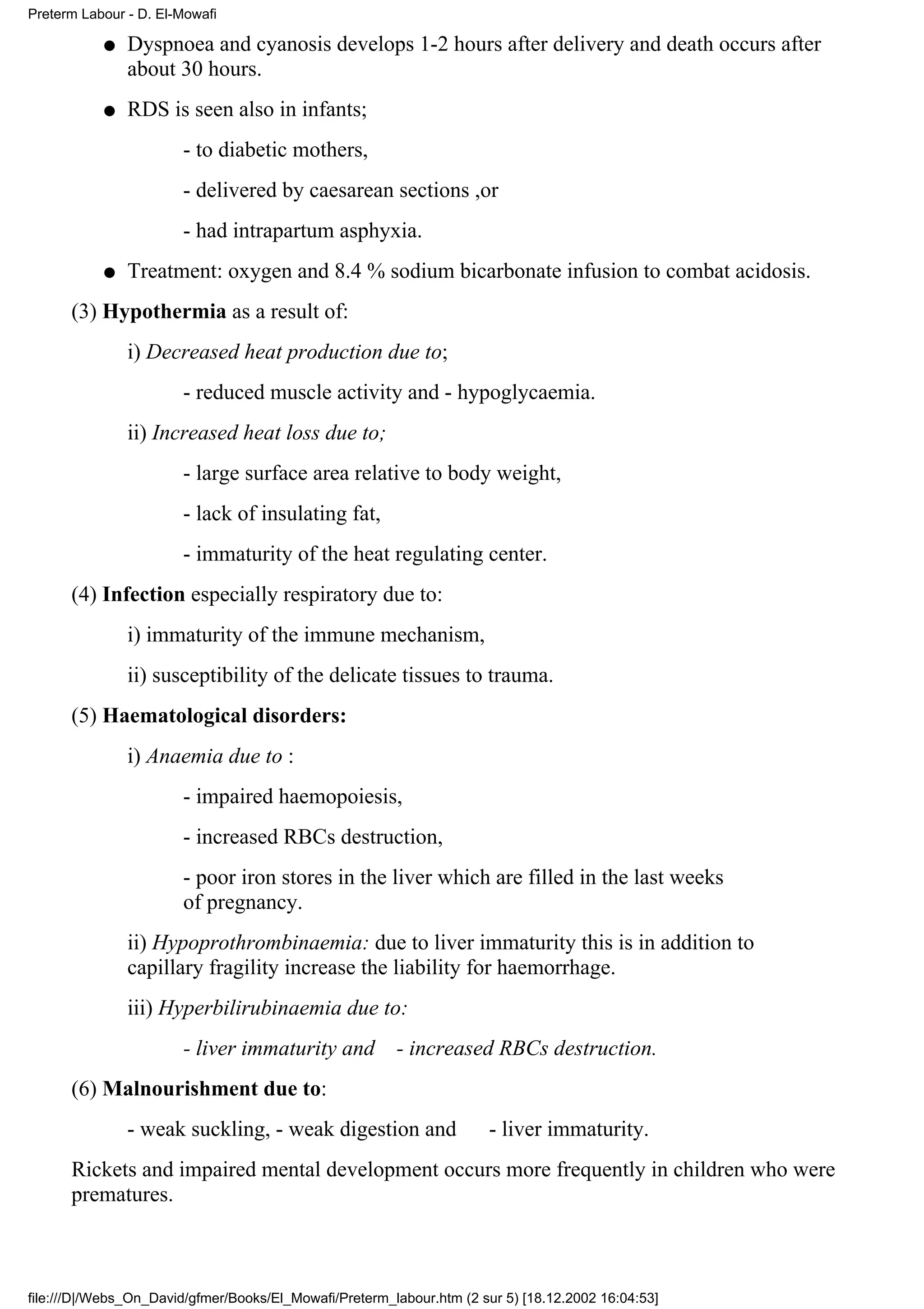 Preterm Labour - D. El-Mowafi

           q   Dyspnoea and cyanosis develops 1-2 hours after delivery and death occurs after
               about 30 hours.
           q   RDS is seen also in infants;
                       - to diabetic mothers,
                       - delivered by caesarean sections ,or
                       - had intrapartum asphyxia.
           q   Treatment: oxygen and 8.4 % sodium bicarbonate infusion to combat acidosis.
      (3) Hypothermia as a result of:
               i) Decreased heat production due to;
                       - reduced muscle activity and - hypoglycaemia.
               ii) Increased heat loss due to;
                       - large surface area relative to body weight,
                       - lack of insulating fat,
                       - immaturity of the heat regulating center.
      (4) Infection especially respiratory due to:
               i) immaturity of the immune mechanism,
               ii) susceptibility of the delicate tissues to trauma.
      (5) Haematological disorders:
               i) Anaemia due to :
                       - impaired haemopoiesis,
                       - increased RBCs destruction,
                       - poor iron stores in the liver which are filled in the last weeks
                       of pregnancy.
               ii) Hypoprothrombinaemia: due to liver immaturity this is in addition to
               capillary fragility increase the liability for haemorrhage.
               iii) Hyperbilirubinaemia due to:
                       - liver immaturity and           - increased RBCs destruction.
      (6) Malnourishment due to:
               - weak suckling, - weak digestion and                  - liver immaturity.
      Rickets and impaired mental development occurs more frequently in children who were
      prematures.



file:///D|/Webs_On_David/gfmer/Books/El_Mowafi/Preterm_labour.htm (2 sur 5) [18.12.2002 16:04:53]
 