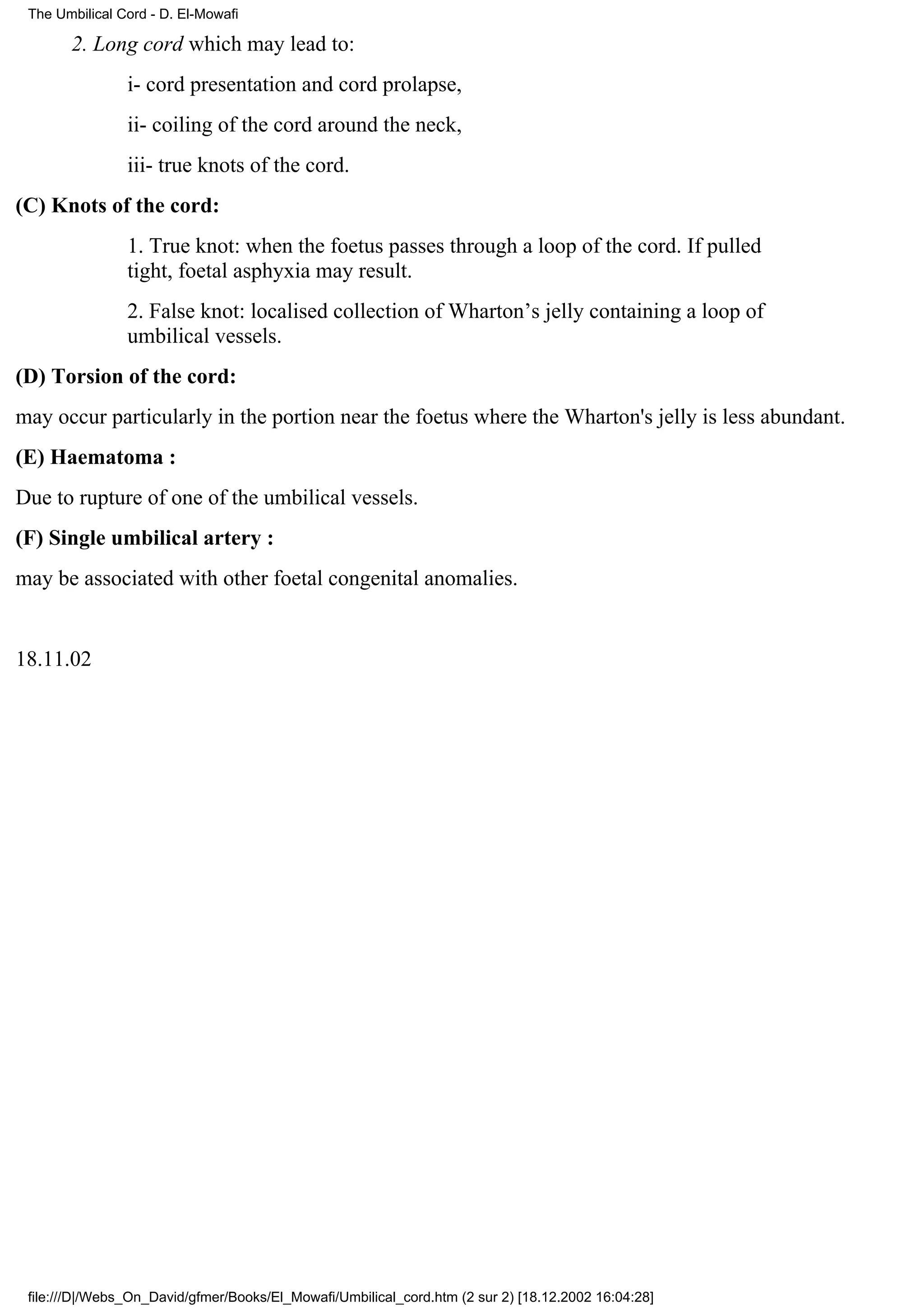 The Umbilical Cord - D. El-Mowafi

       2. Long cord which may lead to:
                i- cord presentation and cord prolapse,
                ii- coiling of the cord around the neck,
                iii- true knots of the cord.
(C) Knots of the cord:
                1. True knot: when the foetus passes through a loop of the cord. If pulled
                tight, foetal asphyxia may result.
                2. False knot: localised collection of Wharton’s jelly containing a loop of
                umbilical vessels.
(D) Torsion of the cord:
may occur particularly in the portion near the foetus where the Wharton's jelly is less abundant.
(E) Haematoma :
Due to rupture of one of the umbilical vessels.
(F) Single umbilical artery :
may be associated with other foetal congenital anomalies.


18.11.02




 file:///D|/Webs_On_David/gfmer/Books/El_Mowafi/Umbilical_cord.htm (2 sur 2) [18.12.2002 16:04:28]
 