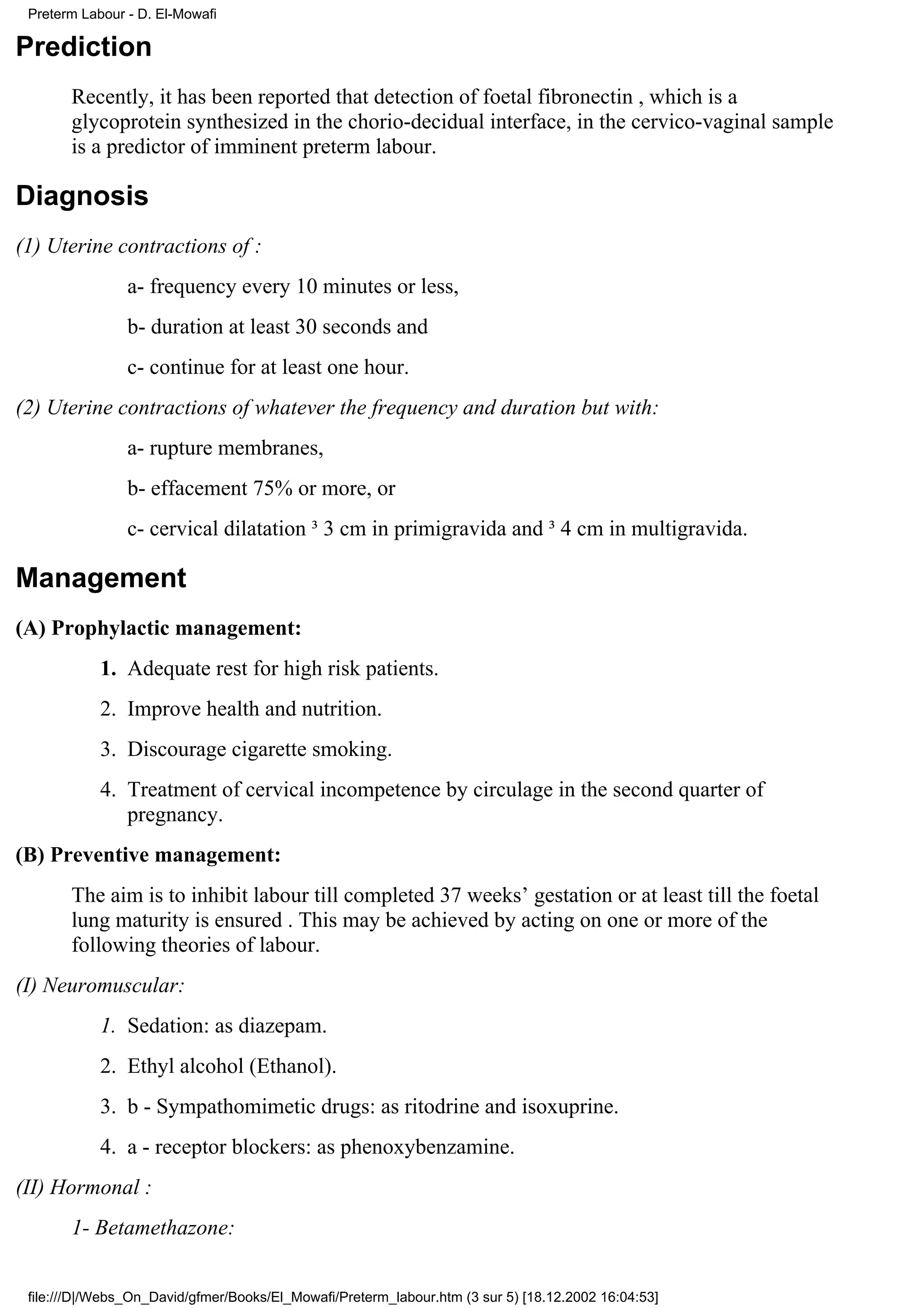 Preterm Labour - D. El-Mowafi

Prediction
       Recently, it has been reported that detection of foetal fibronectin , which is a
       glycoprotein synthesized in the chorio-decidual interface, in the cervico-vaginal sample
       is a predictor of imminent preterm labour.

Diagnosis
(1) Uterine contractions of :
                a- frequency every 10 minutes or less,
                b- duration at least 30 seconds and
                c- continue for at least one hour.
(2) Uterine contractions of whatever the frequency and duration but with:
                a- rupture membranes,
                b- effacement 75% or more, or
                c- cervical dilatation ³ 3 cm in primigravida and ³ 4 cm in multigravida.

Management
(A) Prophylactic management:
            1. Adequate rest for high risk patients.
            2. Improve health and nutrition.
            3. Discourage cigarette smoking.
            4. Treatment of cervical incompetence by circulage in the second quarter of
               pregnancy.
(B) Preventive management:
       The aim is to inhibit labour till completed 37 weeks’ gestation or at least till the foetal
       lung maturity is ensured . This may be achieved by acting on one or more of the
       following theories of labour.
(I) Neuromuscular:
            1. Sedation: as diazepam.
            2. Ethyl alcohol (Ethanol).
            3. b - Sympathomimetic drugs: as ritodrine and isoxuprine.
            4. a - receptor blockers: as phenoxybenzamine.
(II) Hormonal :
       1- Betamethazone:


 file:///D|/Webs_On_David/gfmer/Books/El_Mowafi/Preterm_labour.htm (3 sur 5) [18.12.2002 16:04:53]
 