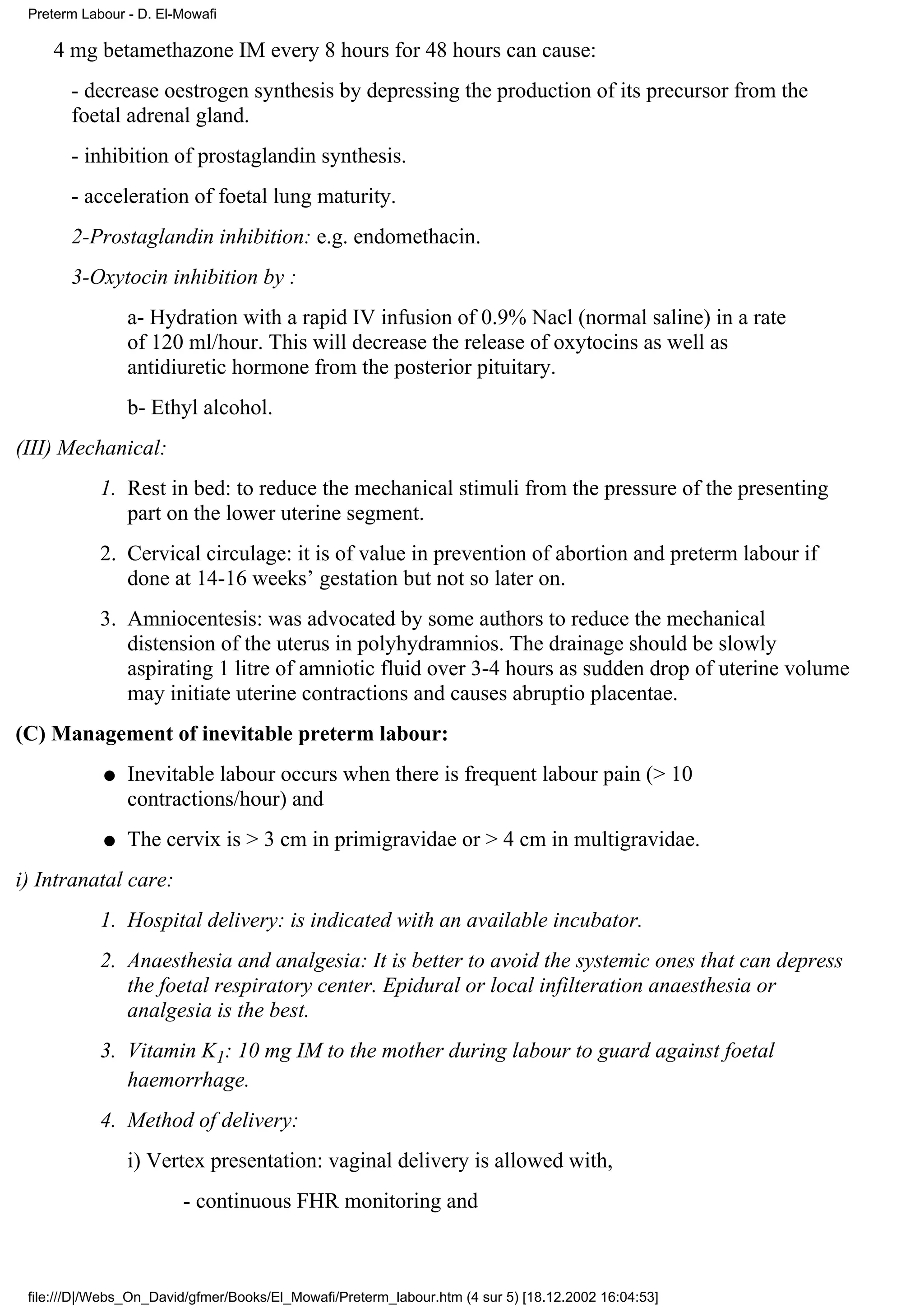 Preterm Labour - D. El-Mowafi

    4 mg betamethazone IM every 8 hours for 48 hours can cause:
       - decrease oestrogen synthesis by depressing the production of its precursor from the
       foetal adrenal gland.
       - inhibition of prostaglandin synthesis.
       - acceleration of foetal lung maturity.
       2-Prostaglandin inhibition: e.g. endomethacin.
       3-Oxytocin inhibition by :
                a- Hydration with a rapid IV infusion of 0.9% Nacl (normal saline) in a rate
                of 120 ml/hour. This will decrease the release of oxytocins as well as
                antidiuretic hormone from the posterior pituitary.
                b- Ethyl alcohol.
(III) Mechanical:
            1. Rest in bed: to reduce the mechanical stimuli from the pressure of the presenting
               part on the lower uterine segment.
            2. Cervical circulage: it is of value in prevention of abortion and preterm labour if
               done at 14-16 weeks’ gestation but not so later on.
            3. Amniocentesis: was advocated by some authors to reduce the mechanical
               distension of the uterus in polyhydramnios. The drainage should be slowly
               aspirating 1 litre of amniotic fluid over 3-4 hours as sudden drop of uterine volume
               may initiate uterine contractions and causes abruptio placentae.
(C) Management of inevitable preterm labour:
            q   Inevitable labour occurs when there is frequent labour pain (> 10
                contractions/hour) and
            q   The cervix is > 3 cm in primigravidae or > 4 cm in multigravidae.
i) Intranatal care:
            1. Hospital delivery: is indicated with an available incubator.
            2. Anaesthesia and analgesia: It is better to avoid the systemic ones that can depress
               the foetal respiratory center. Epidural or local infilteration anaesthesia or
               analgesia is the best.
            3. Vitamin K1: 10 mg IM to the mother during labour to guard against foetal
               haemorrhage.
            4. Method of delivery:
                i) Vertex presentation: vaginal delivery is allowed with,
                        - continuous FHR monitoring and



 file:///D|/Webs_On_David/gfmer/Books/El_Mowafi/Preterm_labour.htm (4 sur 5) [18.12.2002 16:04:53]
 