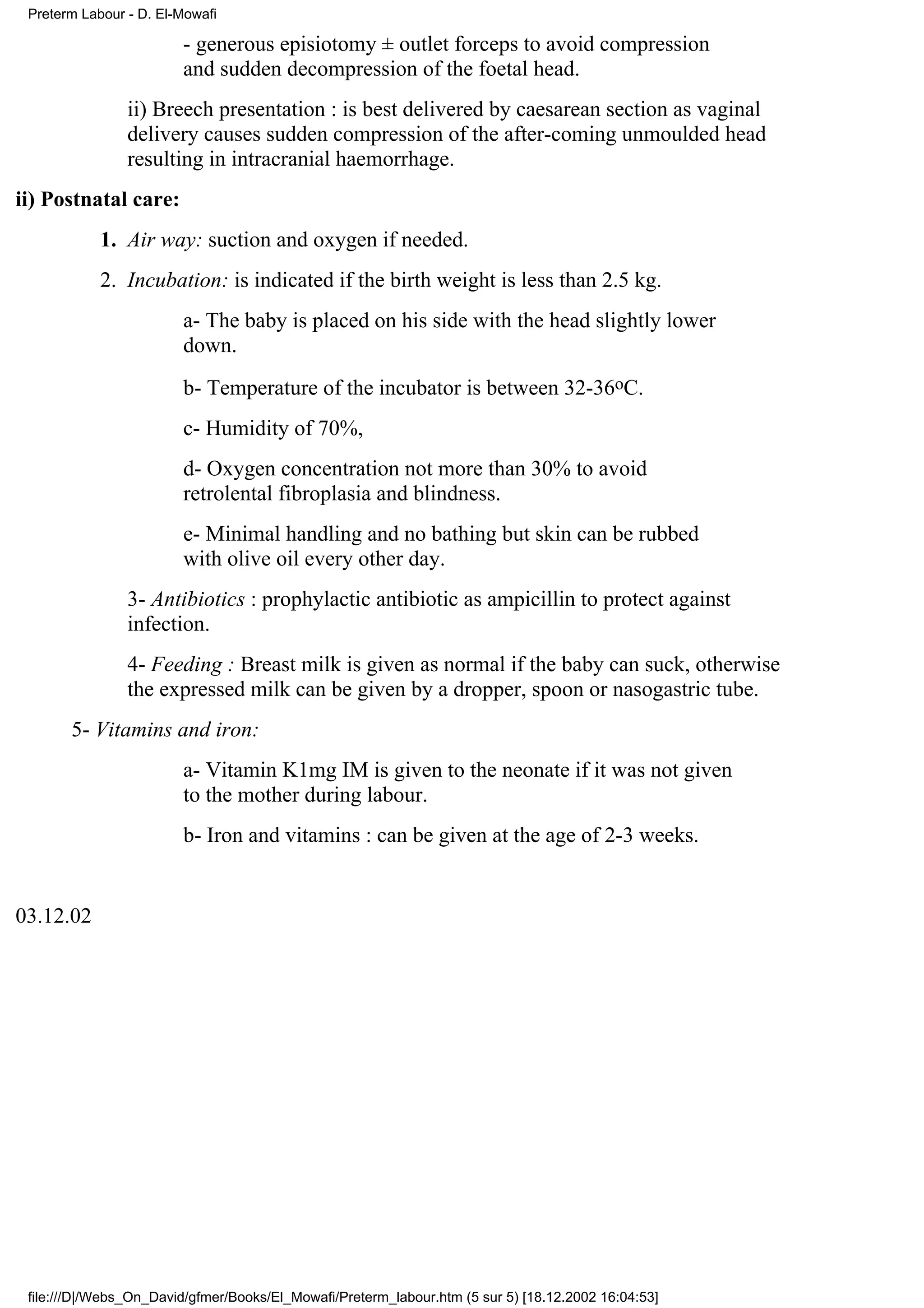 Preterm Labour - D. El-Mowafi

                        - generous episiotomy ± outlet forceps to avoid compression
                        and sudden decompression of the foetal head.
                ii) Breech presentation : is best delivered by caesarean section as vaginal
                delivery causes sudden compression of the after-coming unmoulded head
                resulting in intracranial haemorrhage.
ii) Postnatal care:
            1. Air way: suction and oxygen if needed.
            2. Incubation: is indicated if the birth weight is less than 2.5 kg.
                        a- The baby is placed on his side with the head slightly lower
                        down.
                        b- Temperature of the incubator is between 32-36oC.
                        c- Humidity of 70%,
                        d- Oxygen concentration not more than 30% to avoid
                        retrolental fibroplasia and blindness.
                        e- Minimal handling and no bathing but skin can be rubbed
                        with olive oil every other day.
                3- Antibiotics : prophylactic antibiotic as ampicillin to protect against
                infection.
                4- Feeding : Breast milk is given as normal if the baby can suck, otherwise
                the expressed milk can be given by a dropper, spoon or nasogastric tube.
       5- Vitamins and iron:
                        a- Vitamin K1mg IM is given to the neonate if it was not given
                        to the mother during labour.
                        b- Iron and vitamins : can be given at the age of 2-3 weeks.


03.12.02




 file:///D|/Webs_On_David/gfmer/Books/El_Mowafi/Preterm_labour.htm (5 sur 5) [18.12.2002 16:04:53]
 