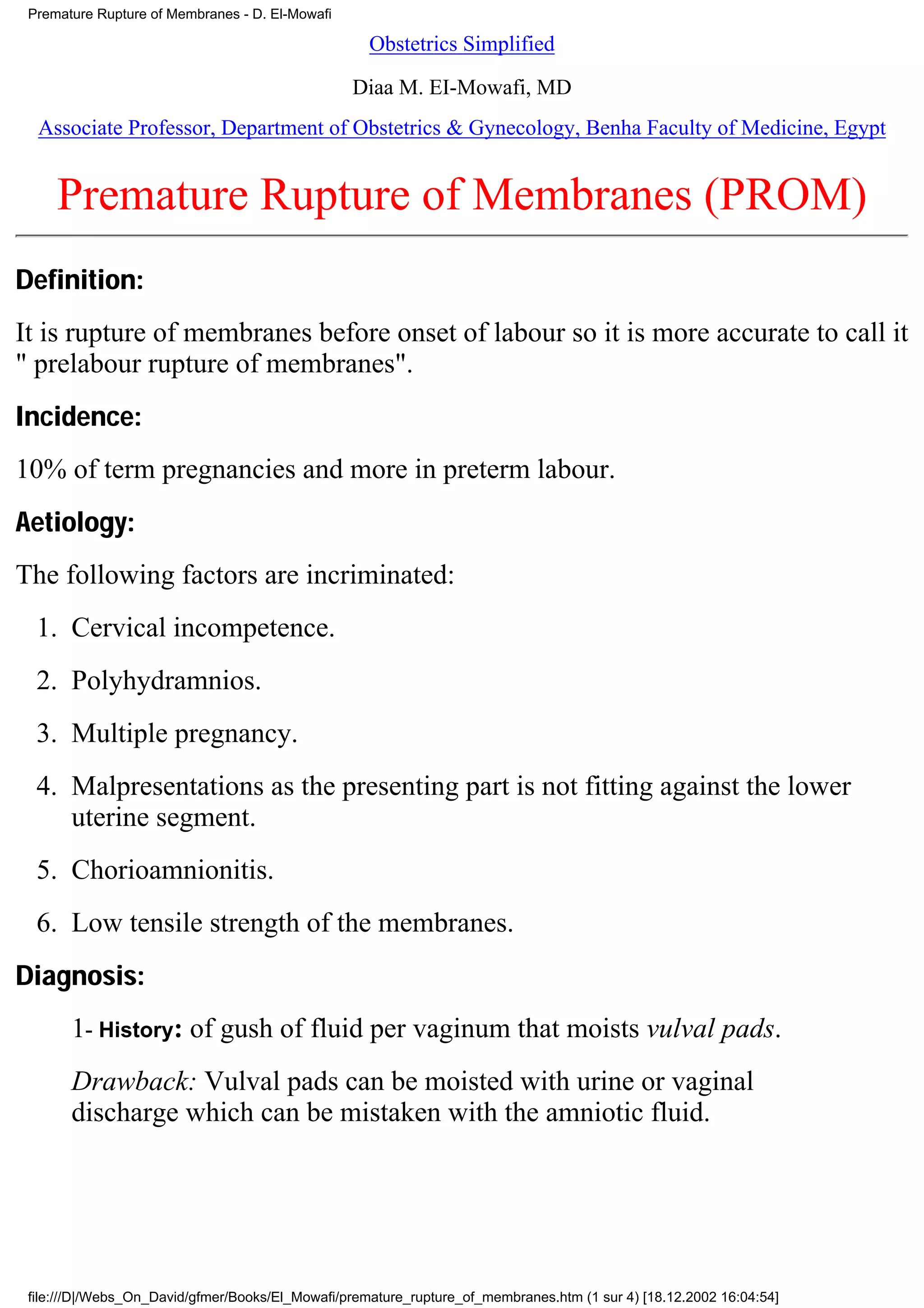 Premature Rupture of Membranes - D. El-Mowafi

                                                    Obstetrics Simplified

                                                 Diaa M. EI-Mowafi, MD
  Associate Professor, Department of Obstetrics & Gynecology, Benha Faculty of Medicine, Egypt


     Premature Rupture of Membranes (PROM)
Definition:
It is rupture of membranes before onset of labour so it is more accurate to call it
" prelabour rupture of membranes".
Incidence:
10% of term pregnancies and more in preterm labour.
Aetiology:
The following factors are incriminated:
  1. Cervical incompetence.
  2. Polyhydramnios.
  3. Multiple pregnancy.
  4. Malpresentations as the presenting part is not fitting against the lower
     uterine segment.
  5. Chorioamnionitis.
  6. Low tensile strength of the membranes.
Diagnosis:
       1- History: of gush of fluid per vaginum that moists vulval pads.
       Drawback: Vulval pads can be moisted with urine or vaginal
       discharge which can be mistaken with the amniotic fluid.




 file:///D|/Webs_On_David/gfmer/Books/El_Mowafi/premature_rupture_of_membranes.htm (1 sur 4) [18.12.2002 16:04:54]
 