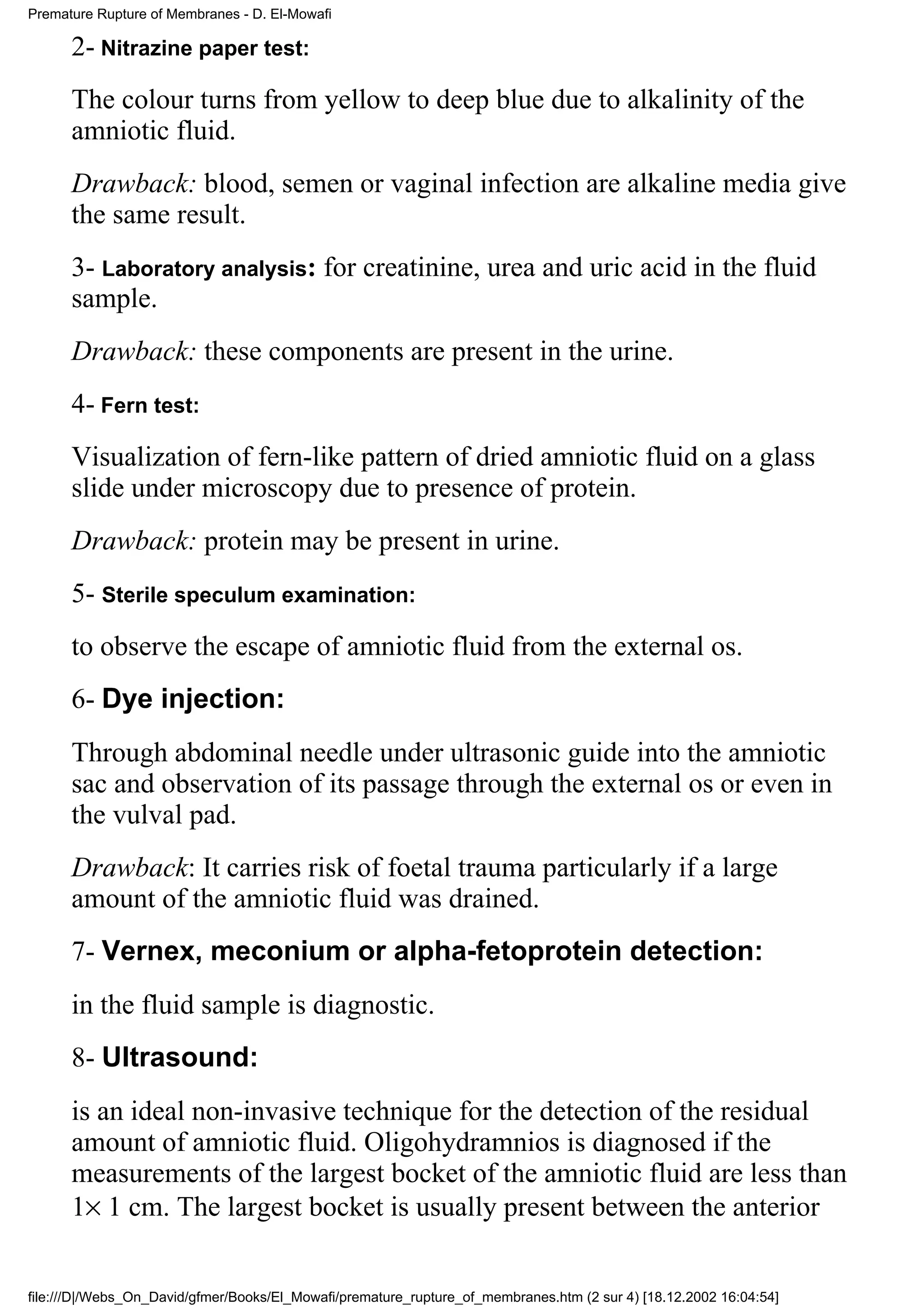 Premature Rupture of Membranes - D. El-Mowafi

      2- Nitrazine paper test:
      The colour turns from yellow to deep blue due to alkalinity of the
      amniotic fluid.
      Drawback: blood, semen or vaginal infection are alkaline media give
      the same result.
      3- Laboratory analysis: for creatinine, urea and uric acid in the fluid
      sample.
      Drawback: these components are present in the urine.
      4- Fern test:
      Visualization of fern-like pattern of dried amniotic fluid on a glass
      slide under microscopy due to presence of protein.
      Drawback: protein may be present in urine.
      5- Sterile speculum examination:
      to observe the escape of amniotic fluid from the external os.
      6- Dye injection:
      Through abdominal needle under ultrasonic guide into the amniotic
      sac and observation of its passage through the external os or even in
      the vulval pad.
      Drawback: It carries risk of foetal trauma particularly if a large
      amount of the amniotic fluid was drained.
      7- Vernex, meconium or alpha-fetoprotein detection:
      in the fluid sample is diagnostic.
      8- Ultrasound:
      is an ideal non-invasive technique for the detection of the residual
      amount of amniotic fluid. Oligohydramnios is diagnosed if the
      measurements of the largest bocket of the amniotic fluid are less than
      1× 1 cm. The largest bocket is usually present between the anterior


file:///D|/Webs_On_David/gfmer/Books/El_Mowafi/premature_rupture_of_membranes.htm (2 sur 4) [18.12.2002 16:04:54]
 