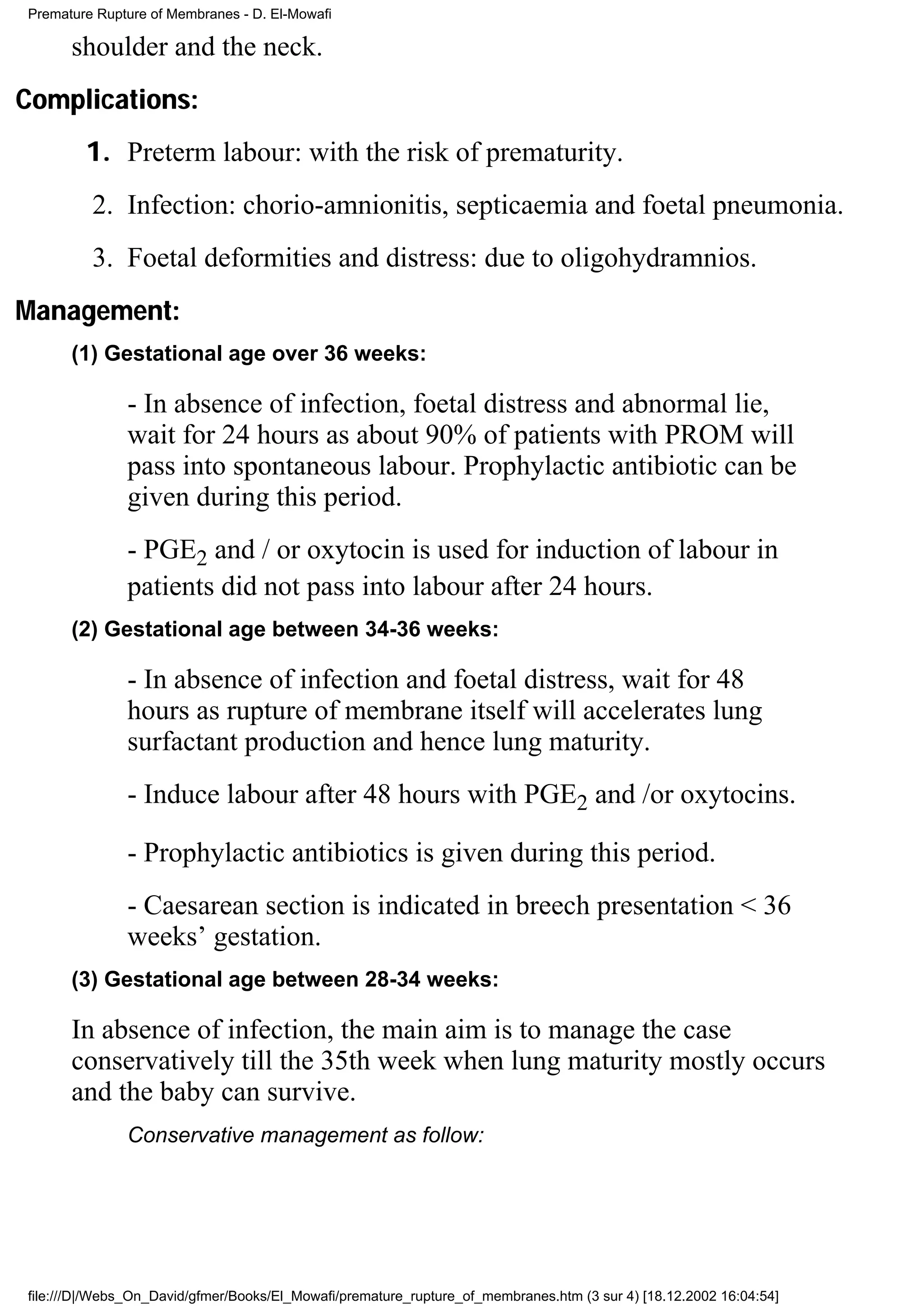 Premature Rupture of Membranes - D. El-Mowafi

      shoulder and the neck.
Complications:
        1. Preterm labour: with the risk of prematurity.
         2. Infection: chorio-amnionitis, septicaemia and foetal pneumonia.
         3. Foetal deformities and distress: due to oligohydramnios.
Management:
      (1) Gestational age over 36 weeks:

              - In absence of infection, foetal distress and abnormal lie,
              wait for 24 hours as about 90% of patients with PROM will
              pass into spontaneous labour. Prophylactic antibiotic can be
              given during this period.
              - PGE2 and / or oxytocin is used for induction of labour in
              patients did not pass into labour after 24 hours.
      (2) Gestational age between 34-36 weeks:

              - In absence of infection and foetal distress, wait for 48
              hours as rupture of membrane itself will accelerates lung
              surfactant production and hence lung maturity.
              - Induce labour after 48 hours with PGE2 and /or oxytocins.

              - Prophylactic antibiotics is given during this period.
              - Caesarean section is indicated in breech presentation < 36
              weeks’ gestation.
      (3) Gestational age between 28-34 weeks:

      In absence of infection, the main aim is to manage the case
      conservatively till the 35th week when lung maturity mostly occurs
      and the baby can survive.
              Conservative management as follow:




file:///D|/Webs_On_David/gfmer/Books/El_Mowafi/premature_rupture_of_membranes.htm (3 sur 4) [18.12.2002 16:04:54]
 