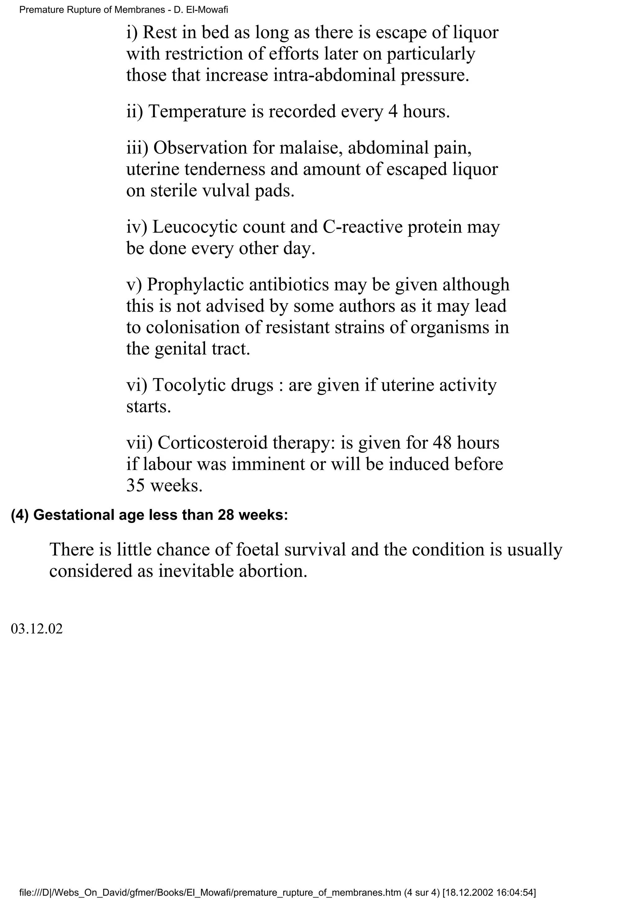 Premature Rupture of Membranes - D. El-Mowafi

                        i) Rest in bed as long as there is escape of liquor
                        with restriction of efforts later on particularly
                        those that increase intra-abdominal pressure.
                        ii) Temperature is recorded every 4 hours.
                        iii) Observation for malaise, abdominal pain,
                        uterine tenderness and amount of escaped liquor
                        on sterile vulval pads.
                        iv) Leucocytic count and C-reactive protein may
                        be done every other day.
                        v) Prophylactic antibiotics may be given although
                        this is not advised by some authors as it may lead
                        to colonisation of resistant strains of organisms in
                        the genital tract.
                        vi) Tocolytic drugs : are given if uterine activity
                        starts.
                        vii) Corticosteroid therapy: is given for 48 hours
                        if labour was imminent or will be induced before
                        35 weeks.
(4) Gestational age less than 28 weeks:

       There is little chance of foetal survival and the condition is usually
       considered as inevitable abortion.

03.12.02




 file:///D|/Webs_On_David/gfmer/Books/El_Mowafi/premature_rupture_of_membranes.htm (4 sur 4) [18.12.2002 16:04:54]
 