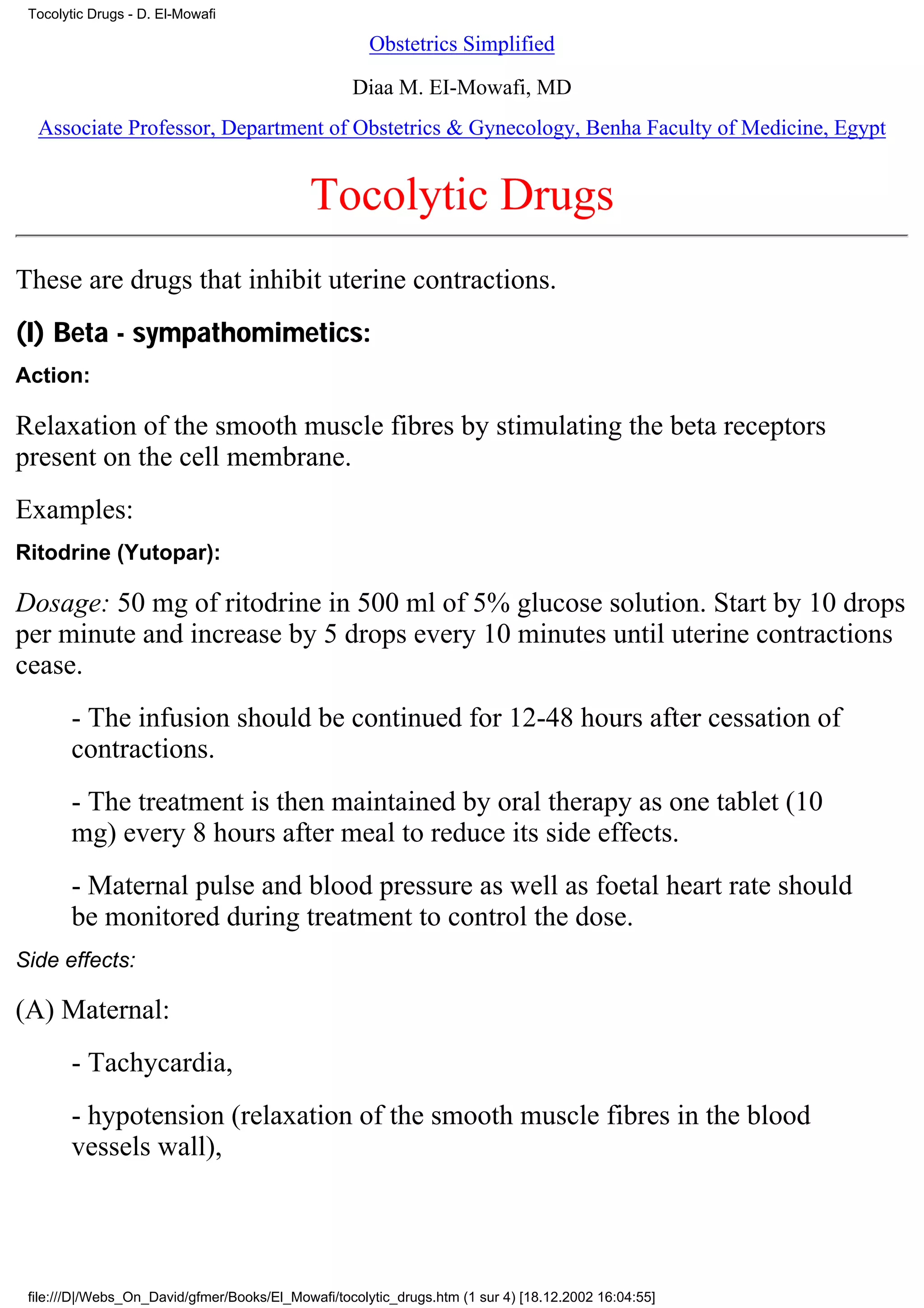 Tocolytic Drugs - D. El-Mowafi

                                                      Obstetrics Simplified

                                                   Diaa M. EI-Mowafi, MD
  Associate Professor, Department of Obstetrics & Gynecology, Benha Faculty of Medicine, Egypt


                                             Tocolytic Drugs
These are drugs that inhibit uterine contractions.
(I) Beta - sympathomimetics:
Action:

Relaxation of the smooth muscle fibres by stimulating the beta receptors
present on the cell membrane.
Examples:
Ritodrine (Yutopar):

Dosage: 50 mg of ritodrine in 500 ml of 5% glucose solution. Start by 10 drops
per minute and increase by 5 drops every 10 minutes until uterine contractions
cease.
       - The infusion should be continued for 12-48 hours after cessation of
       contractions.
       - The treatment is then maintained by oral therapy as one tablet (10
       mg) every 8 hours after meal to reduce its side effects.
       - Maternal pulse and blood pressure as well as foetal heart rate should
       be monitored during treatment to control the dose.
Side effects:

(A) Maternal:
       - Tachycardia,
       - hypotension (relaxation of the smooth muscle fibres in the blood
       vessels wall),




 file:///D|/Webs_On_David/gfmer/Books/El_Mowafi/tocolytic_drugs.htm (1 sur 4) [18.12.2002 16:04:55]
 