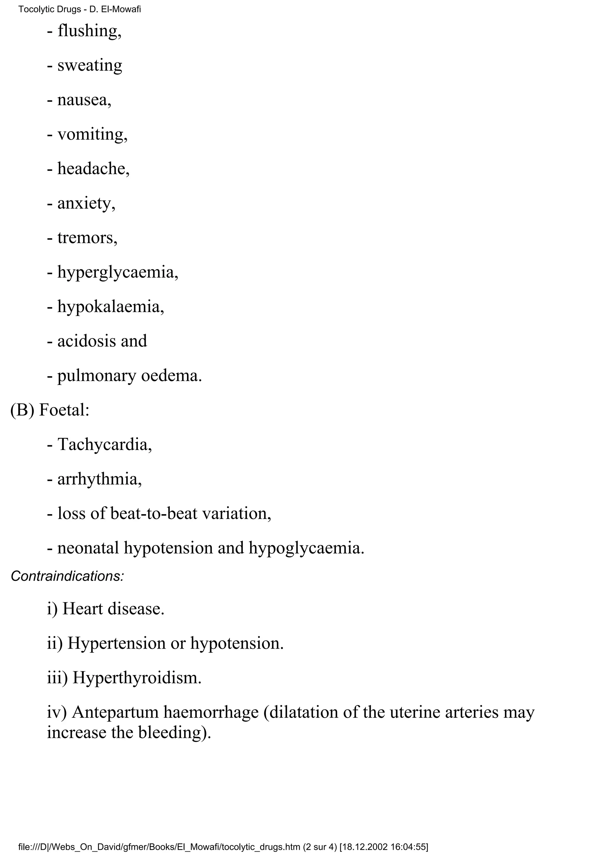 Tocolytic Drugs - D. El-Mowafi

       - flushing,
       - sweating
       - nausea,
       - vomiting,
       - headache,
       - anxiety,
       - tremors,
       - hyperglycaemia,
       - hypokalaemia,
       - acidosis and
       - pulmonary oedema.
(B) Foetal:
       - Tachycardia,
       - arrhythmia,
       - loss of beat-to-beat variation,
       - neonatal hypotension and hypoglycaemia.
Contraindications:

       i) Heart disease.
       ii) Hypertension or hypotension.
       iii) Hyperthyroidism.
       iv) Antepartum haemorrhage (dilatation of the uterine arteries may
       increase the bleeding).




 file:///D|/Webs_On_David/gfmer/Books/El_Mowafi/tocolytic_drugs.htm (2 sur 4) [18.12.2002 16:04:55]
 