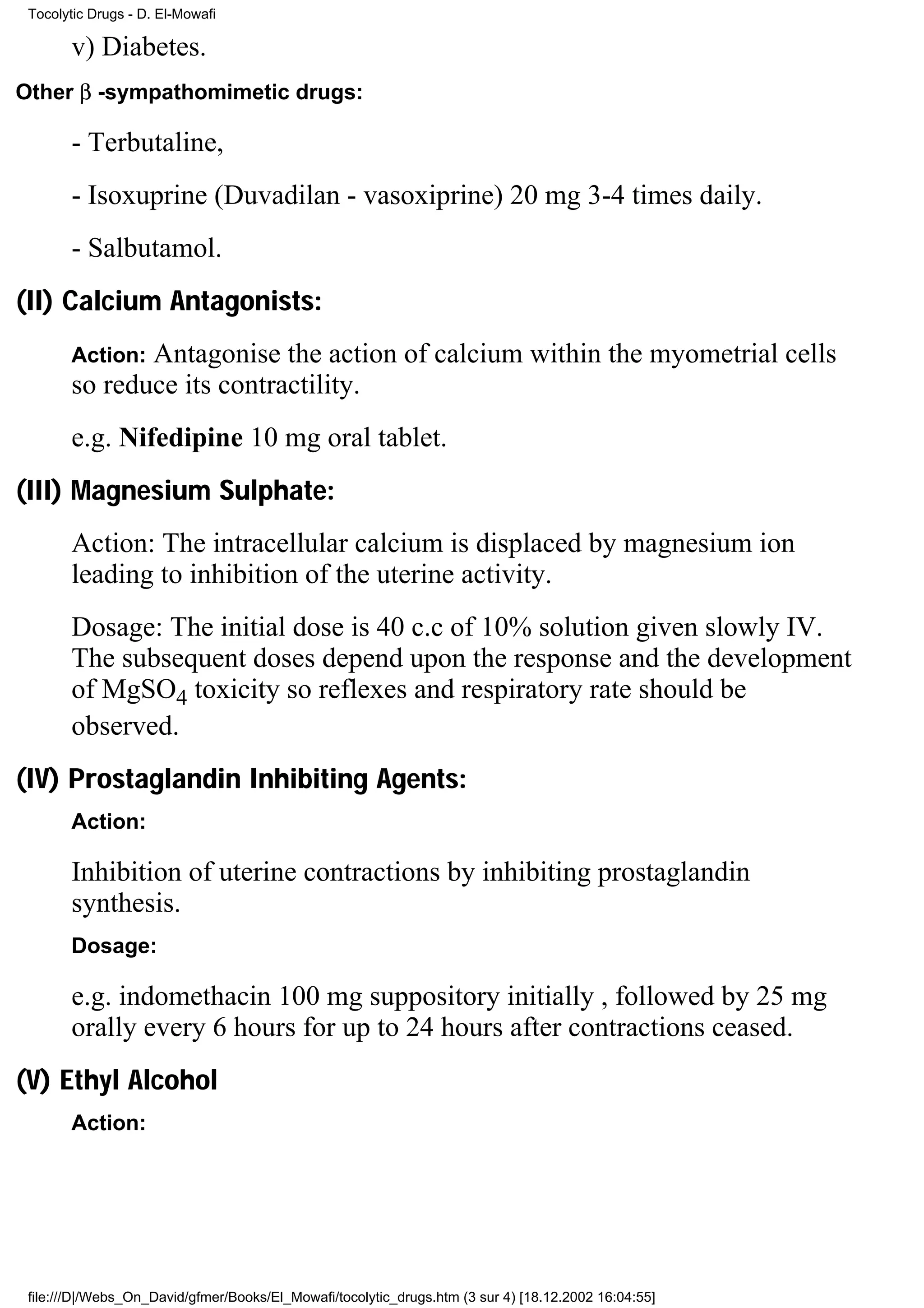 Tocolytic Drugs - D. El-Mowafi

       v) Diabetes.
Other β -sympathomimetic drugs:

       - Terbutaline,
       - Isoxuprine (Duvadilan - vasoxiprine) 20 mg 3-4 times daily.
       - Salbutamol.
(II) Calcium Antagonists:
       Action:Antagonise the action of calcium within the myometrial cells
       so reduce its contractility.
       e.g. Nifedipine 10 mg oral tablet.
(III) Magnesium Sulphate:
       Action: The intracellular calcium is displaced by magnesium ion
       leading to inhibition of the uterine activity.
       Dosage: The initial dose is 40 c.c of 10% solution given slowly IV.
       The subsequent doses depend upon the response and the development
       of MgSO4 toxicity so reflexes and respiratory rate should be
       observed.
(IV) Prostaglandin Inhibiting Agents:
       Action:

       Inhibition of uterine contractions by inhibiting prostaglandin
       synthesis.
       Dosage:

       e.g. indomethacin 100 mg suppository initially , followed by 25 mg
       orally every 6 hours for up to 24 hours after contractions ceased.
(V) Ethyl Alcohol
       Action:




 file:///D|/Webs_On_David/gfmer/Books/El_Mowafi/tocolytic_drugs.htm (3 sur 4) [18.12.2002 16:04:55]
 