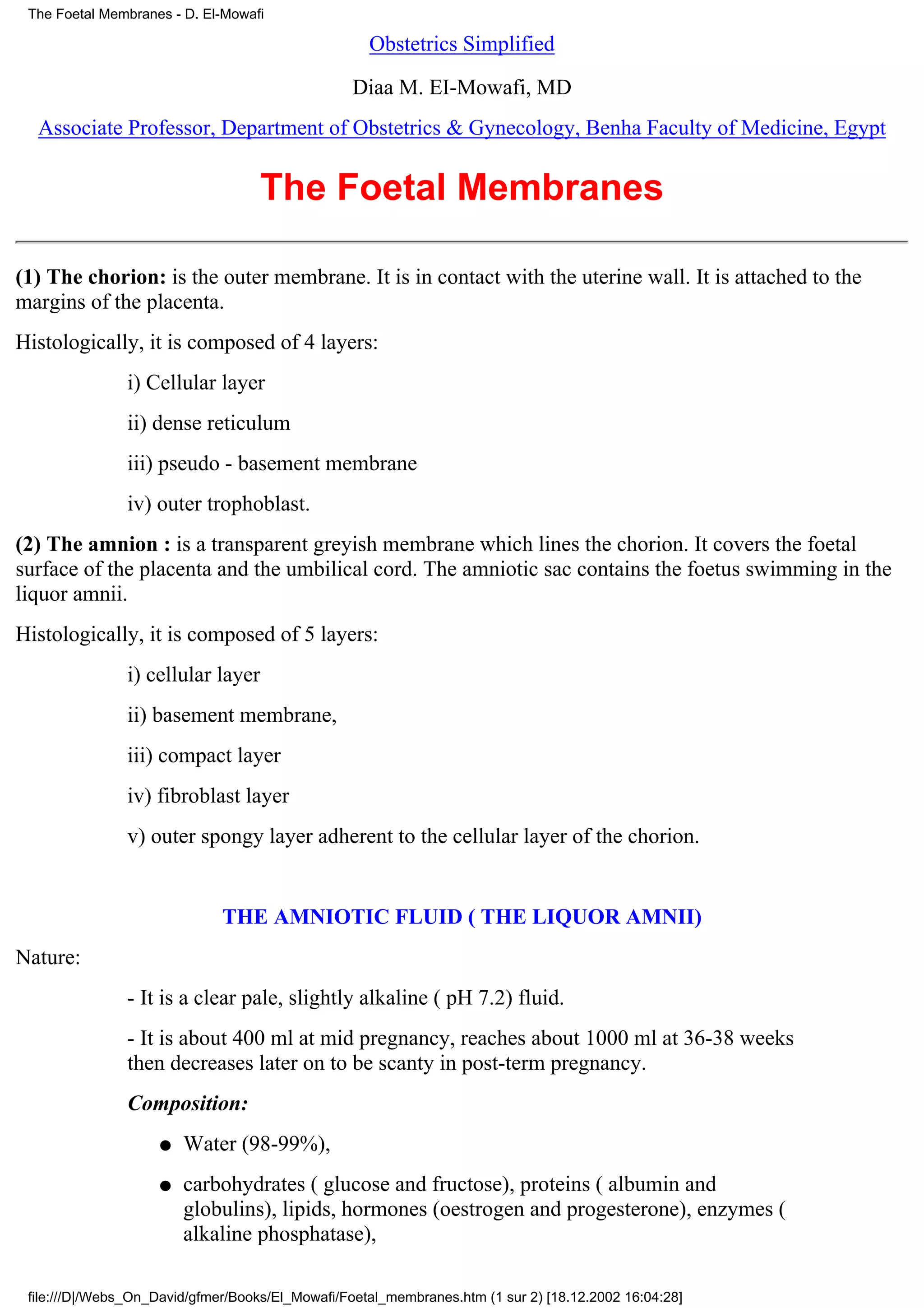 The Foetal Membranes - D. El-Mowafi

                                                    Obstetrics Simplified

                                                  Diaa M. EI-Mowafi, MD
  Associate Professor, Department of Obstetrics & Gynecology, Benha Faculty of Medicine, Egypt


                                    The Foetal Membranes

(1) The chorion: is the outer membrane. It is in contact with the uterine wall. It is attached to the
margins of the placenta.
Histologically, it is composed of 4 layers:
                i) Cellular layer
                ii) dense reticulum
                iii) pseudo - basement membrane
                iv) outer trophoblast.
(2) The amnion : is a transparent greyish membrane which lines the chorion. It covers the foetal
surface of the placenta and the umbilical cord. The amniotic sac contains the foetus swimming in the
liquor amnii.
Histologically, it is composed of 5 layers:
                i) cellular layer
                ii) basement membrane,
                iii) compact layer
                iv) fibroblast layer
                v) outer spongy layer adherent to the cellular layer of the chorion.


                              THE AMNIOTIC FLUID ( THE LIQUOR AMNII)
Nature:
                - It is a clear pale, slightly alkaline ( pH 7.2) fluid.
                - It is about 400 ml at mid pregnancy, reaches about 1000 ml at 36-38 weeks
                then decreases later on to be scanty in post-term pregnancy.
                Composition:
                    q   Water (98-99%),
                    q   carbohydrates ( glucose and fructose), proteins ( albumin and
                        globulins), lipids, hormones (oestrogen and progesterone), enzymes (
                        alkaline phosphatase),

 file:///D|/Webs_On_David/gfmer/Books/El_Mowafi/Foetal_membranes.htm (1 sur 2) [18.12.2002 16:04:28]
 